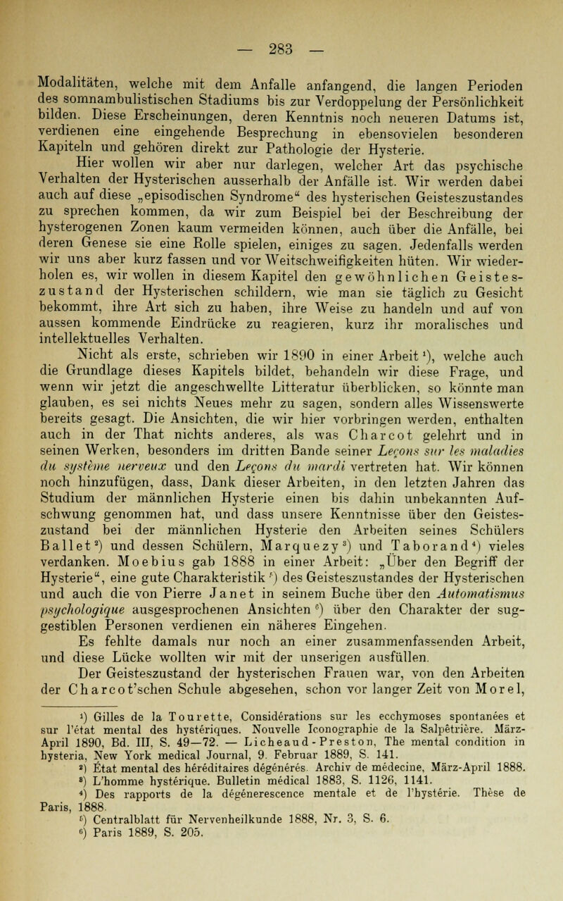 Modalitäten, welche mit dem Anfalle anfangend, die langen Perioden des somnambulistischen Stadiums bis zur Verdoppelung der Persönlichkeit bilden. Diese Erscheinungen, deren Kenntnis noch neueren Datums ist, verdienen eine eingehende Besprechung in ebensovielen besonderen Kapiteln und gehören direkt zur Pathologie der Hysterie. Hier wollen wir aber nur darlegen, welcher Art das psychische Verhalten der Hysterischen ausserhalb der Anfälle ist. Wir werden dabei auch auf diese „episodischen Syndrome des hysterischen Geisteszustandes zu sprechen kommen, da wir zum Beispiel bei der Beschreibung der hysterogenen Zonen kaum vermeiden können, auch über die Anfälle, bei deren Genese sie eine Rolle spielen, einiges zu sagen. Jedenfalls werden wir uns aber kurz fassen und vor Weitschweifigkeiten hüten. Wir wieder- holen es, wir wollen in diesem Kapitel den gewöhnlichen Geistes- zustand der Hysterischen schildern, wie man sie täglich zu Gesicht bekommt, ihre Art sich zu haben, ihre Weise zu handeln und auf von aussen kommende Eindrücke zu reagieren, kurz ihr moralisches und intellektuelles Verhalten. Nicht als erste, schrieben wir 1890 in einer Arbeit'), welche auch die Grundlage dieses Kapitels bildet, behandeln wir diese Frage, und wenn wir jetzt die angeschwellte Litteratur überblicken, so könnte man glauben, es sei nichts Neues mehr zu sagen, sondern alles Wissenswerte bereits gesagt. Die Ansichten, die wir hier vorbringen werden, enthalten auch in der That nichts anderes, als was Charcot gelehrt und in seinen Werken, besonders im dritten Bande seiner Lecous sttr les maladies du Systeme nerveux und den Leeons du mardi vertreten hat. Wir können noch hinzufügen, dass, Dank dieser Arbeiten, in den letzten Jahren das Studium der männlichen Hysterie einen bis dahin unbekannten Auf- schwung genommen hat, und dass unsere Kenntnisse über den Geistes- zustand bei der männlichen Hysterie den Arbeiten seines Schülers Ballet2) und dessen Schülern, Marquezy3) und Taborand4) vieles verdanken. Moebius gab 1888 in einer Arbeit: „Über den Begriff der Hysterie, eine gute Charakteristik f) des Geisteszustandes der Hysterischen und auch die von Pierre Janet in seinem Buche über den Automatismus psychologique ausgesprochenen Ansichten 6) über den Charakter der sug- gestiblen Personen verdienen ein näheres Eingehen. Es fehlte damals nur noch an einer zusammenfassenden Arbeit, und diese Lücke wollten wir mit der unserigen ausfüllen. Der Geisteszustand der hysterischen Frauen war, von den Arbeiten der Charcot'schen Schule abgesehen, schon vor langer Zeit von Morel, ') Gilles de la Tourette, Considerations sur les ecchymoses spontanees et sur l'etat mental des hysteriques. Nouvelle Iconographie de la Salpetriere. März- April 1890, Bd. III, S. 49—72. — Licheaud - Preston, The mental condition in hysteria, New York medical Journal, 9. Februar 1889, S. 141. ») Etat mental des hereditates degeneres. Archiv de medecine, März-April 1888. 8) L'homrne hysterique. Bulletin medical 1883, S. 1126, 1141. 4) Des rapports de la degenerescence mentale et de l'hysterie. These de Paris, 1888. ') Centralblatt für Nervenheilkunde 1888, Nr. 3, S. 6. 6) Paris 1889, S. 205.