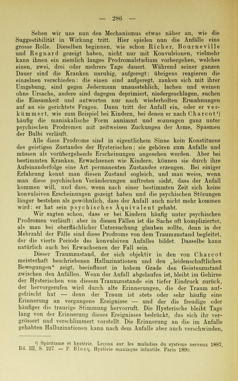 Sehen wir uns nun den Mechanismus etwas näher an, wie die Suggestibilität in Wirkung tritt. Hier spielen nun die Anfälle eine grosse Rolle. Dieselben beginnen, wie schon Rieh er, Bourneville und Regnard gezeigt haben, nicht nur mit Konvulsionen, vielmehr kann ihnen ein ziemlich langes Prodromalstadium vorhergehen, welches einen, zwei, drei oder mehrere Tage dauert. Während seiner ganzen Dauer sind die Kranken unruhig, aufgeregt: übrigens reagieren die einzelnen verschieden: die einen sind aufgeregt, zanken sich mit ihrer Umgebung, sind gegen Jedermann unausstehlich, lachen und weinen ohne Ursache, andere sind dagegen deprimiert, niedergeschlagen, suchen die Einsamkeit und antworten nur nach wiederholten Ermahnungen auf an sie gerichtete Fragen. Dann tritt der Anfall ein, oder er ver- kümmert, wie zum Beispiel bei Kindern, bei denen er nach Charcot1) häufig die maniakalische Form annimmt und sozusagen ganz unter psychischen Prodromen mit zeitweisen Zuckungen der Arme, Spasmen der Bulbi verläuft. Alle diese Prodrome sind in eigentlichem Sinne kein Konstituens des geistigen Zustandes der Hysterischen; sie gehören zum Anfalle und müssen als vorübergehende Erscheinungen angesehen werden. Aber bei bestimmten Kranken, Erwachsenen wie Kindern, können sie durch ihre Aufeinanderfolge eine Art permanenten Zustandes erzeugen. Bei einiger Erfahrung kennt man diesen Zustand sogleich, und man weiss, wenn man diese psychischen Veränderungen auftreten sieht, dass der Anfall kommen will, und dass, wenn nach einer bestimmten Zeit sich keine konvulsiven Erscheinungen gezeigt haben und die psychischen Störungen länger bestehen als gewöhnlich, dass der Anfall auch nicht mehr kommen wird: er hat sein psychisches Äquivalent gehabt. Wir sagten schon, dass er bei Kindern häufig unter psychischen Prodromen verläuft: aber in diesen Fällen ist die Sache oft komplizierter, als man bei oberflächlicher Untersuchung glauben sollte, denn in der Mehrzahl der Fälle sind diese Prodrome von dem Traumzustand begleitet, der die vierte Periode des konvulsiven Anfalles bildet. Dasselbe kann natürlich auch bei Erwachsenen der Fall sein. Dieser Traumzustand, der sich objektiv in den von Charcot meisterhaft beschriebenen Halluzinationen und den „leidenschaftlichen Bewegungen zeigt, beeinflusst in hohem Grade den Geisteszustand zwischen den Anfällen. Wenn der Anfall abgelaufen ist, bleibt im Gehirne der Hysterischen von diesem Traumzustande ein tiefer Eindruck zurück, der hervorgerufen wird durch alte Erinnerungen, die der Traum auf- gefrischt hat — denn der Traum ist stets oder sehr häufig eine Erinnerung an vergangene Ereignisse — und der die freudige oder häufiger die traurige Stimmung hervorruft. Die Hysterische bleibt Tage lang von der Erinnerung dieses Ereignisses bedrückt, das sich ihr ver- grössert und verschlimmert vorstellt. Die Erinnerung an die im Anfalle gehabten Halluzinationen kann nach dem Anfalle aber auch verschwinden, ') Spiritisme et hysterie. Le<;ons sur les maladies du Systeme nerveux 1887, Bd. III, S. 227. — P. Blocq, Hysterie maniaque infantile. Paris 1890.
