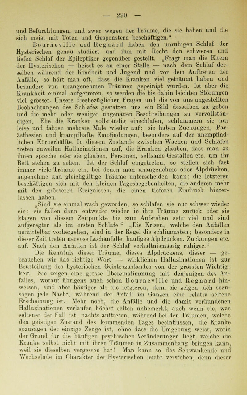 und Befürchtungen, und zwar wegen der Träume, die sie haben und die sich meist mit Toten und Gespenstern beschäftigen. Bourneville und Regnard haben den unruhigen Schlaf der Hysterischen genau studiert und ihm mit Recht den schweren und tiefen Schlaf der Epileptiker gegenüber gestellt. „Fragt man die Eltern der Hysterischen — heisst es an einer Stelle — nach dem Schlaf der- selben während der Kindheit und Jugend und vor dem Auftreten der Anfälle, so hört man oft, dass die Kranken viel geträumt haben und besonders von unangenehmen Träumen gepeinigt wurden. Ist aber die Krankheit einmal aufgetreten, so werden die bis dahin leichten Störungen viel grösser. Unsere diesbezüglichen Fragen und die von uns angestellten Beobachtungen des Schlafes gestatten uns ein Bild desselben zu geben und die mehr oder weniger ungenauen Beschreibungen zu vervollstän- digen. Ehe die Kranken vollständig einschlafen, schlummern sie nur leise und fahren mehrere Male wieder auf; sie haben Zuckungen, Par- ästhesien und krampfhafte Empfindungen, besonders auf der unempfind- lichen Körperhälfte. In diesem Zustande zwischen Wachen und Schlafen treten zuweilen Halluzinationen auf, die Kranken glauben, dass man zu ihnen spreche oder sie glauben, Personen, seltsame Gestalten etc. um ihr Bett stehen zu sehen. Ist der Schlaf eingetreten, so stellen sich fast immer viele Träume ein, bei denen man unangenehme oder Alpdrücken, angenehme und gleichgültige Träume unterscheiden kann; die letzteren beschäftigen sich mit den kleinen Tagesbegebenheiten, die anderen mehr mit den grösseren Ereignissen, die einen tieferen Eindruck hinter- lassen haben. „Sind sie einmal wach geworden, so schlafen sie nur schwer wieder ein; sie fallen dann entweder wieder in ihre Träume zurück oder sie klagen von diesem Zeitpunkte bis zum Aufstehen sehr viel und sind aufgeregter als im ersten Schlafe. „Die Krisen, welche den Anfällen unmittelbar vorhergehen, sind in der Regel die schlimmsten; besonders in dieser Zeit treten nervöse Lachanfälle, häufiges Alpdrücken, Zuckungen etc. auf. Nach den Anfällen ist der Schlaf verhältnismässig ruhiger. Die Kenntnis dieser Träume, dieses Alpdrückens, dieser — ge- brauchen wir das richtige Wort — wirklichen Halluzinationen ist zur Beurteilung des hysterischen Geisteszustandes von der grössten Wichtig- keit. Sie zeigen eine grosse Übereinstimmung mit denjenigen des An- falles, worauf übrigens auch schon Bourneville und Regnard hin- weisen, sind aber häufiger als die letzteren, denn sie zeigen sich sozu- sagen jede Nacht, während der Anfall im Ganzen eine relativ seltene Erscheinung ist. Mehr noch, die Anfälle und die damit verbundenen Halluzinationen verlaufen höchst selten unbemerkt, auch wenn sie, was seltener der Fall ist, nachts auftreten, während bei den Träumen, welche den geistigen Zustand des kommenden Tages beeinflussen, die Kranke sozusagen der einzige Zeuge ist, ohne dass die Umgebung weiss, worin der Grund für die häufigen psychischen Veränderungen liegt, welche die Kranke selbst nicht mit ihren Träumen in Zusammenhang bringen kann, weil sie dieselben vergessen hat! Man kann so das Schwankende und Wechselnde im Charakter der Hysterischen leicht verstehen, denn dieser