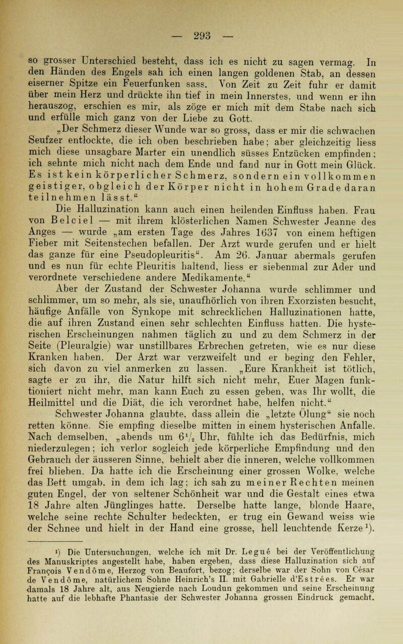 so grosser Unterschied besteht, dass ich es nicht zu sagen vermag. In den Händen des Engels sah ich einen langen goldenen Stab, an dessen eiserner Spitze ein Feuerfunken sass. Von Zeit zu Zeit fuhr er damit über mein Herz und drückte ihn tief in mein Innerstes, und wenn er ihn herauszog, erschien es mir, als zöge er mich mit dem Stabe nach sieb, und erfülle mich ganz von der Liebe zu Gott. „Der Schmerz dieser Wunde war so gross, dass er mir die schwachen Seufzer entlockte, die ich oben beschrieben habe; aber gleichzeitig Hess mich diese unsagbare Marter ein unendlich süsses Entzücken empfinden; ich sehnte mich nicht nach dem Ende und fand nur in Gott mein Glück. Es ist kein körperlicher Schmerz, sondern ein vollkommen geistiger, obgleich der Körper nicht in hohem Grade daran te ilnehmen lässt. Die Halluzination kann auch einen heilenden Einfluss haben. Frau von Belciel — mit ihrem klösterlichen Namen Schwester Jeanne des Anges — wurde „am ersten Tage des Jahres 1637 von einem heftigen Fieber mit Seitenstechen befallen. Der Arzt wurde gerufen und er hielt das ganze für eine Pseudopleuritis. Am 26. Januar abermals gerufen und es nun für echte Pleuritis haltend, Hess er siebenmal zur Ader und verordnete verschiedene andere Medikamente. Aber der Zustand der Schwester Johanna wurde schlimmer und schlimmer, um so mehr, als sie, unaufhörlich von ihren Exorzisten besucht, häufige Anfälle von Synkope mit schrecklichen Halluzinationen hatte, die auf ihren Zustand einen sehr schlechten Einfluss hatten. Die hyste- rischen Erscheinungen nahmen täglich zu und zu dem Schmerz in der Seite (Pleuralgie) war unstillbares Erbrechen getreten, wie es nur diese Kranken haben. Der Arzt war verzweifelt und er beging den Fehler, sich davon zu viel anmerken zu lassen. „Eure Krankheit ist tötlich, sagte er zu ihr, die Natur hilft sich nicht mehr, Euer Magen funk- tioniert nicht mehr, man kann Euch zu essen geben, was Ihr wollt, die Heilmittel und die Diät, die ich verordnet habe, helfen nicht. Schwester Johanna glaubte, dass allein die „letzte Ölung sie noch retten könne. Sie empfing dieselbe mitten in einem hysterischen Anfalle. Nach demselben, „abends um 6Vs Uhr, fühlte ich das Bedürfnis, mich niederzulegen; ich verlor sogleich jede körperliche Empfindung und den Gebrauch der äusseren Sinne, behielt aber die inneren, welche vollkommen frei blieben. Da hatte ich die Erscheinung einer grossen Wolke, welche das Bett umgab, in dem ich lag; ich sah zu meiner Rechten meinen guten Engel, der von seltener Schönheit war und die Gestalt eines etwa 18 Jahre alten Jünglinges hatte. Derselbe hatte lange, blonde Haare, welche seine rechte Schulter bedeckten, er trug ein Gewand weiss wie der Schnee und hielt in der Hand eine grosse, hell leuchtende Kerze'). ') Die Untersuchungen, welche ich mit Dr. Legue bei der Veröffentlichung des Manuskriptes angestellt habe, haben ergeben, dass diese Halluzination sich auf Francois Vendorne, Herzog von Beaufort, bezog; derselbe war der Sohn von Cesar de Ven dorne, natürlichem Sohne Heinrich's II. mit Gabrielle d'Estrees. Er war damals 18 Jahre alt, aus Neugierde nach Loudun gekommen und seine Erscheinung hatte auf die lebhafte Phantasie der Schwester Johanna grossen Eindruck gemacht.