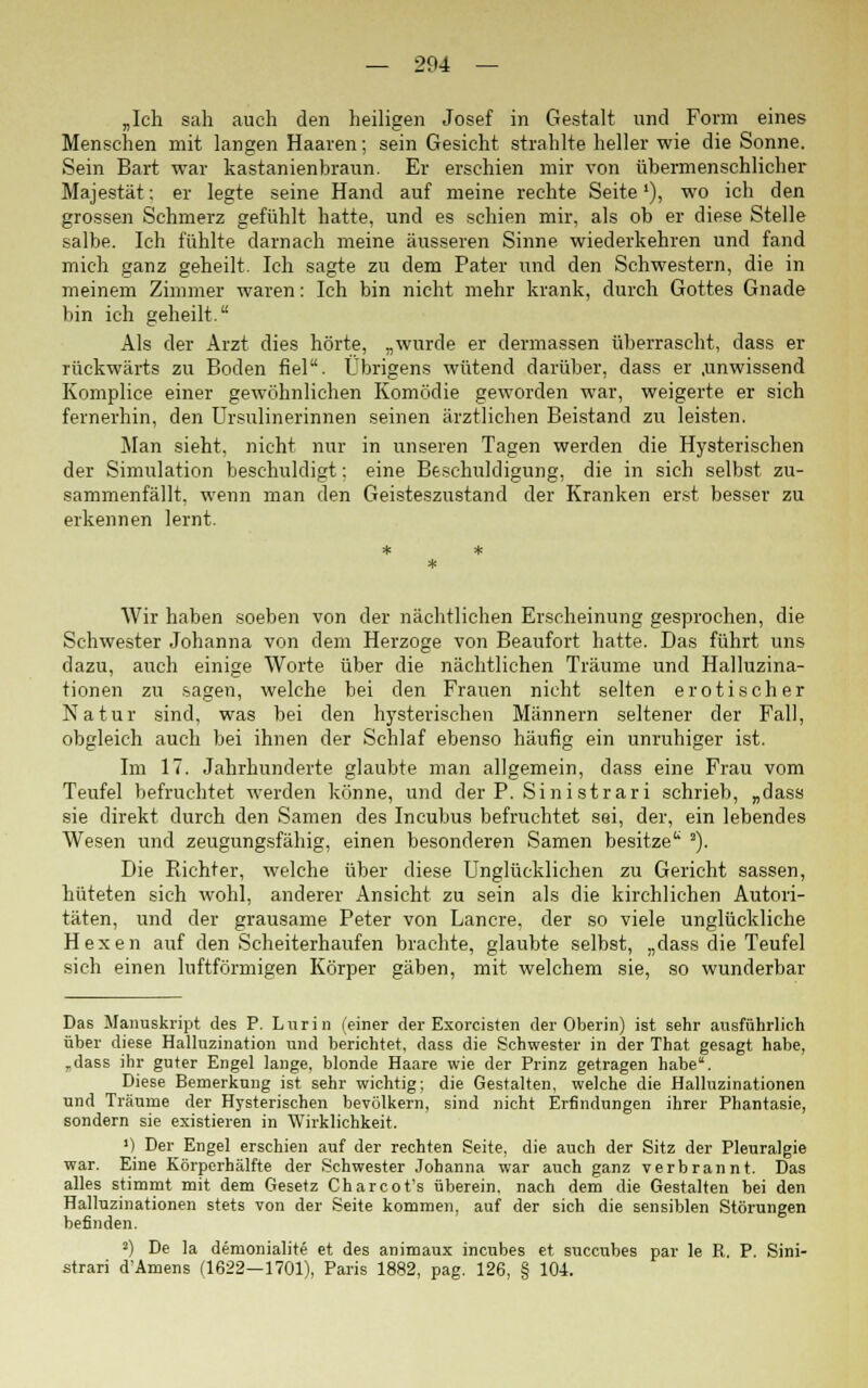 „Ich sah auch den heiligen Josef in Gestalt und Form eines Menschen mit langen Haaren; sein Gesicht strahlte heller wie die Sonne. Sein Bart war kastanienbraun. Er erschien mir von übermenschlicher Majestät: er legte seine Hand auf meine rechte Seite'), wo ich den grossen Schmerz gefühlt hatte, und es schien mir, als ob er diese Stelle salbe. Ich fühlte darnach meine äusseren Sinne wiederkehren und fand mich ganz geheilt. Ich sagte zu dem Pater und den Schwestern, die in meinem Zimmer waren: Ich bin nicht mehr krank, durch Gottes Gnade bin ich geheilt. Als der Arzt dies hörte, „wurde er dermassen überrascht, dass er rückwärts zu Boden fiel. Übrigens wütend darüber, dass er .unwissend Komplice einer gewöhnlichen Komödie geworden war, weigerte er sich fernerhin, den Ursulinerinnen seinen ärztlichen Beistand zu leisten. Man sieht, nicht nur in unseren Tagen werden die Hysterischen der Simulation beschuldigt: eine Beschuldigung, die in sich selbst zu- sammenfällt, wenn man den Geisteszustand der Kranken erst besser zu erkennen lernt. Wir haben soeben von der nächtlichen Erscheinung gesprochen, die Schwester Johanna von dem Herzoge von Beaufort hatte. Das führt uns dazu, auch einige Worte über die nächtlichen Träume und Halluzina- tionen zu sagen, welche bei den Frauen nicht selten erotischer Natur sind, was bei den lrysterischen Männern seltener der Fall, obgleich auch bei ihnen der Schlaf ebenso häufig ein unruhiger ist. Im 17. Jahrhunderte glaubte man allgemein, dass eine Frau vom Teufel befruchtet werden könne, und der P. Sini strari schrieb, „dass sie direkt durch den Samen des Incubus befruchtet sei, der, ein lebendes Wesen und zeugungsfähig, einen besonderen Samen besitze 2). Die Richter, welche über diese Unglücklichen zu Gericht sassen, hüteten sich wohl, anderer Ansicht, zu sein als die kirchlichen Autori- täten, und der grausame Peter von Lancre, der so viele unglückliche Hexen auf den Scheiterhaufen brachte, glaubte selbst, „dass die Teufel sich einen luftförmigen Körper gäben, mit welchem sie, so wunderbar Das Manuskript des P. Lurin (einer der Exorcisten der Oberin) ist sehr ausführlich über diese Halluzination und berichtet, dass die Schwester in der That gesagt habe, rdass ihr guter Engel lange, blonde Haare wie der Prinz getragen habe. Diese Bemerkung ist sehr wichtig; die Gestalten, welche die Halluzinationen und Träume der Hysterischen bevölkern, sind nicht Erfindungen ihrer Phantasie, sondern sie existieren in Wirklichkeit. ') Der Engel erschien auf der rechten Seite, die auch der Sitz der Pleuralgie war. Eine Körperhälfte der Schwester Johanna war auch ganz verbrannt. Das alles stimmt mit dem Gesetz Charcot's überein. nach dem die Gestalten bei den Halluzinationen stets von der Seite kommen, auf der sich die sensiblen Störungen befinden. 2) De la demonialite et des animaux incubes et succubes par le R. P. Sini- strari d'Amens (1622—1701), Paris 1882, pag. 126, § 104.