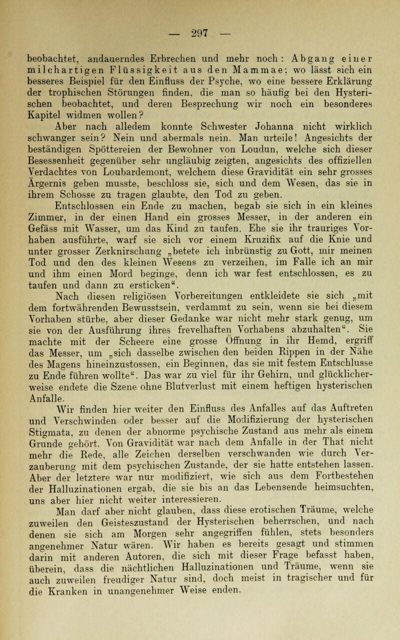 beobachtet, andauerndes Erbrechen und mehr noch : Abgang einer milchartigen Flüssigkeit aus den Mammae; wo lässt sich ein besseres Beispiel für den Einfluss der Psyche, wo eine bessere Erklärung der trophischen Störungen finden, die man so häufig bei den Hysteri- schen beobachtet, und deren Besprechung wir noch ein besonderes Kapitel widmen wollen? Aber nach alledem konnte Schwester Johanna nicht wirklich schwanger sein? Nein und abermals nein. Man urteile! Angesichts der beständigen Spöttereien der Bewohner von Loudun, welche sich dieser Besessenheit gegenüber sehr ungläubig zeigten, angesichts des offiziellen Verdachtes von Loubardemont, welchem diese Gravidität ein sehr grosses Ärgernis geben musste, beschloss sie, sich und dem Wesen, das sie in ihrem Schosse zu tragen glaubte, den Tod zu geben. Entschlossen ein Ende zu machen, begab sie sich in ein kleines Zimmer, in der einen Hand ein grosses Messer, in der anderen ein Gefäss mit Wasser, um das Kind zu taufen. Ehe sie ihr trauriges Vor- haben ausführte, warf sie sich vor einem Kruzifix auf die Knie und unter grosser Zerknirschung „betete ich inbrünstig zu Gott, mir meinen Tod und den des kleinen Wesens zu verzeihen, im Falle ich an mir und ihm einen Mord beginge, denn ich war fest entschlossen, es zu taufen und dann zu ersticken. Nach diesen religiösen Vorbereitungen entkleidete sie sich „mit dem fortwährenden Bewusstsein, verdammt zu sein, wenn sie bei diesem Vorhaben stürbe, aber dieser Gedanke war nicht mehr stark genug, um sie von der Ausführung ihres frevelhaften Vorhabens abzuhalten. Sie machte mit der Scheere eine grosse Öffnung in ihr Hemd, ergriff das Messer, um „sich dasselbe zwischen den beiden Rippen in der Nähe des Magens hineinzustossen, ein Beginnen, das sie mit festem Entschlüsse zu Ende führen wollte. Das war zu viel für ihr Gehirn, und glücklicher- weise endete die Szene ohne Blutverlust mit einem heftigen hysterischen Anfalle. Wir finden hier weiter den Einfluss des Anfalles auf das Auftreten und Verschwinden oder besser auf die Modifizierung der hysterischen Stigmata, zu denen der abnorme psychische Zustand aus mehr als einem Grunde gehört. Von Gravidität war nach dem Anfalle in der That nicht mehr die Rede, alle Zeichen derselben verschwanden wie durch Ver- zauberung mit dem psychischen Zustande, der sie hatte entstehen lassen. Aber der letztere war nur modifiziert, wie sich aus dem Fortbestehen der Halluzinationen ergab, die sie bis an das Lebensende heimsuchten, uns aber hier nicht weiter interessieren. Man darf aber nicht glauben, dass diese erotischen Träume, welche zuweilen den Geisteszustand der Hysterischen beherrschen, und nach denen sie sich am Morgen sehr angegriffen fühlen, stets besonders angenehmer Natur wären. Wir haben es bereits gesagt und stimmen darin mit anderen Autoren, die sich mit dieser Frage hefasst haben, überein, dass die nächtlichen Halluzinationen und Träume, wenn sie auch zuweilen freudiger Natur sind, doch meist in tragischer und für die Kranken in unangenehmer Weise enden.