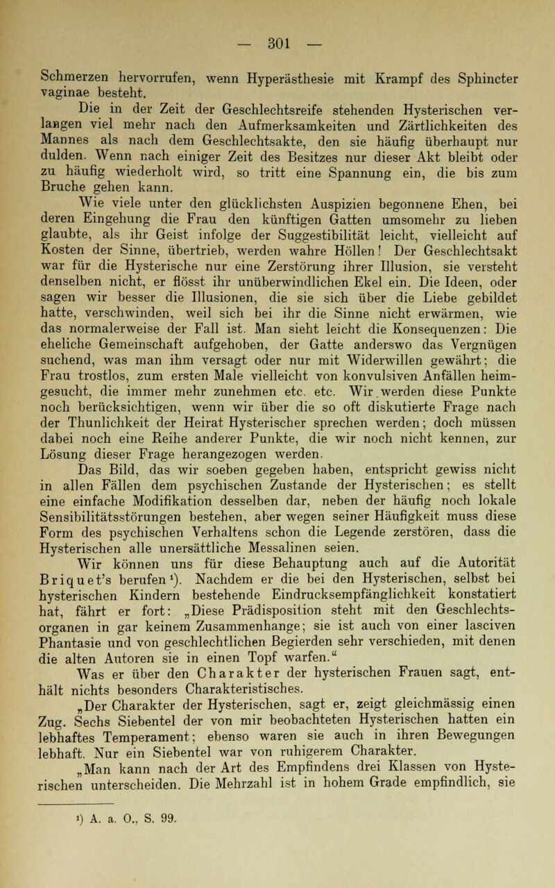 Schmerzen hervorrufen, wenn Hyperästhesie mit Krampf des Sphincter vaginae besteht. Die in der Zeit der Geschlechtsreife stehenden Hysterischen ver- langen viel mehr nach den Aufmerksamkeiten und Zärtlichkeiten des Mannes als nach dem Geschlechtsakte, den sie häufig überhaupt nur dulden. Wenn nach einiger Zeit des Besitzes nur dieser Akt bleibt oder zu häufig wiederholt wird, so tritt eine Spannung ein, die bis zum Bruche gehen kann. Wie viele unter den glücklichsten Auspizien begonnene Ehen, bei deren Eingehung die Frau den künftigen Gatten umsomehr zu lieben glaubte, als ihr Geist infolge der Suggestibilität leicht, vielleicht auf Kosten der Sinne, übertrieb, werden wahre Höllen! Der Geschlechtsakt war für die Hysterische nur eine Zerstörung ihrer Illusion, sie versteht denselben nicht, er flösst ihr unüberwindlichen Ekel ein. Die Ideen, oder sagen wir besser die Illusionen, die sie sich über die Liebe gebildet hatte, verschwinden, weil sich bei ihr die Sinne nicht erwärmen, wie das normalerweise der Fall ist. Man sieht leicht die Konsequenzen: Die eheliche Gemeinschaft aufgehoben, der Gatte anderswo das Vergnügen suchend, was man ihm versagt oder nur mit Widerwillen gewährt; die Frau trostlos, zum ersten Male vielleicht von konvulsiven Anfällen heim- gesucht, die immer mehr zunehmen etc. etc. Wir.werden diese Punkte noch berücksichtigen, wenn wir über die so oft diskutierte Frage nach der Thunlichkeit der Heirat Hysterischer sprechen werden; doch müssen dabei noch eine Reihe anderer Punkte, die wir noch nicht kennen, zur Lösung dieser Frage herangezogen werden. Das Bild, das wir soeben gegeben haben, entspricht gewiss nicht in allen Fällen dem psychischen Zustande der Hysterischen; es stellt eine einfache Modifikation desselben dar, neben der häufig noch lokale Sensibilitätsstörungen bestehen, aber wegen seiner Häufigkeit muss diese Form des psychischen Verhaltens schon die Legende zerstören, dass die Hysterischen alle unersättliche Messalinen seien. Wir können uns für diese Behauptung auch auf die Autorität Briquet's berufen1). Nachdem er die bei den Hysterischen, selbst bei hysterischen Kindern bestehende Eindrucksempfänglichkeit konstatiert hat, fährt er fort: „Diese Prädisposition steht mit den Geschlechts- organen in gar keinem Zusammenhange; sie ist auch von einer lasciven Phantasie und von geschlechtlichen Begierden sehr verschieden, mit denen die alten Autoren sie in einen Topf warfen. Was er über den Charakter der hysterischen Frauen sagt, ent- hält nichts besonders Charakteristisches. „Der Charakter der Hysterischen, sagt er, zeigt gleichmässig einen Zug. Sechs Siebentel der von mir beobachteten Hysterischen hatten ein lebhaftes Temperament; ebenso waren sie auch in ihren Bewegungen lebhaft. Nur ein Siebentel war von ruhigerem Charakter. „Man kann nach der Art des Empfindens drei Klassen von Hyste- rischen unterscheiden. Die Mehrzahl ist in hohem Grade empfindlich, sie