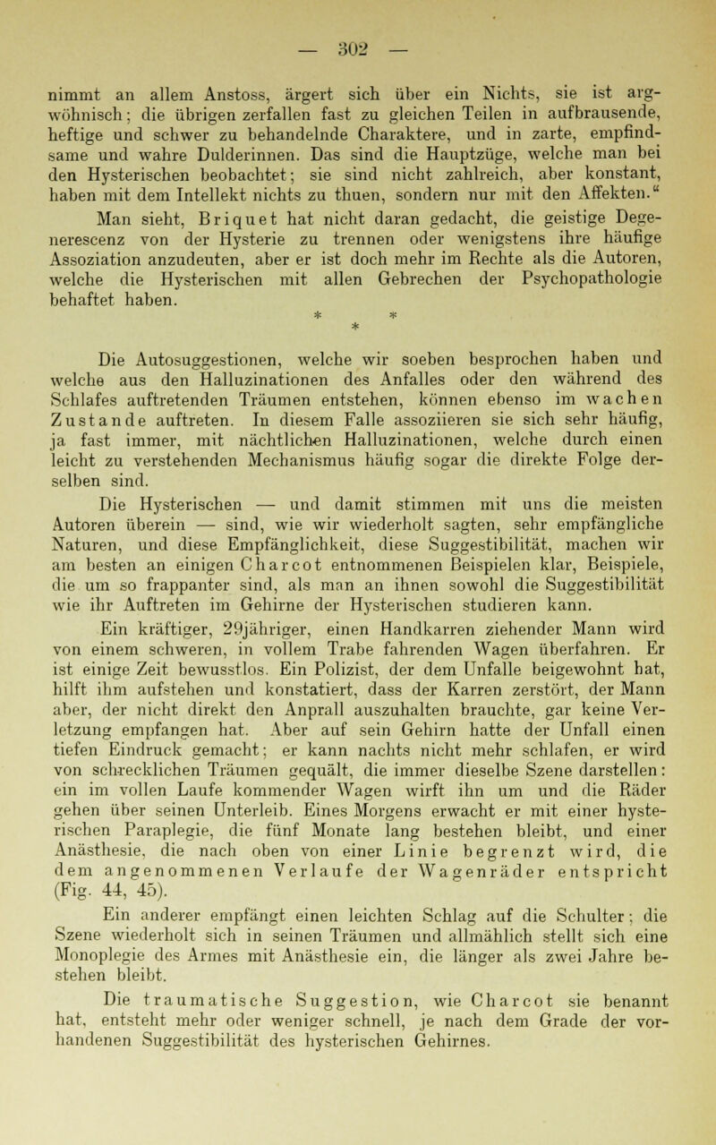 nimmt an allem Anstoss, ärgert sich über ein Nichts, sie ist arg- wöhnisch ; die übrigen zerfallen fast zu gleichen Teilen in aufbrausende, heftige und schwer zu behandelnde Charaktere, und in zarte, empfind- same und wahre Dulderinnen. Das sind die Hauptzüge, welche man bei den Hysterischen beobachtet; sie sind nicht zahlreich, aber konstant, haben mit dem Intellekt nichts zu thuen, sondern nur mit den Affekten. Man sieht, Briquet hat nicht daran gedacht, die geistige Dege- nerescenz von der Hysterie zu trennen oder wenigstens ihre häufige Assoziation anzudeuten, aber er ist doch mehr im Rechte als die Autoren, welche die Hysterischen mit allen Gebrechen der Psychopathologie behaftet haben. Die Autosuggestionen, welche wir soeben besprochen haben und welche aus den Halluzinationen des Anfalles oder den während des Schlafes auftretenden Träumen entstehen, können ebenso im wachen Zustande auftreten. In diesem Falle assoziieren sie sich sehr häufig, ja fast immer, mit nächtlichen Halluzinationen, welche durch einen leicht zu verstehenden Mechanismus häufig sogar die direkte Folge der- selben sind. Die Hysterischen — und damit stimmen mit uns die meisten Autoren überein — sind, wie wir wiederholt sagten, sehr empfängliche Naturen, und diese Empfänglichkeit, diese Suggestibilität, machen wir am besten an einigen Charcot entnommenen Beispielen klar, Beispiele, die um so frappanter sind, als man an ihnen sowohl die Suggestibilität wie ihr Auftreten im Gehirne der Hysterischen studieren kann. Ein kräftiger, 29jähriger, einen Handkarren ziehender Mann wird von einem schweren, in vollem Trabe fahrenden Wagen überfahren. Er ist einige Zeit bewusstlos. Ein Polizist, der dem Unfälle beigewohnt hat, hilft ihm aufstehen und konstatiert, dass der Karren zerstört, der Mann aber, der nicht direkt den Anprall auszuhalten brauchte, gar keine Ver- letzung empfangen hat. Aber auf sein Gehirn hatte der Unfall einen tiefen Eindruck gemacht; er kann nachts nicht mehr schlafen, er wird von schrecklichen Träumen gequält, die immer dieselbe Szene darstellen: ein im vollen Laufe kommender Wagen wirft ihn um und die Räder gehen über seinen Unterleib. Eines Morgens erwacht er mit einer hyste- rischen Paraplegie, die fünf Monate lang bestehen bleibt, und einer Anästhesie, die nach oben von einer Linie begrenzt wird, die dem angenommenen Verlaufe der Wagenräder entspricht (Fig. 44, 45). Ein anderer empfängt einen leichten Schlag auf die Schulter; die Szene wiederholt sich in seinen Träumen und allmählich stellt sich eine Monoplegie des Armes mit Anästhesie ein, die länger als zwei Jahre be- stehen bleibt. Die traumatische Suggestion, wie Charcot sie benannt hat, entsteht mehr oder weniger schnell, je nach dem Grade der vor- handenen Suggestibilität des hysterischen Gehirnes.