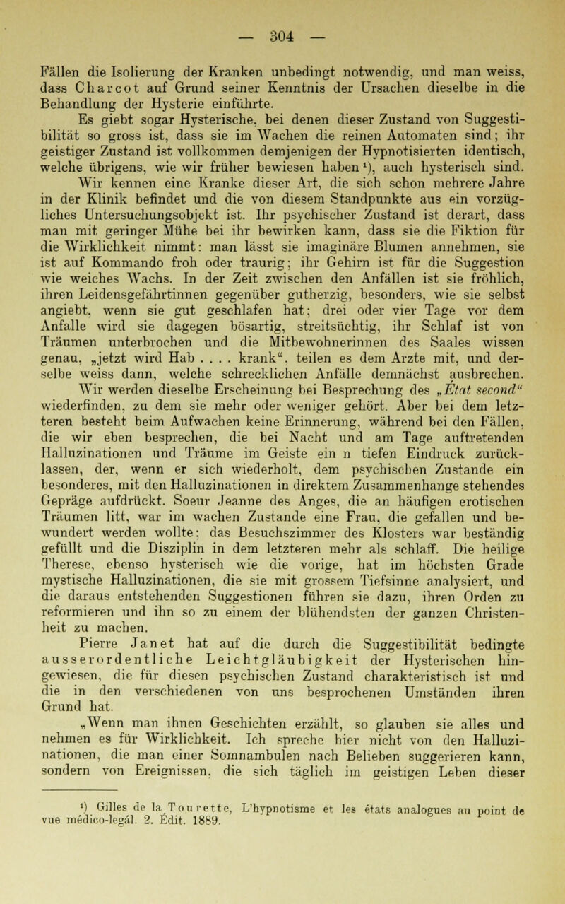 Fällen die Isolierung der Kranken unbedingt notwendig, und man weiss, dass Charcot auf Grund seiner Kenntnis der Ursachen dieselbe in die Behandlung der Hysterie einführte. Es giebt sogar Hysterische, bei denen dieser Zustand von Suggesti- bilität so gross ist, dass sie im Wachen die reinen Automaten sind; ihr geistiger Zustand ist vollkommen demjenigen der Hypnotisierten identisch, welche übrigens, wie wir früher bewiesen haben'), auch hysterisch sind. Wir kennen eine Kranke dieser Art, die sich schon mehrere Jahre in der Klinik befindet und die von diesem Standpunkte aus ein vorzüg- liches Untersuchungsobjekt ist. Ihr psychischer Zustand ist derart, dass man mit geringer Mühe bei ihr bewirken kann, dass sie die Fiktion für die Wirklichkeit nimmt: man lässt sie imaginäre Blumen annehmen, sie ist auf Kommando froh oder traurig; ihr Gehirn ist für die Suggestion wie weiches Wachs. In der Zeit zwischen den Anfällen ist sie fröhlich, ihren Leidensgefährtinnen gegenüber gutherzig, besonders, wie sie selbst angiebt, wenn sie gut geschlafen hat; drei oder vier Tage vor dem Anfalle wird sie dagegen bösartig, streitsüchtig, ihr Schlaf ist von Träumen unterbrochen und die Mitbewohnerinnen des Saales wissen genau, „jetzt wird Hab .... krank, teilen es dem Arzte mit, und der- selbe weiss dann, welche schrecklichen Anfälle demnächst ausbrechen. Wir werden dieselbe Erscheinung bei Besprechung des „Etat second wiederfinden, zu dem sie mehr oder weniger gehört. Aber bei dem letz- teren besteht beim Aufwachen keine Erinnerung, während bei den Fällen, die wir eben besprechen, die bei Nacht und am Tage auftretenden Halluzinationen und Träume im Geiste ein n tiefen Eindruck zurück- lassen, der, wenn er sich wiederholt, dem psychischen Zustande ein besonderes, mit den Halluzinationen in direktem Zusammenhange stehendes Gepräge aufdrückt. Soeur Jeanne des Anges, die an häufigen erotischen Träumen litt, war im wachen Zustande eine Frau, die gefallen und be- wundert werden wollte; das Besuchszimmer des Klosters war beständig gefüllt und die Disziplin in dem letzteren mehr als schlaff. Die heilige Therese, ebenso hysterisch wie die vorige, hat im höchsten Grade mystische Halluzinationen, die sie mit grossem Tiefsinne analysiert, und die daraus entstehenden Suggestionen führen sie dazu, ihren Orden zu reformieren und ihn so zu einem der blühendsten der ganzen Christen- heit zu machen. Pierre Jan et hat auf die durch die Suggestibilität bedingte ausserordentliche Leichtgläubigkeit der Hysterischen hin- gewiesen, die für diesen psychischen Zustand charakteristisch ist und die in den verschiedenen von uns besprochenen Umständen ihren Grund hat. „Wenn man ihnen Geschichten erzählt, so glauben sie alles und nehmen es für Wirklichkeit. Ich spreche hier nicht von den Halluzi- nationen, die man einer Somnambulen nach Belieben suggerieren kann, sondern von Ereignissen, die sich täglich im geistigen Leben dieser ') Gilles de laTou rette, L'hypnotisme et les etats analogues au point de vue medico-legäl. 2. Edit. 1889.