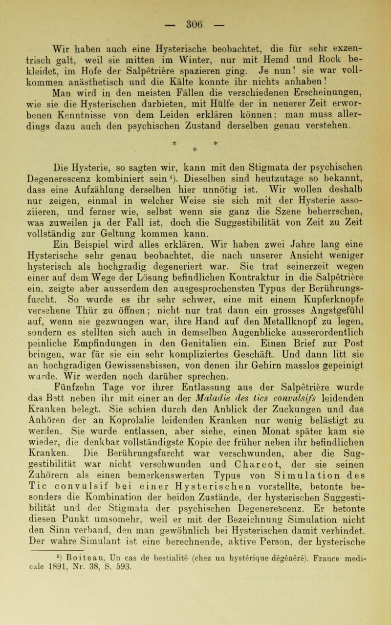 Wir haben auch eine Hysterische beobachtet, die für sehr exzen- trisch galt, weil sie mitten im Winter, nur mit Hemd und Rock be- kleidet, im Hofe der Salpetriere spazieren ging. Je nun! sie war voll- kommen anästhetisch und die Kälte konnte ihr nichts anhaben! Man wird in den meisten Fällen die verschiedenen Erscheinungen, wie sie die Hysterischen darbieten, mit Hülfe der in neuerer Zeit erwor- benen Kenntnisse von dem Leiden erklären können; man muss aller- dings dazu auch den psychischen Zustand derselben genau verstehen. Die Hysterie, so sagten wir, kann mit den Stigmata der psychischen Degenerescenz kombiniert sein l). Dieselben sind heutzutage so bekannt, dass eine Aufzählung derselben hier unnötig ist. Wir wollen deshalb nur zeigen, einmal in welcher Weise sie sich mit der Hysterie asso- ziieren, und ferner wie, selbst wenn sie ganz die Szene beherrschen, was zuweilen ja der Fall ist, doch die Suggestibilität von Zeit zu Zeit vollständig zur Geltung kommen kann. Ein Beispiel wird alles erklären. Wir haben zwei Jahre lang eine Hysterische sehr genau beobachtet, die nach unserer Ansicht weniger hysterisch als hochgradig degeneriert war. Sie trat seinerzeit wegen einer auf dem Wege der Lösung befindlichen Kontraktur in die Salpetriere ein, zeigte aber ausserdem den ausgesprochensten Typus der Berührungs- furcht. So wurde es ihr sehr schwer, eine mit einem Kupferknopfe versehene Thür zu öffnen; nicht nur trat dann ein grosses Angstgefühl auf, wenn sie gezwungen war, ihre Hand auf den Metallknopf zu legen, sondern es stellten sich auch in demselben Augenblicke ausserordentlich peinliche Empfindungen in den Genitalien ein. Einen Brief zur Post bringen, war für sie ein sehr kompliziertes Geschäft. Und dann litt sie an hochgradigen Gewissensbissen, von denen ihr Gehirn masslos gepeinigt wurde. Wir werden noch darüber sprechen. Fünfzehn Tage vor ihrer Entlassung aus der Salpetriere wurde das Bstt neben ihr mit einer an der Maladie des tics convulsifs leidenden Kranken belegt. Sie schien durch den Anblick der Zuckungen und das Anhören der an Koprolalie leidenden Kranken nur wenig belästigt zu werden. Sie wurde entlassen, aber siehe, einen Monat später kam sie wieder, die denkbar vollständigste Kopie der früher neben ihr befindlichen Kranken. Die Berührungsfurcht war verschwunden, aber die Sug- gestibilität war nicht verschwunden und Charcot, der sie seinen Zuhörern als einen bemerkenswerten Typus von Simulation des Tic convulsif bei einer Hysterischen vorstellte, betonte be- sonders die Kombination der beiden Zustände, der hysterischen Suggesti- bilität und der Stigmata der psychischen Degenerescenz. Er betonte diesen Punkt umsomehr, weil er mit der Bezeichnung Simulation nicht den Sinn verband, den man gewöhnlich bei Hysterischen damit verbindet. Der wahre Simulant ist eine berechnende, aktive Person, der hysterische *) Boiteau, ün cas de bestialite (chez un hysterirjue degenere), France medi- ale 1891, Nr. 38, S. 593.