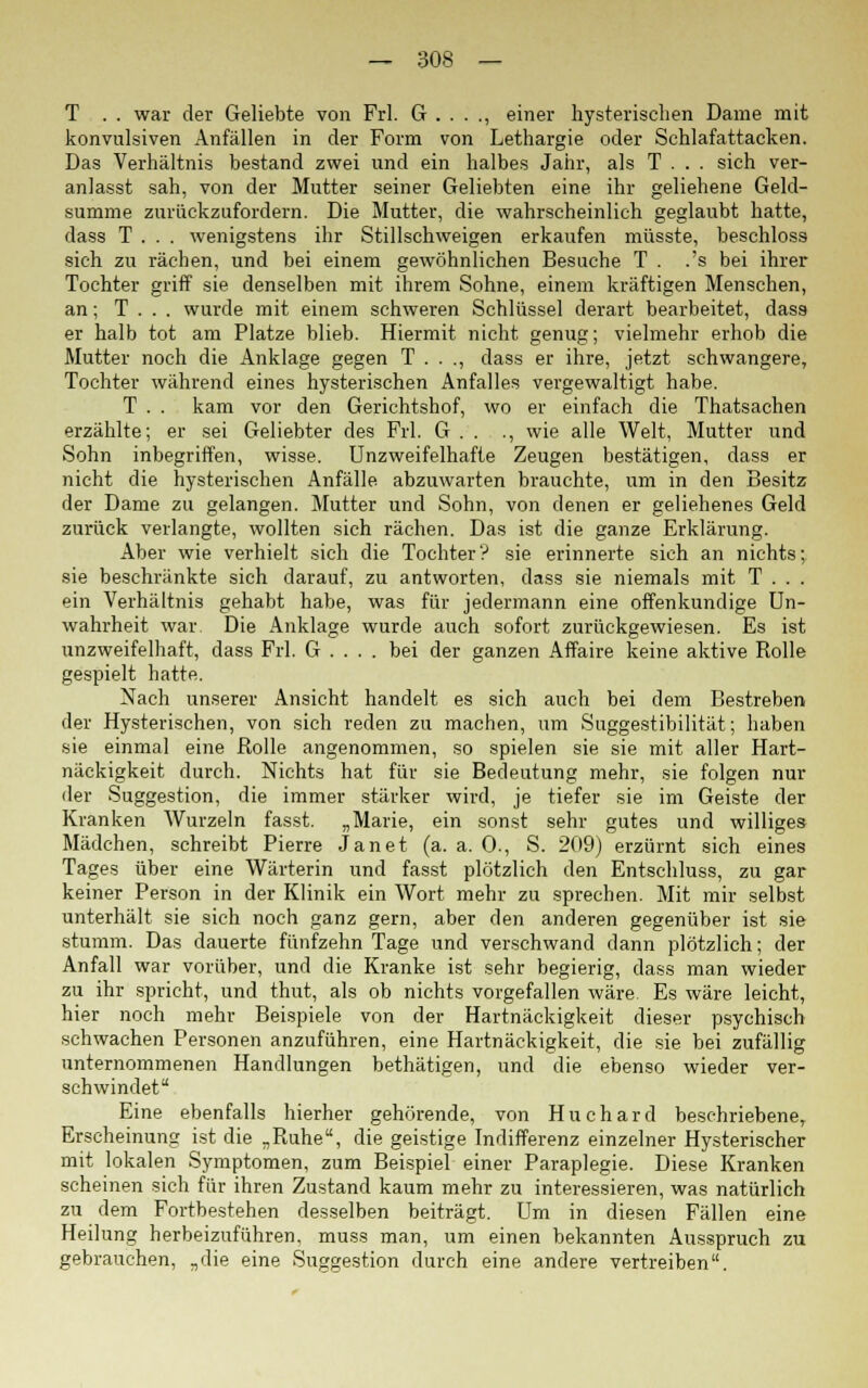 T . . war der Geliebte von Frl. G . . . ., einer hysterischen Dame mit konvulsiven Anfällen in der Form von Lethargie oder Schlafattacken. Das Verhältnis bestand zwei und ein halbes Jahr, als T . . . sich ver- anlasst sah, von der Mutter seiner Geliebten eine ihr geliehene Geld- summe zurückzufordern. Die Mutter, die wahrscheinlich geglaubt hatte, dass T . . . wenigstens ihr Stillschweigen erkaufen müsste, beschloss sich zu rächen, und bei einem gewöhnlichen Besuche T . .'s bei ihrer Tochter griff sie denselben mit ihrem Sohne, einem kräftigen Menschen, an; T . . . wurde mit einem schweren Schlüssel derart bearbeitet, dass er halb tot am Platze blieb. Hiermit nicht genug; vielmehr erhob die Mutter noch die Anklage gegen T . . ., dass er ihre, jetzt schwangere, Tochter während eines hysterischen Anfalles vergewaltigt habe. T . . kam vor den Gerichtshof, wo er einfach die Thatsachen erzählte; er sei Geliebter des Frl. G . . ., wie alle Welt, Mutter und Sohn inbegriffen, wisse. Unzweifelhafte Zeugen bestätigen, dass er nicht die hysterischen Anfälle abzuwarten brauchte, um in den Besitz der Dame zu gelangen. Mutter und Sohn, von denen er geliehenes Geld zurück verlangte, wollten sich rächen. Das ist die ganze Erklärung. Aber wie verhielt sich die Tochter? sie erinnerte sich an nichts; sie beschränkte sich darauf, zu antworten, dass sie niemals mit T . . . ein Verhältnis gehabt habe, was für jedermann eine offenkundige Un- wahrheit war Die Anklage wurde auch sofort zurückgewiesen. Es ist unzweifelhaft, dass Frl. G . . . . bei der ganzen Affaire keine aktive Rolle gespielt hatte. Nach unserer Ansicht handelt es sich auch bei dem Bestreben der Hysterischen, von sich reden zu machen, um Suggestibilität; haben sie einmal eine Rolle angenommen, so spielen sie sie mit aller Hart- näckigkeit durch. Nichts hat für sie Bedeutung mehr, sie folgen nur der Suggestion, die immer stärker wird, je tiefer sie im Geiste der Kranken Wurzeln fasst. „Marie, ein sonst sehr gutes und williges Mädchen, schreibt Pierre Jan et (a. a. 0., S. 209) erzürnt sich eines Tages über eine Wärterin und fasst plötzlich den Entschluss, zu gar keiner Person in der Klinik ein Wort mehr zu sprechen. Mit mir selbst unterhält sie sich noch ganz gern, aber den anderen gegenüber ist sie stumm. Das dauerte fünfzehn Tage und verschwand dann plötzlich; der Anfall war vorüber, und die Kranke ist sehr begierig, dass man wieder zu ihr spricht, und thut, als ob nichts vorgefallen wäre. Es wäre leicht, hier noch mehr Beispiele von der Hartnäckigkeit dieser psychisch schwachen Personen anzuführen, eine Hartnäckigkeit, die sie bei zufällig unternommenen Handlungen bethätigen, und die ebenso wieder ver- schwindet Eine ebenfalls hierher gehörende, von Huchard beschriebene, Erscheinung ist die „Ruhe, die geistige Indifferenz einzelner Hysterischer mit lokalen Symptomen, zum Beispiel einer Paraplegie. Diese Kranken scheinen sich für ihren Zustand kaum mehr zu interessieren, was natürlich zu dem Fortbestehen desselben beiträgt. Um in diesen Fällen eine Heilung herbeizuführen, muss man, um einen bekannten Ausspruch zu gebrauchen, „die eine Suggestion durch eine andere vertreiben.