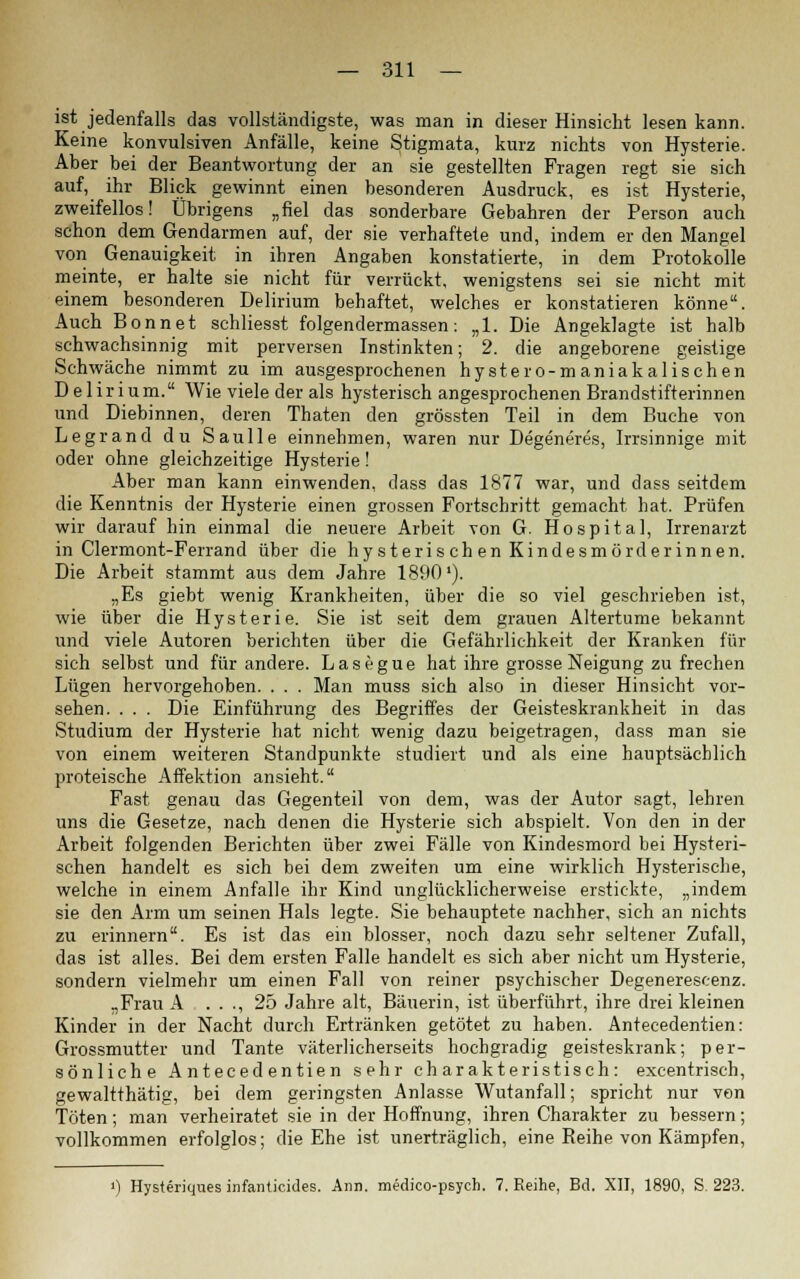 ist jedenfalls das vollständigste, was man in dieser Hinsicht lesen kann. Keine konvulsiven Anfälle, keine Stigmata, kurz nichts von Hysterie. Aber bei der Beantwortung der an sie gestellten Fragen regt sie sich auf, ihr Blick gewinnt einen besonderen Ausdruck, es ist Hysterie, zweifellos! Übrigens „fiel das sonderbare Gebahren der Person auch schon dem Gendarmen auf, der sie verhaftete und, indem er den Mangel von Genauigkeit in ihren Angaben konstatierte, in dem Protokolle meinte, er halte sie nicht für verrückt, wenigstens sei sie nicht mit einem besonderen Delirium behaftet, welches er konstatieren könne. Auch Bonnet schliesst folgendermassen: „1. Die Angeklagte ist halb schwachsinnig mit perversen Instinkten; 2. die angeborene geistige Schwäche nimmt zu im ausgesprochenen hystero-maniakalischen Delirium. Wie viele der als hysterisch angesprochenen Brandstifterinnen und Diebinnen, deren Thaten den grössten Teil in dem Buche von Legrand du Saulle einnehmen, waren nur Degeneres, Irrsinnige mit oder ohne gleichzeitige Hysterie! Aber man kann einwenden, dass das 1877 war, und dass seitdem die Kenntnis der Hysterie einen grossen Fortschritt gemacht hat. Prüfen wir darauf hin einmal die neuere Arbeit von G. Hospital, Irrenarzt in Clermont-Ferrand über die hysterischen Kindesmörderinnen. Die Arbeit stammt aus dem Jahre 1890'). „Es giebt wenig Krankheiten, über die so viel geschrieben ist, wie über die Hysterie. Sie ist seit dem grauen Altertume bekannt und viele Autoren berichten über die Gefährlichkeit der Kranken für sich selbst und für andere. Lasegue hat ihre grosse Neigung zu frechen Lügen hervorgehoben. . . . Man muss sich also in dieser Hinsicht vor- sehen. . . . Die Einführung des Begriffes der Geisteskrankheit in das Studium der Hysterie hat nicht wenig dazu beigetragen, dass man sie von einem weiteren Standpunkte studiert und als eine hauptsächlich proteische Affektion ansieht. Fast genau das Gegenteil von dem, was der Autor sagt, lehren uns die Gesetze, nach denen die Hysterie sich abspielt. Von den in der Arbeit folgenden Berichten über zwei Fälle von Kindesmord bei Hysteri- schen handelt es sich bei dem zweiten um eine wirklich Hysterische, welche in einem Anfalle ihr Kind unglücklicherweise erstickte, „indem sie den Arm um seinen Hals legte. Sie behauptete nachher, sich an nichts zu erinnern. Es ist das ein blosser, noch dazu sehr seltener Zufall, das ist alles. Bei dem ersten Falle handelt es sich aber nicht um Hysterie, sondern vielmehr um einen Fall von reiner psychischer Degenerescenz. „Frau A . . ., 25 Jahre alt, Bäuerin, ist überführt, ihre drei kleinen Kinder in der Nacht durch Ertränken getötet zu haben. Antecedentien: Grossmutter und Tante väterlicherseits hochgradig geisteskrank; per- sönliche Antecedentien sehr charakteristisch: excentrisch, gewaltthätig, bei dem geringsten Anlasse Wutanfall; spricht nur von Töten; man verheiratet sie in der Hoffnung, ihren Charakter zu bessern; vollkommen erfolglos; die Ehe ist unerträglich, eine Reihe von Kämpfen, ') Hysteriques infanticides. Ann. medico-psych. 7. Reihe, Bd. XII, 1890, S. 223.