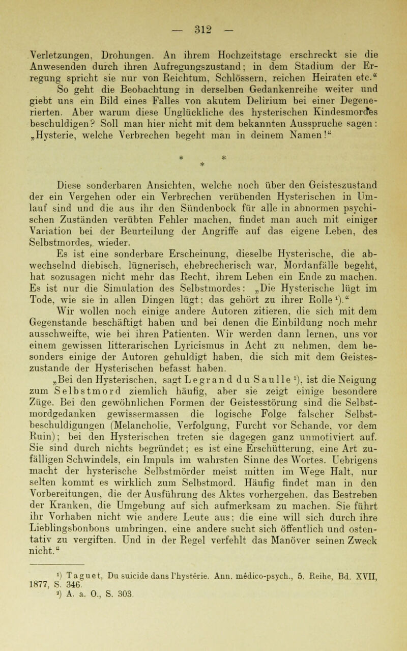 Verletzungen, Drohungen. An ihrem Hochzeitstage erschreckt sie die Anwesenden durch ihren Aufregungszustand; in dem Stadium der Er- regung spricht sie nur von Reichtum, Schlössern, reichen Heiraten etc. So geht die Beobachtung in derselben Gedankenreihe weiter und giebt uns ein Bild eines Falles von akutem Delirium bei einer Degene- rierten. Aber warum diese Unglückliche des hysterischen Kindesmorcttes beschuldigen? Soll man hier nicht mit dem bekannten Ausspruche sagen: „Hysterie, welche Verbrechen begeht man in deinem Namen! Diese sonderbaren Ansichten, welche noch über den Geisteszustand der ein Vergehen oder ein Verbrechen verübenden Hysterischen in Um- lauf sind und die aus ihr den Sündenbock für alle in abnormen psychi- schen Zuständen verübten Fehler machen, findet man auch mit einiger Variation bei der Beurteilung der Angriffe auf das eigene Leben, des Selbstmordes, wieder. Es ist eine sonderbare Erscheinung, dieselbe Hysterische, die ab- wechselnd diebisch, lügnerisch, ehebrecherisch war, Mordanfälle begeht, hat sozusagen nicht mehr das Recht, ihrem Leben ein Ende zu machen. Es ist nur die Simulation des Selbstmordes: „Die Hysterische lügt im Tode, wie sie in allen Dingen lügt: das gehört zu ihrer Rolle1). Wir wollen noch einige andere Autoren zitieren, die sich mit dem Gegenstande beschäftigt haben und bei denen die Einbildung noch mehr ausschweifte, wie bei ihren Patienten. Wir werden dann lernen, uns vor einem gewissen litterarischen Lyricismus in Acht zu nehmen, dem be- sonders einige der Autoren gehuldigt haben, die sich mit dem Geistes- zustände der Hysterischen befasst haben. „Bei den Hysterischen, sagt Legrand du Sau 11 e a), ist die Neigung zum Selbstmord ziemlich häufig, aber sie zeigt einige besondere Züge. Bei den gewöhnlichen Formen der Geistesstörung sind die Selbst- mordgedanken gewissermassen die logische Folge falscher Selbst- beschuldigungen (Melancholie, Verfolgung, Furcht vor Schande, vor dem Ruin); bei den Hysterischen treten sie dagegen ganz unmotiviert auf. Sie sind durch nichts begründet; es ist eine Erschütterung, eine Art zu- fälligen Schwindels, ein Impuls im wahrsten Sinne des Wortes. Uebrigens macht der hysterische Selbstmörder meist mitten im Wege Halt, nur selten kommt es wirklich zum Selbstmord. Häufig findet man in den Vorbereitungen, die der Ausführung des Aktes vorhergehen, das Bestreben der Kranken, die Umgebung auf sich aufmerksam zu machen. Sie führt ihr Vorhaben nicht wie andere Leute aus: die eine will sich durch ihre Lieblingsbonbons umbringen, eine andere sucht sich öffentlich und osten- tativ zu vergiften. Und in der Rearel verfehlt das Manöver seinen Zweck nicht. •i Taguet. Du suicide dans l'hystei'ie. Ann. medieo-psych., 5. Reihe, Bd. XVII, 1877, S. 346.