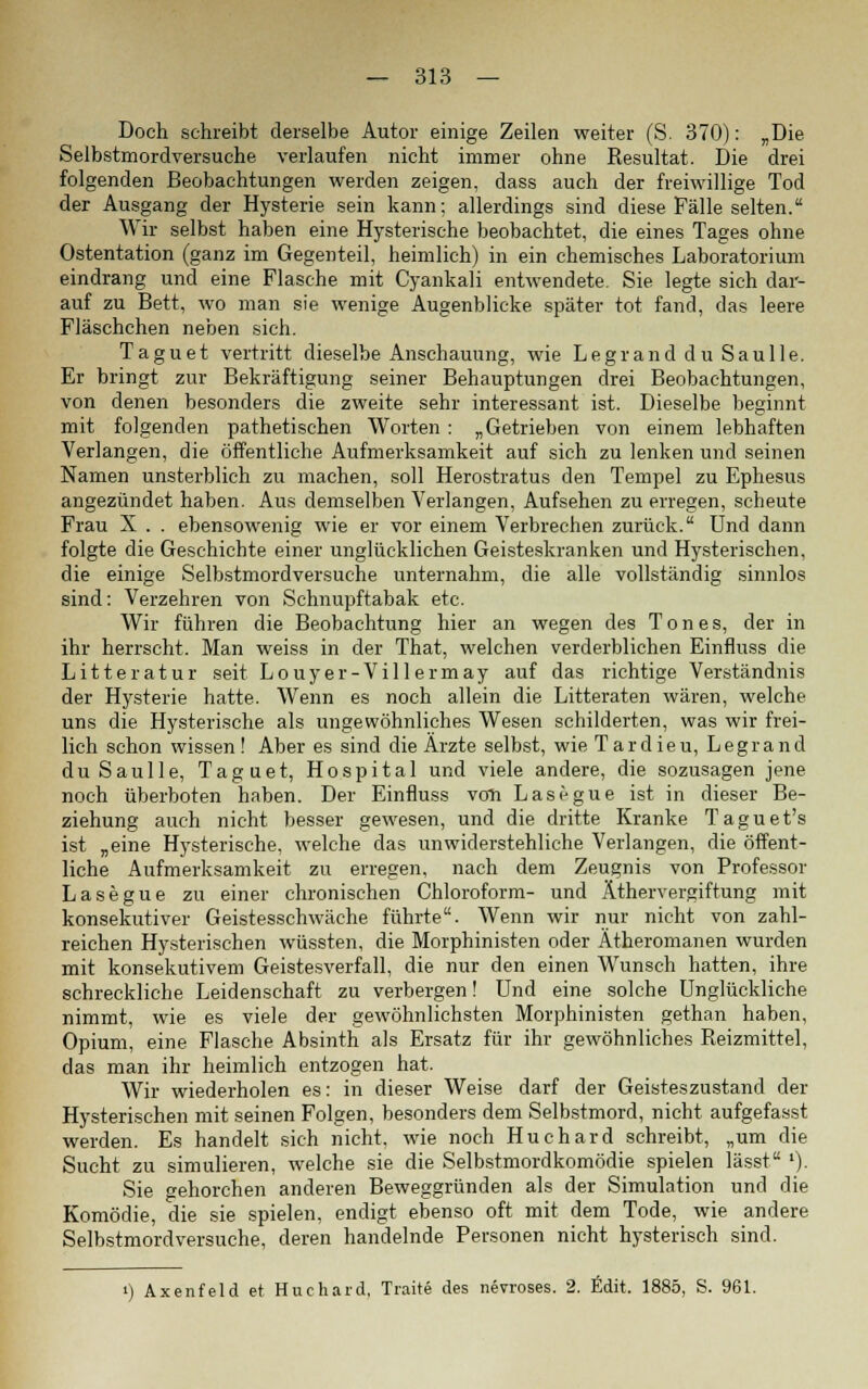 Doch schreibt derselbe Autor einige Zeilen weiter (S. 370): „Die Selbstmordversuche verlaufen nicht immer ohne Resultat. Die drei folgenden Beobachtungen werden zeigen, dass auch der freiwillige Tod der Ausgang der Hysterie sein kann; allerdings sind diese Fälle selten. Wir selbst haben eine Hysterische beobachtet, die eines Tages ohne Ostentation (ganz im Gegenteil, heimlich) in ein chemisches Laboratorium eindrang und eine Flasche mit Cyankali entwendete. Sie legte sich dar- auf zu Bett, wo man sie wenige Augenblicke später tot fand, das leere Fläschchen neben sich. Taguet vertritt dieselbe Anschauung, wie Legrand du Saulle. Er bringt zur Bekräftigung seiner Behauptungen drei Beobachtungen, von denen besonders die zweite sehr interessant ist. Dieselbe beginnt mit folgenden pathetischen Worten : „Getrieben von einem lebhaften Verlangen, die öffentliche Aufmerksamkeit auf sich zu lenken und seinen Namen unsterblich zu machen, soll Herostratus den Tempel zu Ephesus angezündet haben. Aus demselben Verlangen, Aufsehen zu erregen, scheute Frau X . . ebensowenig wie er vor einem Verbrechen zurück. Und dann folgte die Geschichte einer unglücklichen Geisteskranken und Hysterischen, die einige Selbstmordversuche unternahm, die alle vollständig sinnlos sind: Verzehren von Schnupftabak etc. Wir führen die Beobachtung hier an wegen des Tones, der in ihr herrscht. Man weiss in der That, welchen verderblichen Einfluss die Litteratur seit Louyer-Villermay auf das richtige Verständnis der Hysterie hatte. Wenn es noch allein die Litteraten wären, welche uns die Hysterische als ungewöhnliches Wesen schilderten, was wir frei- lich schon wissen ! Aber es sind die Ärzte selbst, wie Tardieu, Legrand du Saulle, Taguet, Hospital und viele andere, die sozusagen jene noch überboten haben. Der Einfluss von Lasegue ist in dieser Be- ziehung auch nicht besser gewesen, und die dritte Kranke Taguet's ist „eine Hysterische, welche das unwiderstehliche Verlangen, die öffent- liche Aufmerksamkeit zu erregen, nach dem Zeugnis von Professor Lasegue zu einer chronischen Chloroform- und Äthervergiftung mit konsekutiver Geistesschwäche führte. Wenn wir nur nicht von zahl- reichen Hysterischen wüssten, die Morphinisten oder Ätheromanen wurden mit konsekutivem Geistesverfall, die nur den einen Wunsch hatten, ihre schreckliche Leidenschaft zu verbergen! Und eine solche Unglückliche nimmt, wie es viele der gewöhnlichsten Morphinisten gethan haben, Opium, eine Flasche Absinth als Ersatz für ihr gewöhnliches Reizmittel, das man ihr heimlich entzogen hat. Wir wiederholen es: in dieser Weise darf der Geisteszustand der Hysterischen mit seinen Folgen, besonders dem Selbstmord, nicht aufgefasst werden. Es handelt sich nicht, wie noch Huchard schreibt, „um die Sucht zu simulieren, welche sie die Selbstmordkomödie spielen lässt ')• Sie gehorchen anderen Beweggründen als der Simulation und die Komödie, die sie spielen, endigt ebenso oft mit dem Tode, wie andere Selbstmordversuche, deren handelnde Personen nicht hysterisch sind. i) Axenfeld et Huchard, Traite des nevroses. 2. Edit. 1885, S. 961.