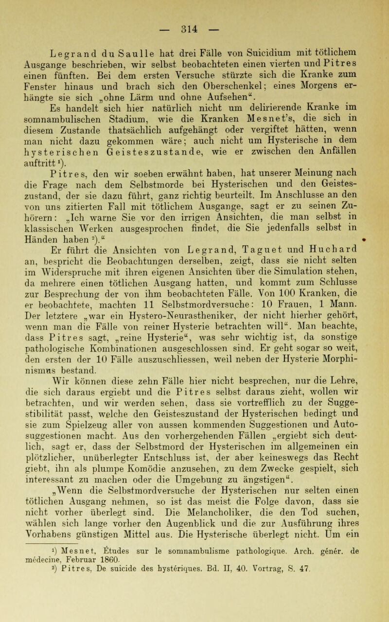 Legrand duSaulle hat drei Fälle von Suicidium mit rötlichem Ausgange beschrieben, wir selbst beobachteten einen vierten und Pitres einen fünften. Bei dem ersten Versuche stürzte sich die Kranke zum Fenster hinaus und brach sich den Oberschenkel; eines Morgens er- hängte sie sich „ohne Lärm und ohne Aufsehen. Es handelt sich hier natürlich nicht um delirierende Kranke im somnambulischen Stadium, wie die Kranken Mesnet's, die sich in diesem Zustande thatsächlich aufgehängt oder vergiftet hätten, wenn man nicht dazu gekommen wäre; auch nicht um Hysterische in dem hysterischen Geisteszustände, wie er zwischen den Anfällen auftritt'). Pitr es, den wir soeben erwähnt haben, hat unserer Meinung nach die Frage nach dem Selbstmorde bei Hysterischen und den Geistes- zustand, der sie dazu führt, ganz richtig beurteilt. Im Anschlüsse an den von uns zitierten Fall mit tötlichem Ausgange, sagt er zu seinen Zu- hörern: „Ich warne Sie vor den irrigen Ansichten, die man selbst in klassischen Werken ausgesprochen findet, die Sie jedenfalls selbst in Händen haben '). Er führt die Ansichten von Legrand, Taguet und Huchard an, bespricht die Beobachtungen derselben, zeigt, dass sie nicht selten im Widerspruche mit ihren eigenen Ansichten über die Simulation stehen, da mehrere einen tötlichen Ausgang hatten, und kommt zum Schlüsse zur Besprechung der von ihm beobachteten Fälle. Von 100 Kranken, die er beobachtete, machten 11 Selbstmordversuche: 10 Frauen, 1 Mann. Der letztere „war ein Hystero-Neurastheniker, der nicht hierher gehört, wenn man die Fälle von reiner Hysterie betrachten will. Man beachte, dass Pitr es sagt, „reine Hysterie, was sehr wichtig ist, da sonstige pathologische Kombinationen ausgeschlossen sind. Er geht sogar so weit, den ersten der 10 Fälle auszuschliessen, weil neben der Hysterie Morphi- nismus bestand. Wir können diese zehn Fälle hier nicht besprechen, nur die Lehre, die sich daraus ergiebt und die Pitr es selbst daraus zieht, wollen wir betrachten, und wir werden sehen, dass sie vortrefflich zu der Sugge- stibilität passt, welche den Geisteszustand der Hysterischen bedingt und sie zum Spielzeug aller von aussen kommenden Suggestionen und Auto- suggestionen macht. Aus den vorhergehenden Fällen „ergiebt sich deut- lich, sagt er, dass der Selbstmord der Hysterischen im allgemeinen ein plötzlicher, unüberlegter Entschluss ist, der aber keineswegs das Recht giebt, ihn als plumpe Komödie anzusehen, zu dem Zwecke gespielt, sich interessant zu machen oder die Umgebung zu ängstigen. „Wenn die Selbstmordversuche der Hysterischen nur selten einen tötlichen Ausgang nehmen, so ist das meist die Folge davon, dass sie nicht vorher überlegt sind. Die Melancholiker, die den Tod suchen, wählen sich lange vorher den Augenblick und die zur Ausführung ihres Vorhabens günstigen Mittel aus. Die Hysterische überlegt nicht. Um ein ') Mesnet. Etudes sur le somnambnlisme pathologique. Arch. gener. de medecine. Februar 1860. 2) Pitres, De suicide des hysteriques. Bd. II, 40. Vortrag, S. 47.