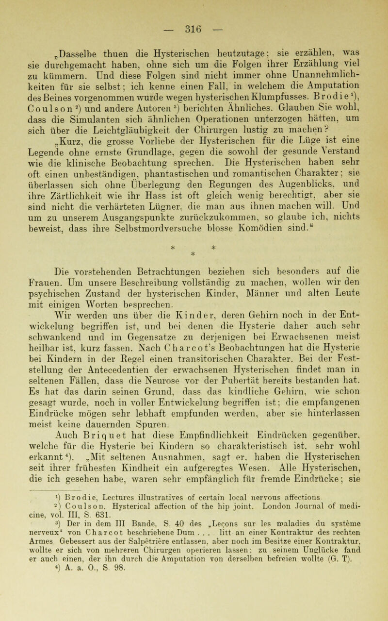 „Dasselbe thuen die Hysterischen heutzutage; sie erzählen, was sie durchgemacht haben, ohne sich um die Folgen ihrer Erzählung viel zu kümmern. Und diese Folgen sind nicht immer ohne Unannehmlich- keiten für sie selbst; ich kenne einen Fall, in welchem die Amputation des Beines vorgenommen wurde wegen hysterischen Klumpfusses. B r o d i e '), Coulson2) und andere Autoren3) berichten Ähnliches. Glauben Sie wohl, dass die Simulanten sich ähnlichen Operationen unterzogen hätten, um sich über die Leichtgläubigkeit der Chirurgen lustig zu machen? „Kurz, die grosse Vorliebe der Hysterischen für die Lüge ist eine Legende ohne ernste Grundlage, gegen die sowohl der gesunde Verstand wie die klinische Beobachtung sprechen. Die Hysterischen haben sehr oft einen unbeständigen, phantastischen und romantischen Charakter; sie überlassen sich ohne Überlegung den Regungen des Augenblicks, und ihre Zärtlichkeit wie ihr Hass ist oft gleich wenig berechtigt, aber sie sind nicht die verhärteten Lügner, die man aus ihnen machen will. Und um zu unserem Ausgangspunkte zurückzukommen, so glaube ich, nichts beweist, dass ihre Selbstmordversuche blosse Komödien sind. Die vorstehenden Betrachtungen beziehen sich besonders auf die Frauen. Um unsere Beschreibung vollständig zu machen, wollen wir den psychischen Zustand der hysterischen Kinder, Männer und alten Leute mit einigen Worten besprechen. Wir werden uns über die Kinder, deren Gehirn noch in der Ent- wickelung begriffen ist, und bei denen die Hysterie daher auch sehr schwankend und im Gegensatze zu derjenigen bei Erwachsenen meist heilbar ist, kurz fassen. Nach Charcot:s Beobachtungen hat die Hysterie bei Kindern in der Regel einen transitorischen Charakter. Bei der Fest- stellung der Antecedentien der erwachsenen Hysterischen findet man in seltenen Fällen, dass die Neurose vor der Pubertät bereits bestanden hat. Es hat das darin seinen Grund, dass das kindliche Gehirn, wie schon gesagt wurde, noch in voller Entwickelung begriffen ist: die empfangenen Eindrücke mögen sehr lebhaft empfunden werden, aber sie hinterlassen meist keine dauernden Spuren. Auch Briquet hat diese Empfindlichkeit Eindrücken gegenüber, welche für die Hysterie bei Kindern so charakteristisch ist. sehr wohl erkannt4). „Mit seltenen Ausnahmen, sagt er. haben die Hysterischen seit ihrer frühesten Kindheit ein aufgeregtes Wesen. Alle Hysterischen, die ich gesehen habe, waren sehr empfänglich für fremde Eindrücke; sie ') Brodie, Lectures illustratives of certain local nervous affections. -) Coulson. Hysterical affection of the hip Joint. London Journal of medi- cine, vol. III, S. 631. 3) Der in dem III Bande. S. 40 des ,Lerons sur les maladies du Systeme nerveux von Charcot beschriebene Dum . . . litt an einer Kontraktur des rechten Armes Gebessert aus der Salpetriere entlassen, aber noch im Besitze einer Kontraktur, wollte er sich von mehreren Chirurgen operieren lassen; zu seinem Unglücke fand er auch einen, der ihn durch die Amputation von derselben befreien wollte (G. T). *) A. a. 0., S. 98.