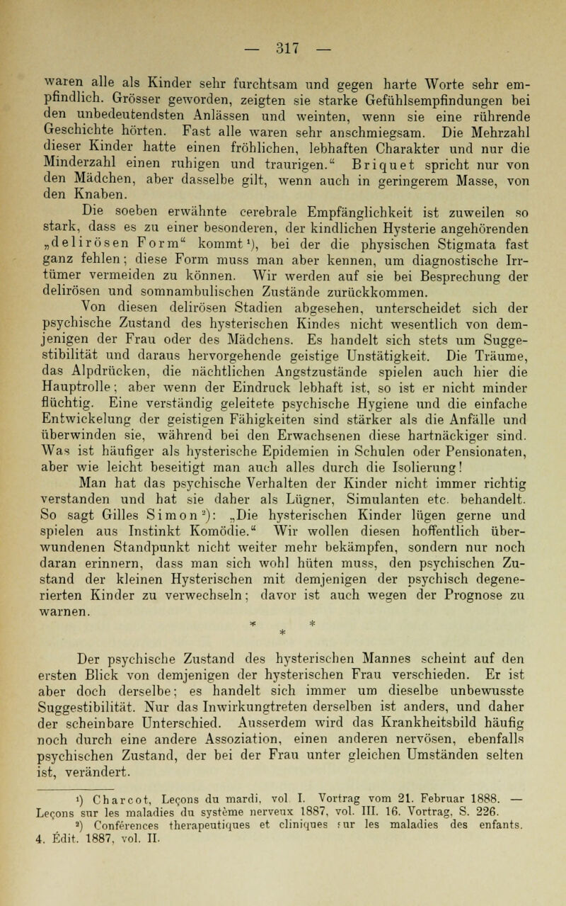 waren alle als Kinder sehr furchtsam und gegen harte Worte sehr em- pfindlich. Grösser geworden, zeigten sie starke Gefühlsempfindungen bei den unbedeutendsten Anlässen und weinten, wenn sie eine rührende Geschichte hörten. Fast alle waren sehr anschmiegsam. Die Mehrzahl dieser Kinder hatte einen fröhlichen, lebhaften Charakter und nur die Minderzahl einen ruhigen und traurigen. Briquet spricht nur von den Mädchen, aber dasselbe gilt, wenn auch in geringerem Masse, von den Knaben. Die soeben erwähnte cerebrale Empfänglichkeit ist zuweilen so stark, dass es zu einer besonderen, der kindlichen Hysterie angehörenden „delirösen Form kommt1), bei der die physischen Stigmata fast ganz fehlen; diese Form muss man aber kennen, um diagnostische Irr- tümer vermeiden zu können. Wir werden auf sie bei Besprechung der delirösen und somnambulischen Zustände zurückkommen. Von diesen delirösen Stadien abgesehen, unterscheidet sich der psychische Zustand des hysterischen Kindes nicht wesentlich von dem- jenigen der Frau oder des Mädchens. Es handelt sich stets um Sugge- stibilität und daraus hervorgehende geistige Unstätigkeit. Die Träume, das Alpdrücken, die nächtlichen Angstzustände spielen auch hier die Hauptrolle; aber wenn der Eindruck lebhaft ist, so ist er nicht minder flüchtig. Eine verständig geleitete psychische Hygiene und die einfache Entwickelung der geistigen Fähigkeiten sind stärker als die Anfälle und überwinden sie, während bei den Erwachsenen diese hartnäckiger sind. Was ist häufiger als hysterische Epidemien in Schulen oder Pensionaten, aber wie leicht beseitigt man auch alles durch die Isolierung! Man hat das psychische Verhalten der Kinder nicht immer richtig verstanden und hat sie daher als Lügner, Simulanten etc. behandelt. So sagt Gilles Simon3): „Die hysterischen Kinder lügen gerne und spielen aus Instinkt Komödie. Wir wollen diesen hoffentlich über- wundenen Standpunkt nicht weiter mehr bekämpfen, sondern nur noch daran erinnern, dass man sich wohl hüten muss, den psychischen Zu- stand der kleinen Hysterischen mit demjenigen der psychisch degene- rierten Kinder zu verwechseln; davor ist auch wegen der Prognose zu warnen. Der psychische Zustand des hysterischen Mannes scheint auf den ersten Blick von demjenigen der hysterischen Frau verschieden. Er ist aber doch derselbe; es handelt sich immer um dieselbe unbewusste Suggestibilität. Nur das Inwirkungtreten derselben ist anders, und daher der scheinbare Unterschied. Ausserdem wird das Krankheitsbild häufig noch durch eine andere Assoziation, einen anderen nervösen, ebenfalls psychischen Zustand, der bei der Frau unter gleichen Umständen selten ist, verändert. ') Charcot, Lec,ons du mardi, vol I. Vortrag vom 21. Februar 1888. — Lecons sur les nialadies du Systeme nerveux 1887, vol. III. 16. Vortrag, S. 226. 2) Conferences therapeutiques et cliniques für les maladies des enfants. 4. Edit. 1887, vol. II.