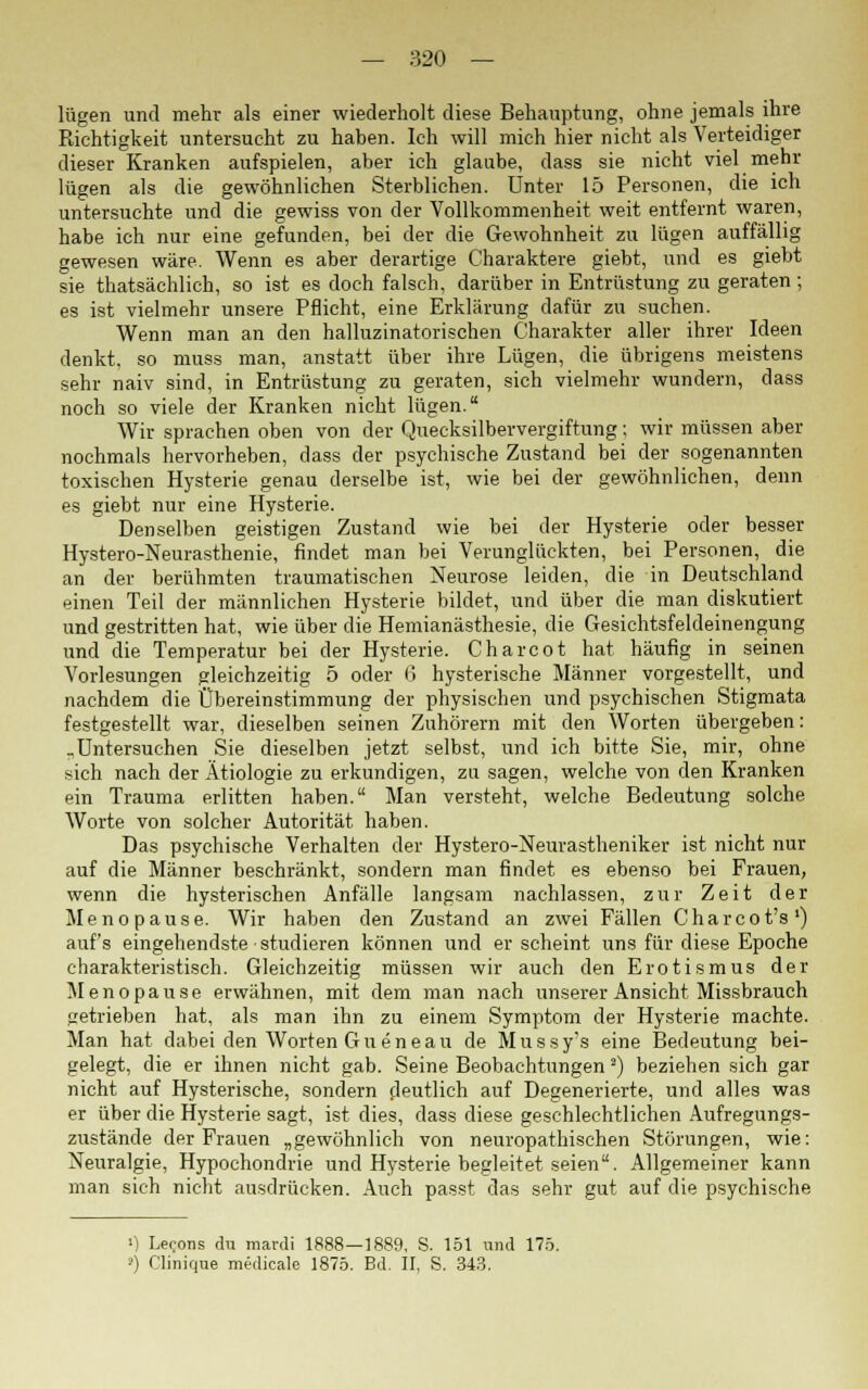 lügen und mehr als einer wiederholt diese Behauptung, ohne jemals ihre Richtigkeit untersucht zu haben. Ich will mich hier nicht als Verteidiger dieser Kranken aufspielen, aber ich glaube, dass sie nicht viel mehr lügen als die gewöhnlichen Sterblichen. Unter 15 Personen, die ich untersuchte und die gewiss von der Vollkommenheit weit entfernt waren, habe ich nur eine gefunden, bei der die Gewohnheit zu lügen auffällig gewesen wäre. Wenn es aber derartige Charaktere giebt, und es giebt sie thatsächlich, so ist es doch falsch, darüber in Entrüstung zu geraten; es ist vielmehr unsere Pflicht, eine Erklärung dafür zu suchen. Wenn man an den halluzinatorischen Charakter aller ihrer Ideen denkt, so muss man, anstatt über ihre Lügen, die übrigens meistens sehr naiv sind, in Entrüstung zu geraten, sich vielmehr wundern, dass noch so viele der Kranken nicht lügen. Wir sprachen oben von der Quecksilbervergiftung; wir müssen aber nochmals hervorheben, dass der psychische Zustand bei der sogenannten toxischen Hysterie genau derselbe ist, wie bei der gewöhnlichen, denn es giebt nur eine Hysterie. Denselben geistigen Zustand wie bei der Hysterie oder besser Hystero-Neurasthenie, findet man bei Verunglückten, bei Personen, die an der berühmten traumatischen Neurose leiden, die in Deutschland einen Teil der männlichen Hysterie bildet, und über die man diskutiert und gestritten hat, wie über die Heinianästhesie, die Gesichtsfeldeinengung und die Temperatur bei der Hysterie. Charcot hat häufig in seinen Vorlesungen gleichzeitig 5 oder 6 hysterische Männer vorgestellt, und nachdem die Übereinstimmung der physischen und psychischen Stigmata festgestellt war, dieselben seinen Zuhörern mit den Worten übergeben: „Untersuchen Sie dieselben jetzt selbst, und ich bitte Sie, mir, ohne sich nach der Ätiologie zu erkundigen, zu sagen, welche von den Kranken ein Trauma erlitten haben. Man versteht, welche Bedeutung solche Worte von solcher Autorität haben. Das psychische Verhalten der Hystero-Neurastheniker ist nicht nur auf die Männer beschränkt, sondern man findet es ebenso bei Frauen, wenn die hysterischen Anfälle langsam nachlassen, zur Zeit der Menopause. Wir haben den Zustand an zwei Fällen Charcot's1) auf's eingehendste studieren können und erscheint uns für diese Epoche charakteristisch. Gleichzeitig müssen wir auch den Erotismus der Menopause erwähnen, mit dem man nach unserer Ansicht Missbrauch getrieben hat, als man ihn zu einem Symptom der Hysterie machte. Man hat dabei den Worten Gueneau de Mussy's eine Bedeutung bei- gelegt, die er ihnen nicht gab. Seine Beobachtungen J) beziehen sich gar nicht auf Hysterische, sondern deutlich auf Degenerierte, und alles was er über die Hysterie sagt, ist dies, dass diese geschlechtlichen Aufregungs- zustände der Frauen „gewöhnlich von neuropathischen Störungen, wie: Neuralgie, Hypochondrie und Hysterie begleitet seien. Allgemeiner kann man sich nicht ausdrücken. Auch passt das sehr gut auf die psychische •) Ler-ons du mardi 1888—1889, S. 151 und 175. •') Clinique medicale 1875. Bd. II, S. 343.