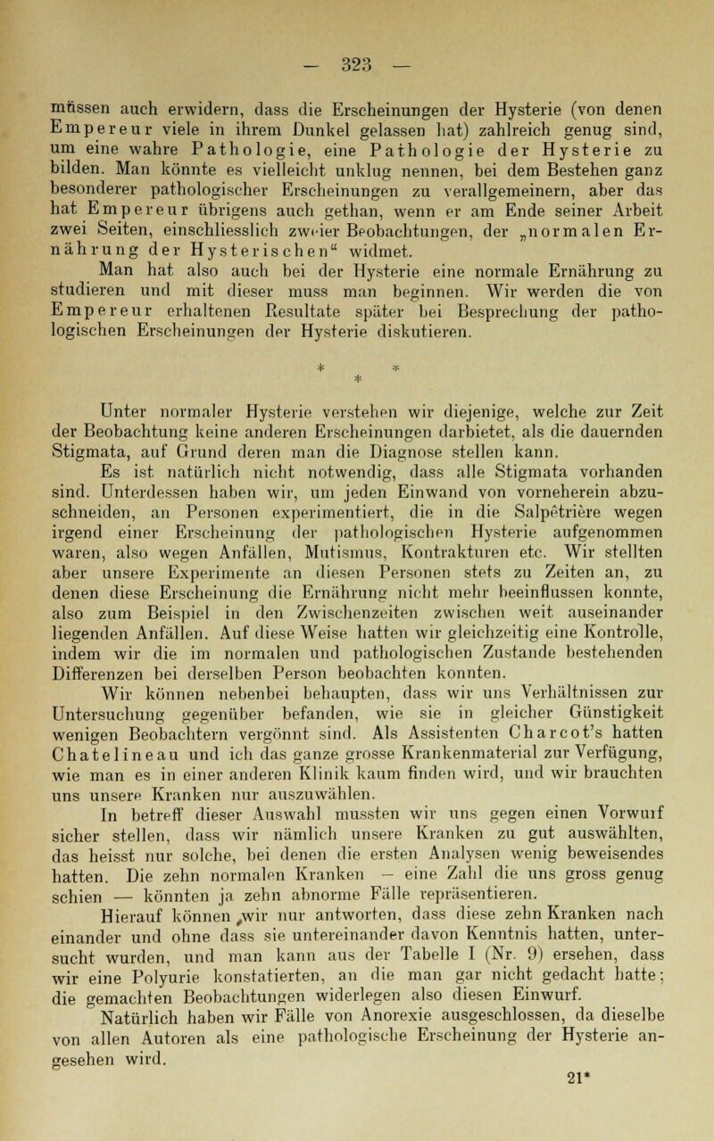 müssen auch erwidern, dass die Erscheinungen der Hysterie (von denen Empereur viele in ihrem Dunkel gelassen hat) zahlreich genug sind, um eine wahre Pathologie, eine Pathologie der Hysterie zu bilden. Man könnte es vielleicht unklug nennen, bei dem Bestehen ganz besonderer pathologischer Erscheinungen zu verallgemeinern, aber das hat Empereur übrigens auch gethan, wenn er am Ende seiner Arbeit zwei Seiten, einschliesslich zweier Beobachtungen, der „normalen Er- nährung der Hysterischen widmet. Man hat also auch bei der Hysterie eine normale Ernährung zu studieren und mit dieser muss man beginnen. Wir werden die von Empereur erhaltenen Resultate später bei Besprechung der patho- logischen Erscheinungen der Hysterie diskutieren. Unter normaler Hysterie verstehen wir diejenige, welche zur Zeit der Beobachtung keine anderen Erscheinungen darbietet, als die dauernden Stigmata, auf Grund deren man die Diagnose stellen kann. Es ist natürlich nicht notwendig, dass alle Stigmata vorhanden sind, unterdessen haben wir, um jeden Einwand von vorneherein abzu- schneiden, an Personen experimentiert, die in die Salpf'triere wegen irgend einer Erscheinung der pathologischen Hysterie aufgenommen waren, also wegen Anfällen, Mutismus, Kontrakturen etc. Wir stellten aber unsere Experimente an diesen Personen stets zu Zeiten an, zu denen diese Erscheinung die Ernährung nicht mehr beeinflussen konnte, also zum Beispiel in den Zwischenzeiten zwischen weit auseinander liegenden Anfällen. Auf diese Weise hatten wir gleichzeitig eine Kontrolle, indem wir die im normalen und pathologischen Zustande bestehenden Differenzen bei derselben Person beobachten konnten. Wir können nebenbei behaupten, dass wir uns Verhältnissen zur Untersuchung gegenüber befanden, wie sie in gleicher Günstigkeit wenigen Beobachtern vergönnt sind. Als Assistenten Charcot's hatten Chatelineau und ich das ganze grosse Krankenmaterial zur Verfügung, wie man es in einer anderen Klinik kaum finden wird, und wir brauchten uns unsere Kranken nur auszuwählen. In betreff dieser Auswahl mussten wir uns gegen einen Vorwuif sicher stellen, dass wir nämlich unsere Kranken zu gut auswählten, das heisst nur solche, bei denen die ersten Analysen wenig beweisendes hatten. Die zehn normalen Kranken - eine Zahl die uns gross genug schien — könnten ja zehn abnorme Fälle repräsentieren. Hierauf können ,wir nur antworten, dass diese zehn Kranken nach einander und ohne dass sie untereinander davon Kenntnis hatten, unter- sucht wurden, und man kann aus der Tabelle I (Nr. 9) ersehen, dass wir eine Polyurie konstatierten, an die man gar nicht gedacht hatte; die gemachten Beobachtungen widerlegen also diesen Einwurf. Natürlich haben wir Fälle von Anorexie ausgeschlossen, da dieselbe von allen Autoren als eine pathologische Erscheinung der Hysterie an- gesehen wird. 21*