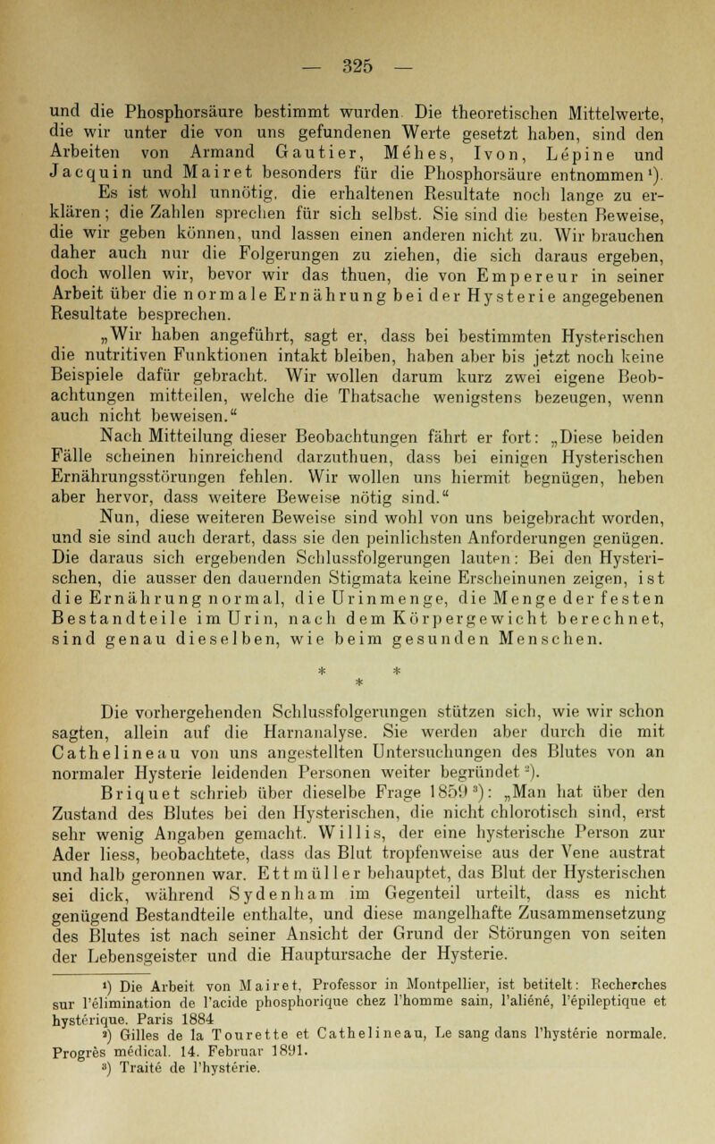 und die Phosphorsäure bestimmt wurden Die theoretischen Mittelwerte, die wir unter die von uns gefundenen Werte gesetzt haben, sind den Arbeiten von Armand Gautier, Mehes, Ivon, Lepine und Jacquin und Mairet besonders für die Phosphorsäure entnommen1). Es ist wohl unnötig, die erhaltenen Resultate noch lange zu er- klären ; die Zahlen sprechen für sich selbst. Sie sind die besten Reweise, die wir geben können, und lassen einen anderen nicht zu. Wir brauchen daher auch nur die Folgerungen zu ziehen, die sich daraus ergeben, doch wollen wir, bevor wir das thuen, die von Empereur in seiner Arbeit über die normaleEr näh rungbeider Hysterie angegebenen Resultate besprechen. „Wir haben angeführt, sagt er, dass bei bestimmten Hysterischen die nutritiven Funktionen intakt bleiben, haben aber bis jetzt noch keine Beispiele dafür gebracht. Wir wollen darum kurz zwei eigene Beob- achtungen mitteilen, welche die Thatsache wenigstens bezeugen, wenn auch nicht beweisen. Nach Mitteilung dieser Beobachtungen fährt er fort: „Diese beiden Fälle scheinen hinreichend darzuthuen, dass bei einigen Hysterischen Ernährungsstörungen fehlen. Wir wollen uns hiermit begnügen, heben aber hervor, dass weitere Beweise nötig sind. Nun, diese weiteren Beweise sind wohl von uns beigebracht worden, und sie sind auch derart, dass sie den peinlichsten Anforderungen genügen. Die daraus sich ergebenden Schlussfolgerungen lauten: Bei den Hysteri- schen, die ausser den dauernden Stigmata keine Erscheinunen zeigen, ist die Ernährung normal, die Urinmenge, die Menge der festen Bestandteile im Urin, nach dem Körpergewicht berechnet, sind genau dieselben, wie beim gesunden Menschen. Die vorhergehenden Schlussfolgerungen stützen sich, wie wir schon sagten, allein auf die Harnanalyse. Sie werden aber durch die mit Cathelineau von uns angestellten Untersuchungen des Blutes von an normaler Hysterie leidenden Personen weiter begründet -). Briquet schrieb über dieselbe Frage 185iP): „Man hat über den Zustand des Blutes bei den Hysterischen, die nicht chlorotisch sind, erst sehr wenig Angaben gemacht. Willis, der eine hysterische Person zur Ader Hess, beobachtete, dass das Blut tropfenweise aus der Vene austrat und halb geronnen war. Ettmüller behauptet, das Blut der Hysterischen sei dick, während Sydenham im Gegenteil urteilt, dass es nicht genügend Bestandteile enthalte, und diese mangelhafte Zusammensetzung des Blutes ist nach seiner Ansicht der Grund der Störungen von seiten der Lebensgeister und die Hauptursache der Hysterie. ») Die Arbeit, von Mairet, Professor in Montpellier, ist betitelt: Recherches sur l'elimination de l'acide phosphorique chez rhomme sain, l'aliene, l'epileptique et hysterique. Paris 1884 >) Gilles de la Tourette et Cathelineau, Le sang dans l'hysterie normale. Progres medical. 14. Februar 1891. a) Traite de l'hysterie.