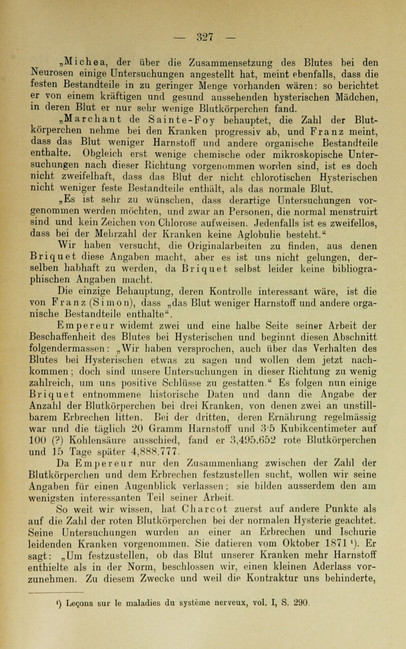 „Michea, der über die Zusammensetzung des Blutes bei den Neurosen einige Untersuchungen angestellt hat, meint ebenfalls, dass die festen Bestandteile in zu geringer Menge vorhanden wären: so berichtet er von einem kräftigen und gesund aussehenden hysterischen Mädchen, in deren Blut er nur sehr wenige Blutkörperchen fand. „Marchant de Sainte-Foy behauptet, die Zahl der Blut- körperchen nehme bei den Kranken progressiv ab, und Franz meint, dass das Blut weniger Harnstoff und andere organische Bestandteile enthalte. Obgleich erst wenige chemische oder mikroskopische Unter- suchungen nach dieser Richtung vorgenommen worden sind, ist es doch nicht zweifelhaft, dass das Blut der nicht chlorotischen Hysterischen nicht weniger feste Bestandteile enthält, als das normale Blut. „Es ist sehr zu wünschen, dass derartige Untersuchungen vor- genommen werden möchten, und zwar an Personen, die normal menstruirt sind und kein Zeichen von Chlorose aufweisen. Jedenfalls ist es zweifellos, dass bei der Mehrzahl der Kranken keine Aglobulie besteht. Wir haben versucht, die Originalarbeiten zu finden, aus denen Briquet diese Angaben macht, aber es ist uns nicht gelungen, der- selben habhaft zu werden, da Briquet selbst leider keine bibliogra- phischen Angaben macht. Die einzige Behauptung, deren Kontrolle interessant wäre, ist die von Franz (Simon), dass „das Blut weniger Harnstoff und andere orga- nische Bestandteile enthalte. Empereur widemt zwei und eine halbe Seite seiner Arbeit der Beschaffenheit des Blutes bei Hysterischen und beginnt diesen Abschnitt folgendermassen: „Wir haben versprochen, auch über das Verhalten des Blutes bei Hysterischen etwas zu sagen und wollen dem jetzt nach- kommen ; doch sind unsere Untersuchungen in dieser Richtung zu wenig zahlreich, um uns positive Schlüsse zu gestatten. Es folgen nun einige Briquet entnommene historische Daten und dann die Angabe der Anzahl der Blutkörperchen bei drei Kranken, von denen zwei an unstill- barem Erbrechen litten. Bei der dritten, deren Ernährung regelmässig war und die täglich 20 Gramm Harnstoff und 35 Kubikcentimeter auf 100 (?) Kohlensäure ausschied, fand er 3,495.652 rote Blutkörperchen und 15 Tage später 4,888.777. Da Empereur nur den Zusammenhang zwischen der Zahl der Blutkörperchen und dem Erbrechen festzustellen sucht, wollen wir seine Angaben für einen Augenblick verlassen; sie bilden ausserdem den am wenigsten interessanten Teil seiner Arbeit. So weit wir wissen, hat Charcot zuerst auf andere Punkte als auf die Zahl der roten Blutkörperchen bei der normalen Hysterie geachtet. Seine Untersuchungen wurden an einer an Erbrechen und Ischurie leidenden Kranken vorgenommen. Sie datieren vom Oktober 1871'). Er sagt: „Um festzustellen, ob das Blut unserer Kranken mehr Harnstoff enthielte als in der Norm, beschlossen wir, einen kleinen Aderlass vor- zunehmen. Zu diesem Zwecke und weil die Kontraktur uns behinderte, ') Le^ons sur Ie maladies du Systeme nerveux, vol. I, S. 290