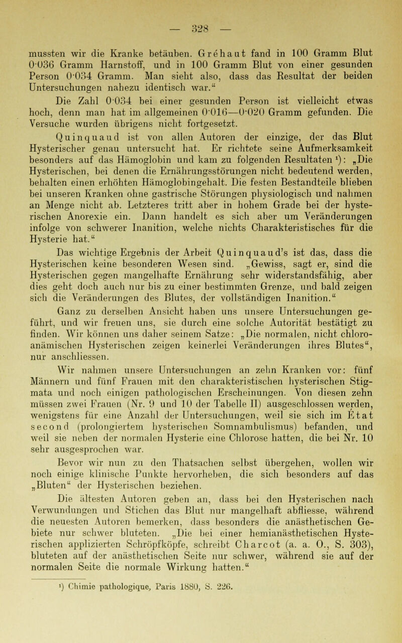 — 828 — mussten wir die Kranke betäuben. Grehaut fand in 100 Gramm Blut 0036 Gramm Harnstoff, und in 100 Gramm Blut von einer gesunden Person 0-034 Gramm. Man sieht also, dass das Resultat der beiden Untersuchungen nahezu identisch war. Die Zahl 0034 bei einer gesunden Person ist vielleicht etwas hoch, denn man hat im allgemeinen 0016—0'020 Gramm gefunden. Die Versuche wurden übrigens nicht fortgesetzt. Q u i n q u a u d ist von allen Autoren der einzige, der das Blut Hysterischer genau untersucht hat. Er richtete seine Aufmerksamkeit besonders auf das Hämoglobin und kam zu folgenden Resultaten '): „Die Hysterischen, bei denen die Ernährungsstörungen nicht bedeutend werden, behalten einen erhöhten Hämoglobingehalt. Die festen Bestandteile blieben bei unseren Kranken ohne gastrische Störungen physiologisch und nahmen an Menge nicht ab. Letzteres tritt aber in hohem Grade bei der hyste- rischen Anorexie ein. Dann handelt es sich aber um Veränderungen infolge von schwerer Inanition, welche nichts Charakteristisches für die Hysterie hat. Das wichtige Ergebnis der Arbeit Quinquaud's ist das, dass die Hysterischen keine besonderen Wesen sind. „Gewiss, sagt er, sind die Hysterischen gegen mangelhafte Ernährung sehr widerstandsfähig, aber dies geht doch auch nur bis zu einer bestimmten Grenze, und bald zeigen sich die Veränderungen des Blutes, der vollständigen Inanition. Ganz zu derselben Ansicht haben uns unsere Untersuchungen ge- führt, und wir freuen uns, sie durch eine solche Autorität bestätigt zu finden. Wir können uns daher seinem Satze: „Die normalen, nicht chloro- anämischen Hysterischen zeigen keinerlei Veränderungen ihres Blutes, nur anschliessen. Wir nahmen unsere Untersuchungen an zehn Kranken vor: fünf Männern und fünf Frauen mit den charakteristischen hysterischen Stig- mata und noch einigen pathologischen Erscheinungen. Von diesen zehn müssen zwei Frauen (Nr. 9 und 10 der Tabelle II) ausgeschlossen werden, wenigstens für eine Anzahl der Untersuchungen, weil sie sich im Etat second (prolongiertem hysterischen Somnambulismus) befanden, und weil sie neben der normalen Hysterie eine Chlorose hatten, die bei Nr. 10 sehr ausgesprochen war. Bevor wir nun zu den Thatsachen selbst übergehen, wollen wir noch einige klinische Punkte hervorheben, die sich besonders auf das „Bluten der Hysterischen beziehen. Die ältesten Autoren geben an, dass bei den Hysterischen nach Verwundungen und Stichen das Blut nur mangelhaft abfliesse, während die neuesten Autoren bemerken, dass besonders die anästhetischen Ge- biete nur schwer bluteten. „Die bei einer hemianästhetischen Hyste- rischen applizierten Schröpfköpfe, schreibt Charcot (a. a. O., S. 303), bluteten auf der anästhetischen Seite nur schwer, während sie auf der normalen Seite die normale Wirkung hatten. ') Chimie pathologique, Paris 1880, S. 226.