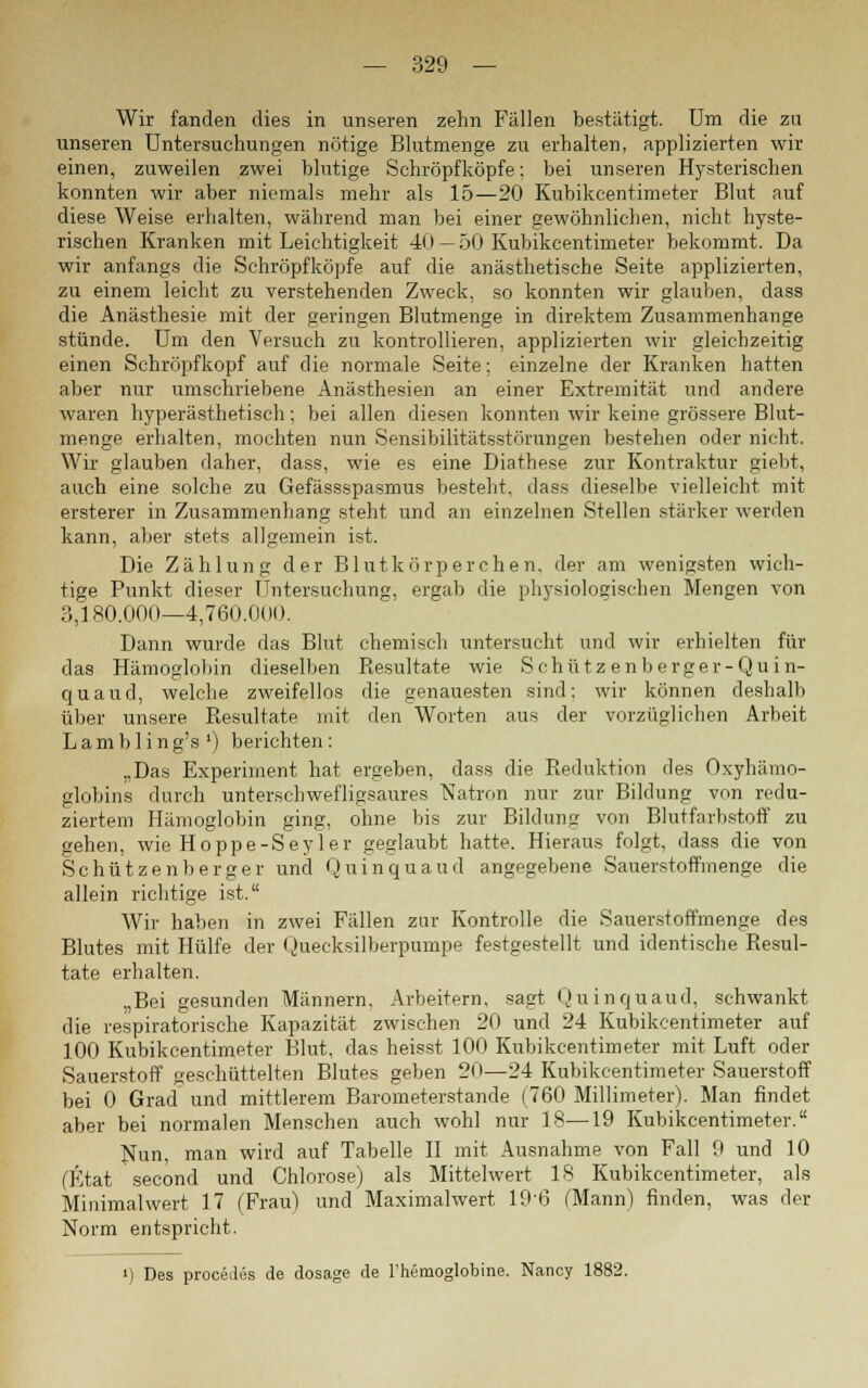 Wir fanden dies in unseren zehn Fällen bestätigt. Um die zu unseren Untersuchungen nötige Blutmenge zu erhalten, applizierten wir einen, zuweilen zwei blutige Schröpfköpfe: bei unseren Hysterischen konnten wir aber niemals mehr als 15—20 Kubikcentimeter Blut auf diese Weise erhalten, während man bei einer gewöhnlichen, nicht hyste- rischen Kranken mit Leichtigkeit 40 — 50 Kubikcentimeter bekommt. Da wir anfangs die Schröpfköpfe auf die anästhetische Seite applizierten, zu einem leicht zu verstehenden Zweck, so konnten wir glauben, dass die Anästhesie mit der geringen Blutmenge in direktem Zusammenhange stünde. Um den Versuch zu kontrollieren, applizierten wir gleichzeitig einen Schröpfkopf auf die normale Seite: einzelne der Kranken hatten aber nur umschriebene Anästhesien an einer Extremität und andere waren hyperästhetisch; bei allen diesen konnten wir keine grössere Blut- menge erhalten, mochten nun Sensibilitätsstörungen bestehen oder nicht. Wir glauben daher, dass, wie es eine Diathese zur Kontraktur giebt, auch eine solche zu Gefässspasmus besteht, dass dieselbe vielleicht mit ersterer in Zusammenhang steht und an einzelnen Stellen stärker werden kann, aber stets allgemein ist. Die Zählung der Blutkörperchen, der am wenigsten wich- tige Punkt dieser Untersuchung, ergab die physiologischen Mengen von 3,180.000—4,760.0d(). Dann wurde das Blut chemisch untersucht und wir erhielten für das Hämoglobin dieselben Resultate wie Schütz enberger-Quin- quaud, welche zweifellos die genauesten sind; wir können deshalb über unsere Resultate mit den Worten aus der vorzüglichen Arbeit Lambling's1) berichten: „Das Experiment hat ergeben, dass die Reduktion des Oxyhämo- globins durch unterschwefligsaures Natron nur zur Bildung von redu- ziertem Hämoglobin ging, ohne bis zur Bildung von Blutfarbstoff zu gehen, wie Hoppe-Seyler geglaubt hatte. Hieraus folgt, dass die von Sc hützenb erger und Quin qua ud angegebene Sauerstoffmenge die allein richtige ist. Wir haben in zwei Fällen zur Kontrolle die Sauerstoffmenge des Blutes mit Hülfe der Quecksilberpumpe festgestellt und identische Resul- tate erhalten. „Bei gesunden Männern, Arbeitern, sagt Quinquaud, schwankt die respiratorische Kapazität zwischen 20 und 24 Kubikcentimeter auf 100 Kubikcentimeter Blut, das heisst 100 Kubikcentimeter mit Luft oder Sauerstoff geschüttelten Blutes geben 20—24 Kubikcentimeter Sauerstoff bei 0 Grad und mittlerem Barometerstande (760 Millimeter). Man findet aber bei normalen Menschen auch wohl nur 18—19 Kubikcentimeter. Nun, man wird auf Tabelle II mit Ausnahme von Fall 9 und 10 (Etat second und Chlorose) als Mittelwert 18 Kubikcentimeter, als Minimal wert 17 (Frau) und Maximalwert 196 (Mann) finden, was der Norm entspricht. i) Des procedes de dosage de l'hemoglobine. Nancy 1882.