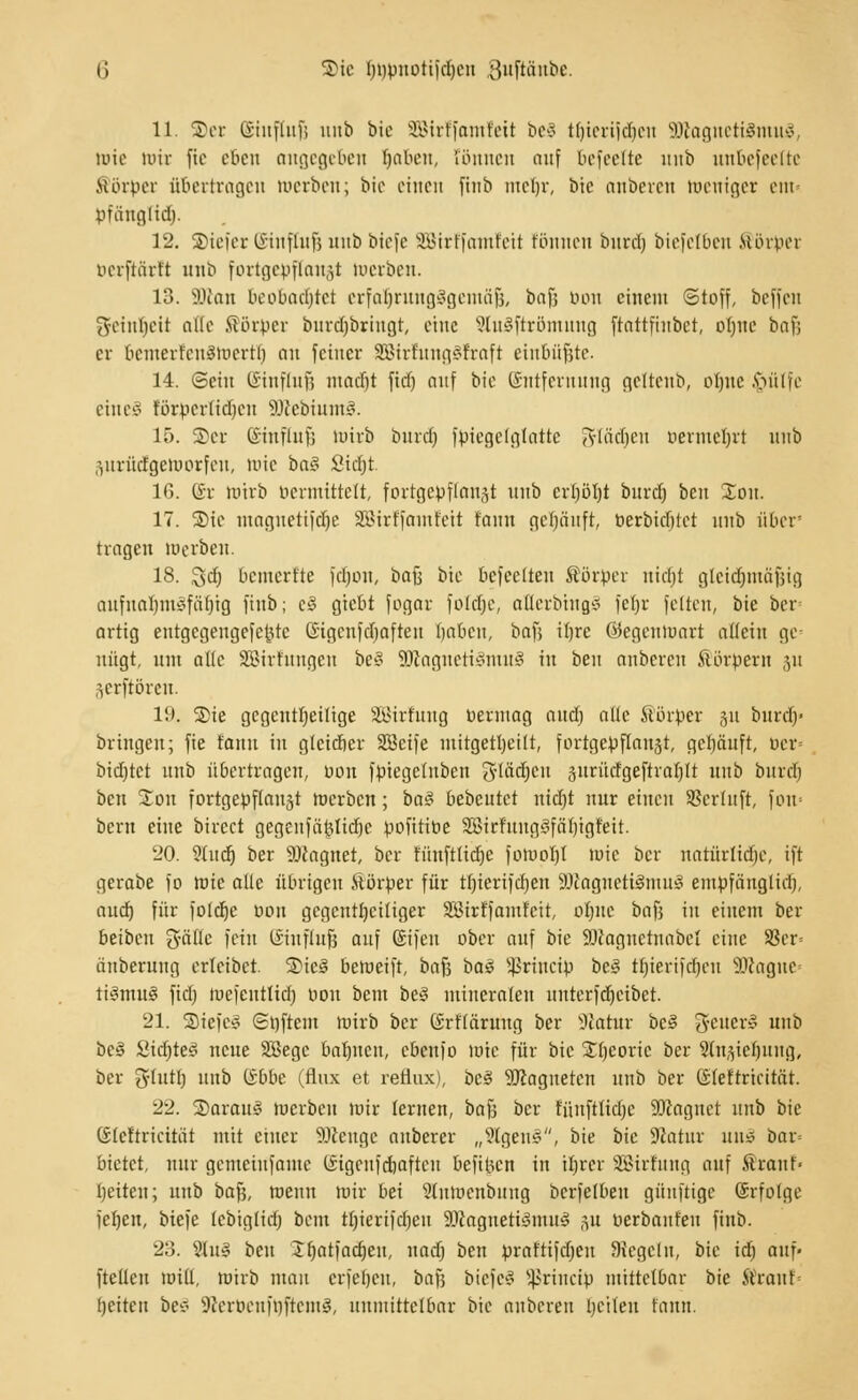 G 3>ic Ijppuotifdjcn .guftanbe. 11. S)er Giufluf; uitb bie SJBirffamfett be8 tljierijdjeu SföagnetigmuS, Wie mir fte eben angegeben fyabeit, rönnen auf befeeltc mib unbefeelte ttörper übertragen werben; bie einen finb mcl)r, bie auberen Weniger ein- pfünglid). 12. ©tefer ©inffafc unb btefe SSirffamfeii tonnen bnrd) biejelben Körper tuu'ftiirft mib fortgepflanzt merben. 13. Söten beobachtet erfahrungsgemäß, bafj bon einem Stoff, beffen gfeinfjeit alle Körper burdjbringt, eine SluSftröntung ftattftitbct, otjne baf; er bemerfcuämertl) cm feiner SBirfungSfrafi einbüßte. 14. ©ein ISinflnf? nmefit fidj auf bie Entfernung gelteub, oljne §ülfe eines förperlidjcn SftebiuntS. 15. Scr (£iufluf; mirb bind) föiegetgtatte tJflädjen uermcljrt nnb •jurüdlgeWorfen, »nie bo§ Sicfjt. 16. ©r mirb »ermittelt, fortgepflanzt nnb erl)öt)t burd) beu Xon. 17. S)ie maguetifdje SSirffamfeit tarnt gefjänft, Perbidjtet nnb über' tragen werben. 18. %d) bemertte [djon, tiafc bie bcfcclteit Körper utetjt gleidjmäfjig anfnaljm^fäfjig finb; c§ giebt fogar fofdje, atterbinaS fefyr fetten, bie bei-' artig eutgcgengefcjjtc ©igcnfdjaften fjabett, bafj itjre ©egeumart allein ge nügt, utti alte SBirhmgen be£ SDlagnetiSmuS in ben anberen Körpern 311 3crftörcu. 19. ®ie gegenteilige SBirfttng vermag andj alte Körper 31t burdj« bringen; fie tann in glcicfier SScife mitgeteilt, fortgepflanst, gehäuft, pcr= bidjtct nnb übertragen, »on fptegehtben Stadien gxtrücfgeftrafjlt nnb bnrd) ben 2:on fortgepflanzt merben; ba§ bebeutet nidjt nur einen Sßerluft, fom bern eine birect gegenfäölidje pofitiöe 2Sirhtng!?färjigreit. 20. ^}h\d) ber 9Jcagnet, ber tunfttidje fomol)! mie ber natürliche, ift gerabe fo mie alle übrigen ftörper für tfjierifdjen SWagnetiSmuS empfänglirf), audr) für fold)e üou gcgcnti)ciliger SBirf'famfcit, oljne baf} in einem ber beibeu gälte fein CSiuflufj auf (Stfeu ober auf bie SOcagnctnabel eine S8er= äubemug erteibet. £>ie§ bemeift, bafs baS Jßrincip bc§ ttjierifdjen 3ftagne< tiStnuS fid) wefeutlid) pou beut bei miuerateu untcrfd)cibet. 21. SSiefc§ (Spftem mirb ber (Srftäruug ber Statur bc§ gcuerS unb be3 Üid)te3 neue SSegc bat)ucu, ebenfo mie für bie Jfjcoric ber Stnjie^ung, ber ghtttj nnb (Sbbe (flux et reäux), beS SDiagnetcn unb ber (Sfeftricität. 22. ©araul merben mir lernen, baB ber füitfttidjc ÜJftagnet unb bie (Steitrieitat mit einer 9Jccnge anberer „SlgenS, bie bk fflatax unl bar= bietet, nur gemeiufanie (Sigcufdjaftcu befibert in tljrer SBirfung auf Ärauf« Reiten; unb bafj, meuu mir bei 9(umenbitng berfelben güuftigc (Srfolge fefjeu, biefe tebiglid) bem tt)ierifd)en 9Jcagueti3mu$ 31t Perbanfeu finb. 23. 2lu§ ben £fjatfacfjeu, nad) ben prat'tifdjeu Regeln, bie id) auf- ftellen Witt, mirb mau erfeljeu, bafj btefeS s4>rincip mittelbar bie Kran!« t)eiten be* JWeröenfijjtetnS, unmittelbar bie anbereu betten tann.