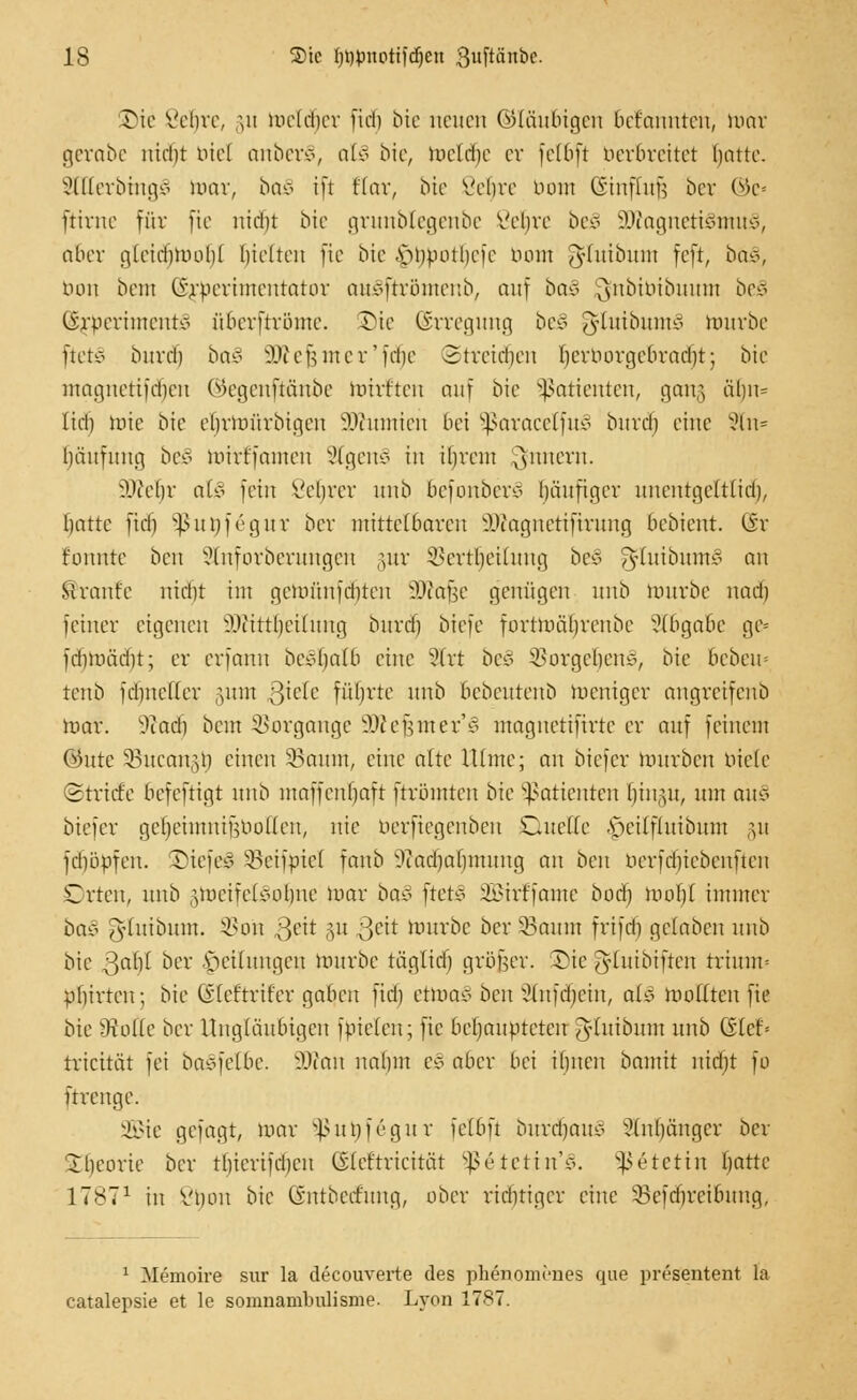 Die Velire, \\\ meldier fiel) bie neuen ©laubigen befannten, mar gerabc ntebt biel anberS, alo bte, mcldie er fetbft berbreitet battc. 8lEerbmg3 mar, ba§ ift Kar, bte Vebre imm (iinfiuü ber ©e« ftirne für fie nid)t bte grunblegeube Vebre be§ äÄagneti§tnu§, aber gletttjtoo^l gelten fte bie ,s>imotbefe botn Jluibnni feft, ba§,, bon betn @$>erimentator auJ>frrötttenb, auf baz ^nbibibuutn be3 (irpcriiucntvi überftrötne. Die Erregung be§ ^ftuibumS rourbe ftctv burd) ba§ SWefemer'fd^e ©treiben Ijerborgebradjt; bie maanetifoben ©egenftättbe mirften auf bie Patienten, gong ä()n= Itd) hrie bie efjrtoürbigen .Wumieu bei Sßaracetfu3 burä) eine 2ln* Häufung be§ mtrffamen Stgettä in ibrem ^nnern. iHYbr atS fein Seljrer unb befonber* läufiger unentgeltlid), battc fidi sßuöfegur ber mittelbaren äÄagnetiftrung bebient. @r konnte ben Slnforberungen ,-utr SBertljeitung be§ ^luibuutS an tränte ntd)t im getofinfäjten äftafje genügen unb mürbe nadj feiner eigenen l'iittbeiluna, burd) biefe fortmäljrenbe Abgabe gc= fdimüdu; er erfann bcc4)afb eine Strt be§ $Borgeljen§, bie bebeu« tenb fdmcfler §utn $klc führte unb bebeutenb weniger angreifenb mar. 9tad) bem iuirgaugc 3Wef}iner'§ magnetiftrte er auf feinem ®ute Söucangt) einen 33aum, eine alte Ulme; an biefer mürben biete Stricte befeftigt unb maffenbaft ftrömten bie Patienten l)in,yt, um au* biefer geljeimnifjbollen, nie berftegenben Duette .s>ilfluibum §14 [djöpfen. SiefeS ^eifrncl fanb 9tad)al)mung an ben nerfdiiebenfteit Orten, unb ^metfeisoljne mar ba3 ftefc§ SBitffante bod) moI)l immer ba§ ^luibum. S5on 3ett §u $eit mürbe ber 33aum frifd) gelaben unb bie ßaljl ber Rettungen mürbe täglid) größer, Die ^luibiften trimm pliirteu; bie (vfeftrifer qabcu fid) etmao ben Slnfdjein, als moflteu fte bte Ütollc ber Ungläubigen futelcn; fte behaupteten J-tuibum unb G(cf= triettät fei baSfelbe. SJton ualim es aber bei ibnen bannt nidjt fo ftreuge. üBie gefagt, mar §ßut)f6gur felbft burdjauS 3tnf>änger ber 2l)eorie ber tliiertfdjen CSleftricität 5ßeiettn'§. *ß6tetin batte 1 TS1 in Viiou bie Gntberfuiut, ober rüstiger eine §Befä)retbung, 1 Memoire sur la decouverte des pkenomönes quo presentent la catalepsie et le somnambulisme. Lyon 17*7.