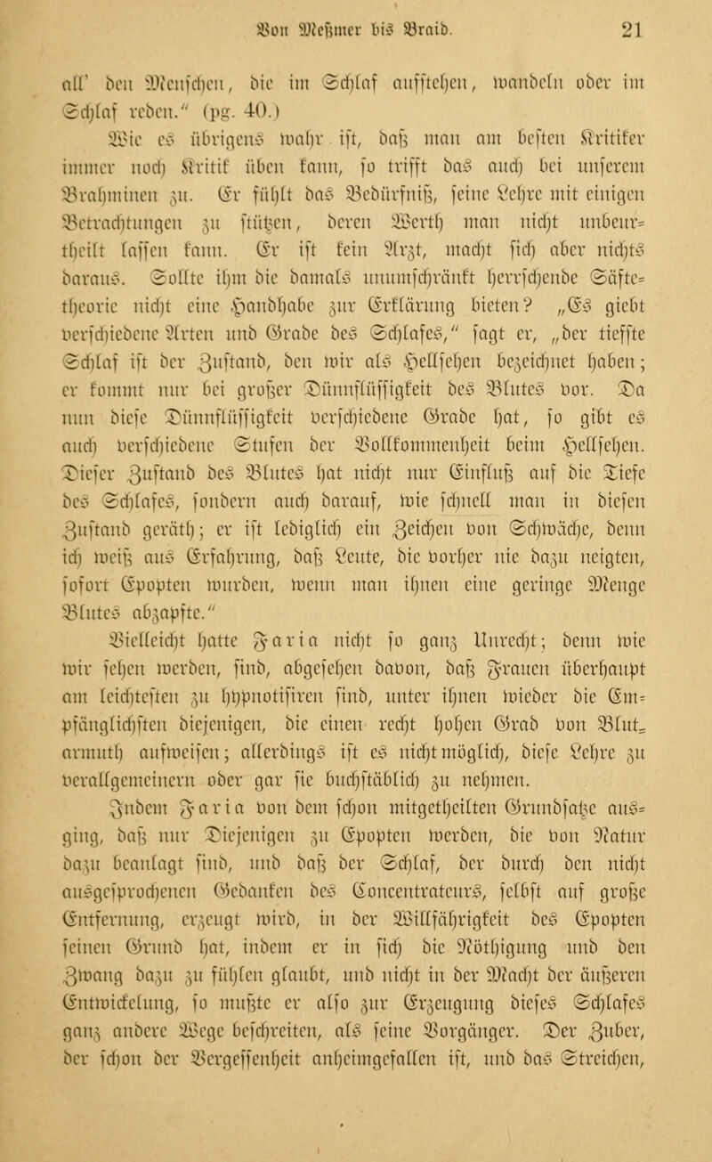 all' ben üWenfdjen, bie im Schlaf auffielen, tooinbelti ober im Schlaf reben. (pg. 40.) SGBte e£ übrigens mabr ift, bafc man am beften Sritifer immer noch Mritif oben tauu, fo trifft ba§ aud) bei unjerem Vrahmiucu ju. (§r fühlt ba§ SBeburfnifc, feine Vehre mit einigen SBetradfjtungen \n ftiit.-en, bereu SBertlj man ntdjt uubcur= tbeilt (äffen fann. (St ift fein Strgt, macht fiel) aber nicl)tv barmt*. Sollte ihm bie batnatS unumfdjvänft bcrrfdjcnbe ©äfte= theorie nidjt eine .s>anbl)abc §ur (Srflarung bieten? „(£§ giebt nerfdiiebene Wirten unb ©rabe beS (Scl)lafe*1, fagt er, „ber tieffte Sdilaf ift ber ;}uftaub, ben mir at£ Viellfehen bezeichnet bjabeu; er fommt mir bei großer SM'tuuflüffigt'cit beS 33tute3 bor. £)a nun biefe ©ünnflüffigiett berfdjtebene ©rabc fjat, fo gibt eä nud) berfdjiebene Stufen ber Volfrümmcnhcit beim .y>el(fel)cn. Tiefer 31Ilmno be§ SBInteS hat nid)t nur CSinffufs auf bic Suefc be£ Sdilafe*, foubern auch barauf, wie fchnell mau in biefeu ßuftanb geräth; er ift lebiglid) ein gcidfjcu l10U ©tfjtoäcfje, benn id) mein aui> (S'rfabruug, bafs Veute, bie borljer nie ba,]u neigten, fofort (ipopten mürben, menn man Urnen eine geringe 9)tenge 8lute.§ abzapfte. Vielleicht hatte ^-aria nicht fo gang Unrecfjt; benn wie mir ieheu merben, finb, abgcfcf)cu babon, ba^ grauen überbauet am leiebteften gu (jtjbnotiftren fiitb, unter Urnen lniebcr bie Gm = pfäuglid)ftcn biejenigen, bic einen recht Ijoljcn G)rab bon 93(ut= armutl) aufmeifen; atterbingS ift eS nicfjt mögltd), biefe Vehre gu ncralTgcmeiucru ober gar fie bucl)ftciblicb ju neunten. ^nbem Tyaria bon bem fdjon mitgeteilten OJrunbfarsc au&* ging, bafj nur Diejenigen §u ©bobten merbeu, bie bon Statut ba\u beanlagt finb, unb bajä ber Schlaf, ber bureb ben nicht ainögcfprochcncu (Gebauten beS ßoncentrateurS, felbft auf grofte (Entfernung, erzeugt mirb, in ber i&illfarjrigfcit bes ©bobten feinen ®ntnb l)at, iubem er iit fidj bic 9tötl)iguug unb ben 3mang bagu §u füllen glaubt, unb nicfjt in ber ä)iacbt ber äußeren (vntmicfcliiug, fo mujjte er alfo gur (irumguug biefe* ©djtafeS ganz anbere SBege befchreiteu, a£§ feine Vorgänger. £>cr ßubex, ber fd)ou ber Vergeffcnfjcit anheimgefallen ift, unb ba§ Strcidjcu,