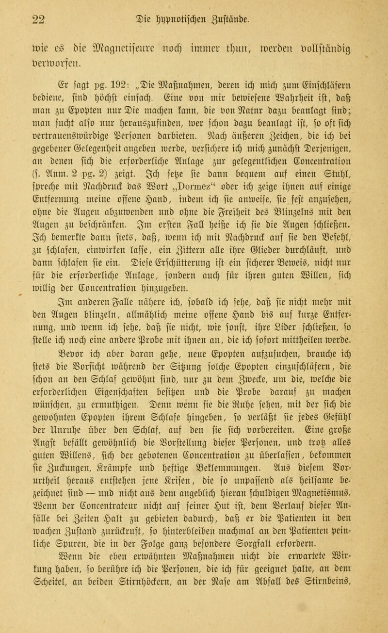 tote eg bie SDtognettfeure nod) immer tljuu, toerben boEftftnbig bertoorfett. (5r fagt pg. 192: „S)te Sölajjnaljttten, bereit id) mid) gum ©tnfdjiäfcrn Bebtene, finb Ijödjft ciufad). ©ine öon mir bennefene 3ßal)rl)eit ift, t>a$ man gu (Spopten nur Sic madjcn fann, bie 001t 9?atur bagu beanlagt finb; man fudtjt alfo nur fyerausgufinbcn, tuer fdjon bagu bcanlagt ift, fo oft fid) DertrauenStrmrbige Sßerfonen barbietcu. 9Jad) äufseren geidjen, bie id) bei gegebener Gelegenheit angeben luerbe, oerfidjere id) mid) gunädjft derjenigen, an baten ftd) bie crforbcrtidjc 2lnfage gur gelegeutlid)en ©oneentration (f. ^nm. 2 pg. 2) geigt. ^d) fcjje fie bann bequem auf einen Stuhl, fttredje mit 9Jad)brud ba$ 3Bort „Dormez ober id) geige it)nen auf einige Entfernung meine offene §aub, inbem id) fie aniocife, fie feft augufchen, of)ne bie Singen abguroenben unb ofjne bie $retl)eit bes SSlingelnl mit ben 9(ugcu gu befdjränfen. %m erften %aü Ijeifjc id) fie bie Singen fdjliefjen. Sd) bemerfte bann ftctS, bafj, toenn id) mit -Kadjbrud auf fie ben 93efcr)l, 51t fdjlafeu, einttürfen laffe, ein gittern alle tr)re ©lieber burcljläuft, unb bann fdjfafcn fie ein. ©iefe ©rfdjütterung ift ein fidjerer 33etoet3, nid)t nur für bie erforberlidje Zulage, fonbern aud) für il)ren guten Sßilleu, ftcfj willig ber Eonceutratton t)iugugeben. 3m anberen ßaUc nähere id), fobalb id) fcfje, haft fie nid)t ntet)r mit ben Slugen blingefn, altmätjlid) meine offene Sganb h\§ auf furge (Sntfer* nung, unb wenn id) fetje, baf3 fie nid)t, rote fonft, il)re Siber fdjliefjen, fo ftetle id) nod) eine anberc $robe mit ifjneit an, bie id) fofort mitttjeilen werbe. 93ebor id) aber baran get)c, neue (Süopten aufgufud)en, braudjc id) ftetl bie 3Sorfid)t roäfjrenb ber Stjjung foldje (Spopteu cingufdjläfcrn, bie fd)on an ben Sdjlaf gewöhnt finb, nur gu beut groedc, um bie, wefcfje bie erforbcrlidjen GStgenfdjaften befi^en unb bie s$robc barauf gu ntadjeu wünidjeu, gu ermutigen. 2)enn wenn fie bie 5Rur)c feljen, mit ber ftdt) bie gewohnten ©popteit it)rem Sdjlafe Eingeben, fo oerläfjt fie jebel GJefüt)r ber Unruhe über ben Sdjlaf, auf ben fie ftdt) oorbereiten. (Sine grofje Slngft befällt gewöl)it(id) bie 93orftellung biefer ^ßerfonen, unb troij atteS guten 3Bi(Ien§, fid) ber gebotenen Soncentratton gu überlaffen, bekommen fie Sudungen, Krämpfe unb l)efttge 93etfemmuugen. Stul biefem 9Sor= urtljeit Ijeraul entfielen jene ®rifen, bie fo uupaffenb al§ fjetlfame be-- geid)itet finb — unb nidjt an§ bem angebfid) Ijieran fd)u(bigen 9ftagneti3mu£i. Söenn ber Soncentrateur nid)t auf feiner §ut ift, bem Verlauf biefer 9ln= fälle bei geiten §alt gu gebieten baburrij, bafj er bie Patienten in ben roadjeu 3uftinb gurüdruft, fo unterbleiben mad)inat an ben Patienten pein» lidje Spuren, bie in ber $ofge gang befonbere Sorgfalt erforbern. SDSenn bie eben erwähnten SWafena^nten nicht bie erwartete 2Bir= f'ung b,abcn, fo berühre id) bie ^erfouen, bie id) für geeignet fjalte, an bem @d)eitc(, an beibeu ©tirnf)ödern, an ber 9?afc am 9(bfall bei (Stirnbein!,