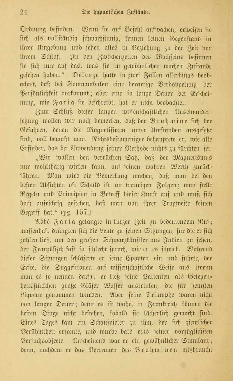 Drbnung Befinben. SBenn fie auf SBcfe^I auftoadjen, ertoeifen fic fid) atS boKftänbig fd)Umd)iinnig, kennen feinen ©egenftanb in ibrcr Umgebung unb fe^en atteS in SBegiefjung §u ber ßeit bor ihrem Seblaf. $n ben gnrifrfjengeiten be£ 3Batf)fein§ befinnen fic ftdj nur mtf ba§, toaä fic int cjciLüHjittidjcn toadjen ^nftanbc gefeljen rjabcn. &eteuge batte in gtoei Ralfen aUcvbingS 6eo6* adjtet, btffj bei Somnambulen eine berarttge SSerbotobetung ber ^erfönltdjfeit nort'ommt; aber eine fo lange ©auer ber (Srfd)eU nung, roie gfaria fic 6efdjreibt, tjat er nid)t bcobadjtct. 3nm (2d)üin biefer langen hriffenfdjafttidjen 2tu£einanber= jetntng mollcn nur noef) bcmert'cu, ba^ ber 23ral) mitte ftdj ber ©efaljren, benen bic SJtognetiftrten unter Umftänbcn aui>gefe$t finb, bolt bemufst toar. l>ttd)t3bcftoracnigcr behauptete er, mie alk ©rftnber, ba§ bei Stntoenbung feiner ÜKetljobe ntdjt3 §u fürdjten fei. „Sir wollen ben bcrritcf'tcn @a§, bau ber 3Jtogneti3ntu§ nur morjltljätig mirfen fann, auf feinen mabren SBertt) §urü(f= führen. 50?an wirb bic 33cmerf'ung madjen, bafj man bei ben beften Stöftdjten oft ©djulb ift an traurigen folgen; man ftefft Siegeln unb Sßrincifcien in betreff biefer Stttnft auf unb mufj ftdj bod) aufrtdjttg gefteben, bafj man bon iljrer Sragrocitc feinen begriff l)at. (pg. 157.) 3C66e g-aria gelangte in titrier Qdt §u bebentenbem 9iitf; maffenrjaft brängten ftdj bic ßeute 31t feinen ©i^ungen, für Me er ftdj ^ablen lief;, mit ben großen Sdjmar^f'ünfttcr au§ $nbien §u fel)en, ber ^rangöfkdj faft fo [djtedjt fbradj, toie er e§ fdjrieb. SBäljrenb biefer 2iiutngcn fdjläfcrtc er feine Gpovtcu ein unb führte, ber (Srfte, bte ©uggefttonen auf hriffenfdjaftlictje 2£cife au$ (Wenn man e§ fo nennen bavf); er tieft feine Patienten als ©etegen? beit^ftürirben grojic ©tafer SBaffer auotrinfen, bie für feinfteu ßiqueur genommen mürben. 9t6er feine Irinmubc toaren nidjt bon langer Sauer; benn es ift toaljr, in J-ranfretd) fönnen bte beften -Dinge nidjt befteben, fobaib fic tädjertidj gemadit finb. (Sine? £ageö tarn ein (Sdjaufpieter 31t ihm, ber fidi ziemlicher ^Berithmtljcit erfreute, unb tourbe halb einJ feiner borgfigtidjften öerfudjSobjecte. ?lnfd)ctnenb mar er eilt getoöljnlidjer (Simulant; beim, ttad)bciu er ba* Vertrauen bec> SB r a b 11t i n cit mrpraudjt