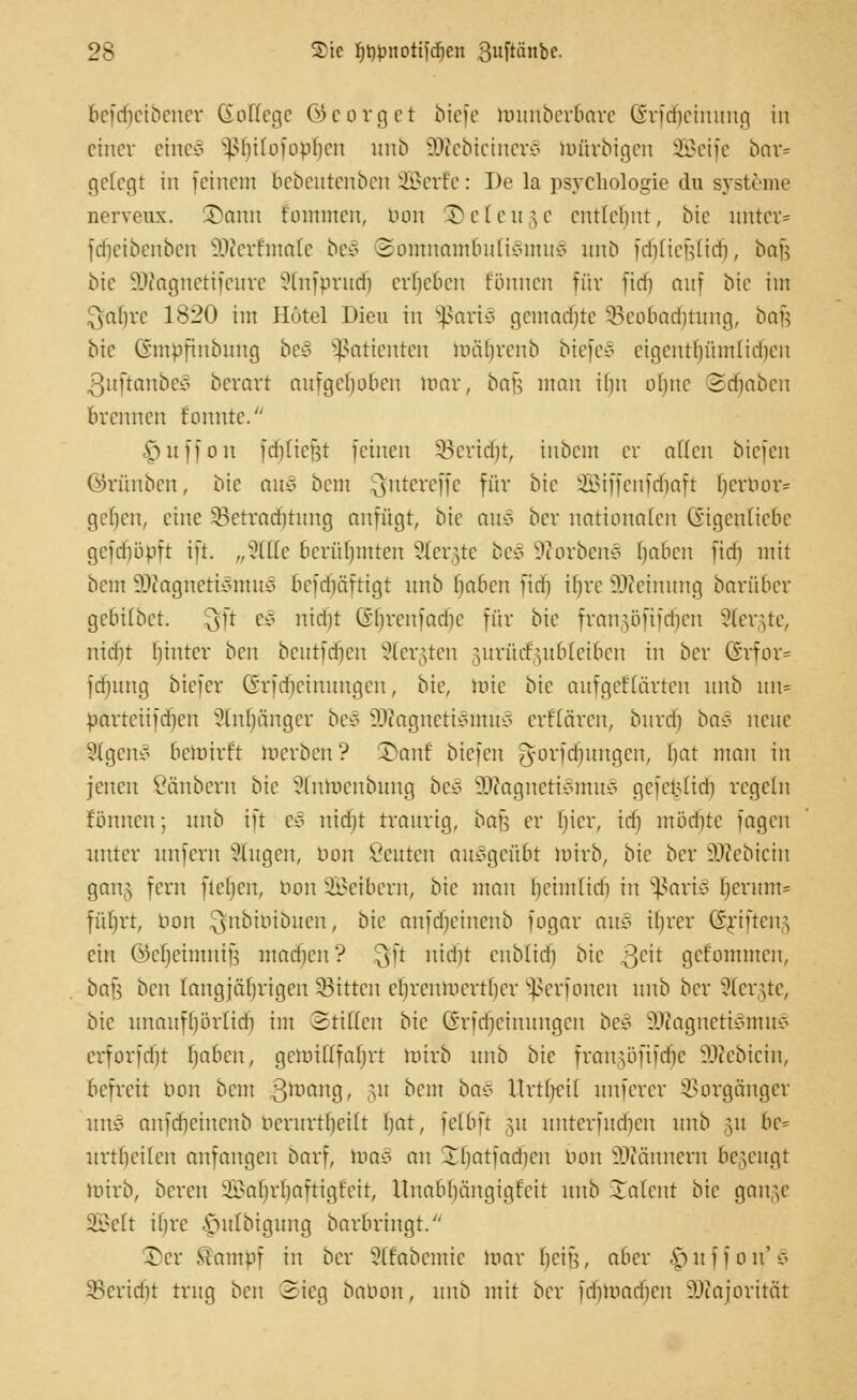 beidieibcner Kollege öcorget biefe tourtberbare Üridieinimg in einer etneS ^liiloiopben unb SKebtcinerS lufirbtgen SBeife bar= gelegt in feinem Bebeutenben 2Berfe: De la psycliologie du Systeme nerveux. Sann t'ommen, nun © e 1 e u 5 e entlehnt, bie unter* fdieibenbcn 2Rerfmale bei Somnambulismus unö fdjliejjtidj, bau bte 9Jtognetifeure Stnfprudj ergeben fönnen für fid) auf bie im ^ahre 1820 im Hotel Dieu in SßariS gemalte 33eobaäjtung, bafj bie (rmpfinbiing bc$ Patienten mülirenb btefeS cigcntlmmlidien 3uftanbeä beretrt aufgehoben war, bafs man ilm ohne Stäben brennen t'onnte. ■Vnnion fdjliefjt feinen SBcridn, inbem er allen biefen ©rünben, bie an* bem ^ntereffe für bie SBiffenfdjaft (jerbor* rieben, eine ^Betrachtung anfügt, bie auS ber nationalen Eigenliebe gefdiüpft ift. „Sitte berühmten Slergte bei Sorben? haben fidi mit bem SDtognetiSmuS bcfdiäftigt unb haben fidi ibre äfteinung barfiber gebübet. $ft e3 nidü (yf)rcniadie für bie frangöftfdjen SSfergte, nidit Innrer ben bentfdien Stergten jurütfgubleiben in ber Erfor* fdmng biefer Grfdicinnngen, bie, Jute bie anfgef(arten unb nn= nartcüfdicn Anhänger be§ 3Wagnett§fltü§ erflären, buretj ba§ neue SlgenS bemirft werben ? ©an! biefen g-orfdntngcn, bat man in jenen Säubern bie ?lnWcnbnng be§ SJtognetiimtuS gcietMid] regeln fonnen; unb ift e§ nicht traurig, bau er ()icr, ich möcbte fagen unter unfern äugen, bon Beuten ausgeübt mirb, bie ber SJÄebtctn gang fern neben, bon Leibern, bie man hcimfidi in SßariS {jerum= füfjrt, bon $nbibibuen, bie nnfdieincnb fogar an* ibrer ©fifteng cht (Mjeimniü madicn'? 3'r nu'1'r enbltdfj bie 3c'r gefommen, batl ben langjährigen SSttten chrenmertber Sßerfonen unb ber 9lergte, bie nnanfbörlid) im Stillen bie ©rfdjeinungen be* SDiagnetiSmuS erforfdit Ijabcn, gcmilTfahrt wirb unb bie frangöftfdje SKebicin, befreit tum bem ßwaug, gu bem ba§ ttrtljeil unferer Vorgänger ux\ä anfdjeinenb ucriirtbcilt hat, felbft gu nnterfneheu unb §u be= itrtbeilen anfangen bnrf, wno an Jbatfadicn bon SWännem begeugt mirb, bereit ^abrljaftigtcit, Unabhängigkeit unb -Talent bie gange Söelt ihre .'oulbignng barbringt. Ter Stampf in ber Slfabemie mar (jeijj, aber ^uffon,'$ SBertdjt trug ben Sieg babon, unb mit ber fdjtoatfjen Majorität