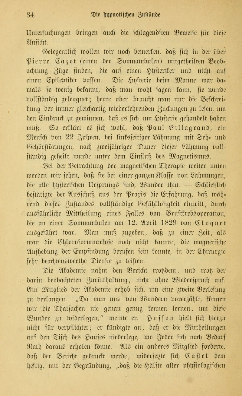 Untcrfudmugen bringen aud) bic fd)(agcnbfteu SBetoeife für biefe ?lnfid)t. ©elegerttlidj wollen toir nod) bemerfen, bafj fid) in ber über §ßierre &a§ot (einen ber Somnambulen) mitgeteilten Sßeofc* ad)tung 3U9C finben, bic auf einen ■£>l)ftcrir'er unb nid)t auf einen (Sptiepttfcr paffen. SDie £>l)fterie beim Spanne mar ba= mal* fo meuig befannt, bafs mau mo()( fagen fann, fie mürbe üoKftänbtg geleugnet; l)cute aber braucht man nur bic SBefäjrei* bung ber immer gleichartig miebcrf'cljreuben ßucfuijgen §« tefeu, um beu (Sinbrurf 31t gemimten, bajj e§ fid) um offene geljanbelt Ijaben mii|V ©o erflärt e§ fid) moljt, bafs paitl 3>i (lag raub, ein 9)ienfd) bau 22 .^afyren, bei [inseitiger ßäfmtung mit ©ef)= unb ©el)orftöruugen, nad) §merjäf)riger £)auer biefer Väl)mung öoH= ftänbig geseilt mürbe unter bem ßinfdtji be§ sDiagncti3mu3. 33ei ber 33ctrari)tung ber magnettfdien STf)cvapic meiter unten merbeu nur fcfjcn, bafc fie bei einer ganjeu klaffe tum £äl)iuungen, bie alte l)t)ftcrifd)en Urfpruug^ finb, Sfihmber tlmt. — Sdj(icfdid) beftätigte ber StmBfcfjuf? au$ ber Sßrari3 bic Ghfaljrung, bafc möl)= renb biefcS ßuftanbeä bollftänbige Gkfühjiofigfeit eintritt, bitrd) auyfüf)rlid)c sDiittl)ciluug eiltet 3tatte3 bau 33ruftt'reb^operatiuu, bie an einer Somnambulen am 12. Wptil 1829 bon ©loquet ausgeführt mar. SDton mujs zugeben, bafe §u einer ^cit, al§ man bie Ghjoroformnarfofc nod) nidjt rannte, bie magnctifdie 5luf()ebuug ber (Smpfiubung berufen fein fonntc, in ber (ibirurgic fefjr beadjtenSmertlje £üenfte 31t teiften. ©te Sßabemie nabm ben §8crtd)t trotjbem, unb tvol5 ber barin bcobadjtctcn ßuriietTjattung, nidjt ofync äßieberfyruclj auf. (Sin SDfätglieb ber ?lfabcmic erfjofc fid), um eine ^roeite Sßertefttng 311 verlangen. „T>a man wx§ bon Sßunbem borergaUjtt, fönnen mir bie 'ibatfadjeu nie genau genug fennen lernen, um biefe 2£uubcr 31t mibcr(egcn/' meinte er. |)uffon bjelt fid) fjiergu nidjt für bcrpflid)tet; er fünbigte au, ba\i er bie äftittfjeihmgen auf ben 'Jifcf) bcS Raufet? niebertege, roo l^ebcr fid) nad) 33ebarf 9iatl) barauo erboten fönnc. 2flJ ein anbetet äftitglieb forberte, ba^ ber 33erid)t gebrurft merbe, miberfet5te fid) (Saftet bem beftig, mit ber 33cgrünbuug, „bav-, bic $älfte alter pbtjfiotogifcbeu