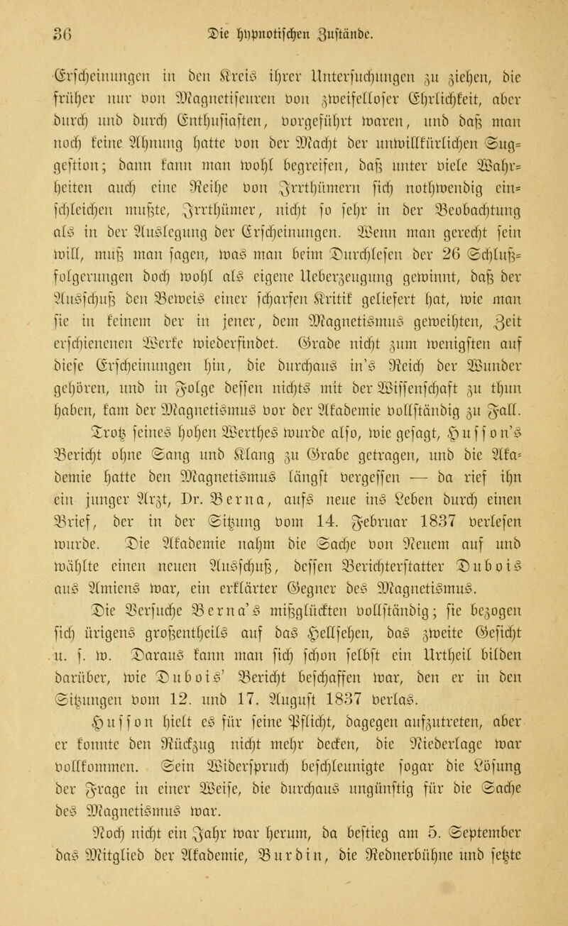 (irid)eiuuugcu in ben Mreio ilnxr Uuterfud)itugen §u ryel)en, bie früber nur tum OJtognetifeuren tum gtoeifettofer Gln'Cidjfcit, aber bind) unb burdi (intlmfiafteu, borgefüljrt raaren, unb bei}?, mau iKHli feine Sfljnung fjattc tum ber SQJad^t ber uumiHfür(id)cn ©ug= geftion; bann tarnt man raofjf begreifen, ba)i unter biete SBa^r? liehen and) eine -lveil)e nun ^rrt()ümcru ftd) notlhucubig ein* idileidieu mujjte, ^rrtliümer, uid)t [o jel)r in ber §8eo&adj|tung als in ber Stillegung ber förfdjeinungen. 2Benn man geredet fein toiH, muh. man jagen, toa£ man beim Surdjtefen ber 26 (2d)(u|V folgerungen buch, mofh al£ eigene ttefcergeugung gerahmt, bafj ber xMnvfd)ufs ben äSetoeiS einer fdjarfen Stritt f geliefert f)at, tote mau fte in feinem ber in jener, beut 3ftagneti§mu§ geroctlitcn, 3e't crfdhcncucn SQSerfe raieberfinbet. ©rabe nicin -mm racnigfteu auf biefe CSrjdieiuungeu Ihn, bte burdjauS tn'S -Weid) ber Söuubcr gehören, unb in J-ofgc beffen nidjfco mit ber Siffenfä^aft §w tfmn Ijabcu, tarn ber 9ttagnetiSmu£ bor ber ^(fabemie bottftänbig 31t ^ail. Xxofy feinet fielen SBertljeS raurbc alfo, raie gejagt, ^uffon'S §Beridjt otme Sang unb St fang §u ©rate getragen, unb bte 2tf'a= bemie f)attc beu SftagnetiStnuS tängfi bergeffen — ba rief itnt ein junger ^(r^t, Dr. 53 er na, aufS neue in§ Vebett burtf) einen SBrief, ber in ber (Sitzung bom 14. ge&ruar 1837 beriefen raurbc. Die Sttabemie nafmt bic Sadje trau üicncm auf unb raä()(tc einen neuen ^lusfcimB, beffen 33ertd)tcrftattcr ©uboiS auS SlntienS toar, ein erffärter ©egner beS 2ÄagnetiSntu§. 2)te 3>crfutf]c 33 er na' § mingüuftcn boüftänbig; fte belogen fidi ftrigenS grohcutfycite auf ba«3 ^ettfeljen, ba$ ztoeitc ©eficfyt u. f. ra. daraus fann mau ftd) frfion fetbft cht Urtfjch bUben barüber, rate ©uboiS' 93erid)t befd)affen raar, ben er in ben Sitzungen bom 12. unb 17. 3(uguft 1837 berlaS. ^uffon l)ielt e3 für feine ^flidjt, bagegen aufzutreten, aber er tonnte ben Sfäidfgug nid)t mcfjr beefen, bic 9iiebcr(agc raar ooKfommen. Sein SBiberfbrudj) befdjieunigte fogar bic Söfung ber Tyvagc in einer ÜBSeife, bte burd)aus nngünftig für bic Sa die beS 3Kagneti§ntu§ toar. 9? od) nierjt ein $aljr toar tjerum, ba beftieg am 5. September baß üDfcitglieb ber ?(fabcmic, SBu.rbin, bte Srebuerbüfme unb fchtc