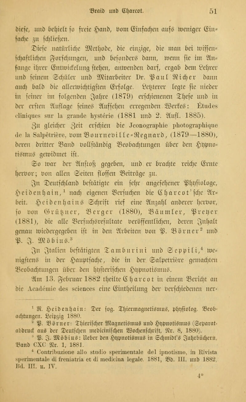 biefe, unb Behielt fo freie $anb, Dom (Einfachen auf* toenigex (Ein* iadie ;n fcblieiVn. riefe natiirlidie Wltfyobt, bie eingige, bie mau bei miffen= idiaftlidien /yorfdmitgen, unb BefonberS bann, menn fte int ?ln= fange ihrer (Sntnncfelung ftelien, anmenben barf, ergab beut Vebrer unb feinein SdjüTer nnb Mitarbeiter Dr. ^aul Üticber bann and) bnlb bie allermidnigften (Srfolge. Vemerer fegte [ie nieber in 'einer int folgenben Qfaljre (1879) erfebienenen SHjefe nnb in ber erften Sluffage feinem Staffelten erregenben SßerfeS: Etudes cliniques sur Ia grande hysterie (1881 nnb 2. Stuft. 1885). 3n gteidicr 3eit erfd)icn bie Jconographie photographique de l;i SaJpetriere, bomSBournebine-SRegnarb, (1879—1880), bereit britter SBanb rmüftäitbig ^Beobachtungen über ben £l)pno= ti§mu3 gemibmet ift. So mar ber Sfoftojj gegeben, nnb er bradjte retdje (Srntc berimr; bon allen Seiten fioffen Beiträge §u. 3fn ©eutfdjlanb beftätigte ein feljr angefebener Sßljbjiologe, Reibenbain,! naefj eigenen SBerfudjen bie 6 bar cot' [die ?lr= beit. Reiben bain § Sd)rift rief eilte Slngaljl anberer Ijerbor, fo don © r ü %ner, SB c r g er (1880), 35än mlex, ^ r e i) e r (1881), bie alle 35erfud)Srefuttate beröffentticfjett, beren '^itbalt genau miebergegeben ift in ben arbeiten bon ^3. SBömer2 nnb f. fr äKöbiuS.3 ,^n Italien bestätigten Jambnrini nnb (Sebbili,4 mc= nigftenS in ber .s>nnptfad)c, bie in ber Satfcetriere gcntad)ten ^Beobachtungen über ben bbfterifdicn fjtybnottilmuS. 91m 13. 5cbrnav 1882 tbcilte ß barco t in einem SBertdjt an bie Academie des ^eiences eine tSintljciCung ber bcrfdjtebencn ner= 1 fR. §eibenf)atn: £)er fog. Jfyicrmagnetismuö, pt)t)fioiog. 23eob= adjtungcn. Seidig 1880. - $. S3örner: $b^ertjtf)er Magnetismus unb §t)pnottsmu3 (Separat» nbbruef aus ber 2)eutfd)cu mebicinifdjen S5}od)enfd)iift, 9Jr. 8, 1880).  $. 3- SJiöbtus: lieber ben .'öppnotismus in Sdpmbt's 3ab,rbüd)erit, ibanb CXC 9lr. 1, 1881. 4 Contribuzione allo studio sperimcntale del ipnotismo, in Rivista sperimentale di freniatria et di mediana legale. 1881, 58b. III. unb 1882, Bd. III. u. IV. ■4*