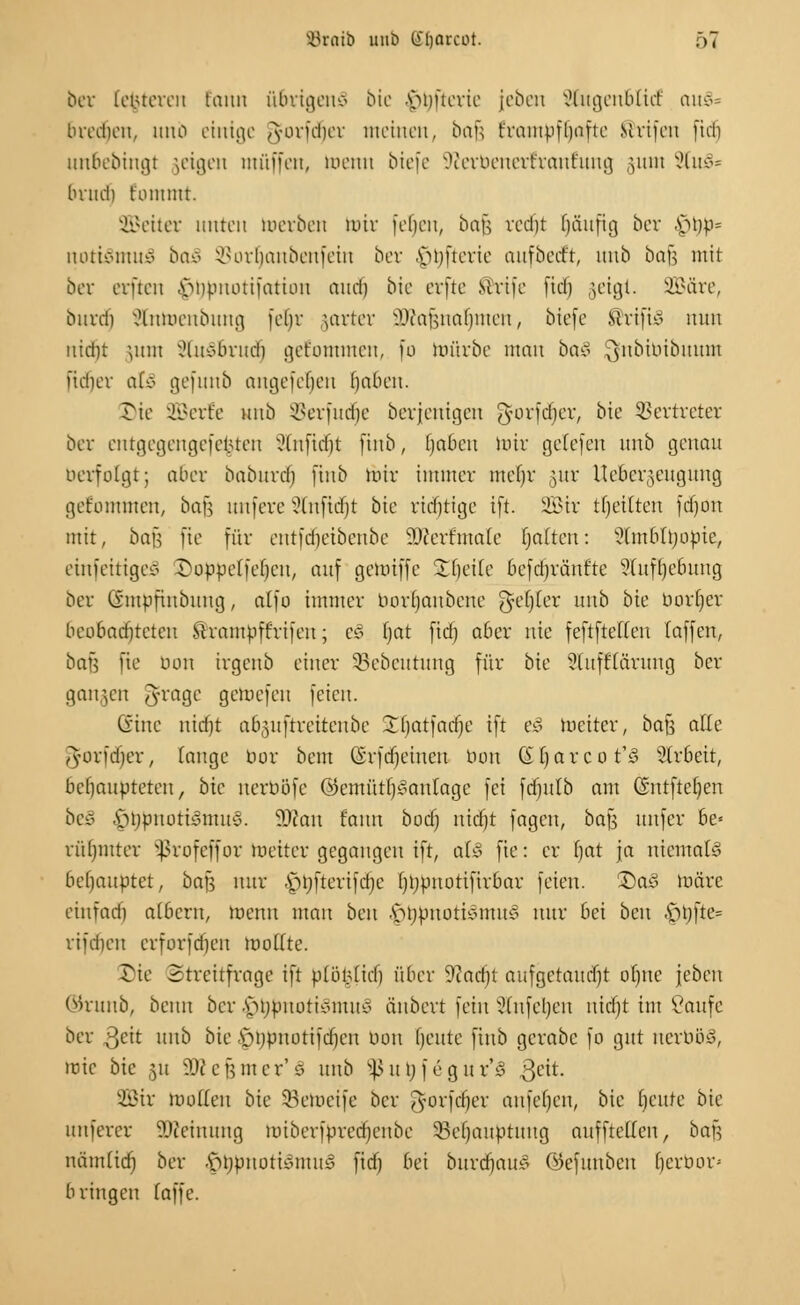 ber [enteren fann übrigens bie -vumerie jeben xHugeubütf auv^ bredien, unb einige fundier meinen, bau t'iautpftjaftc Mrtfen fid) un6ebingt jeigen muffen, menn biefe Sfterbenertranrung §um 2lm§» brud) t'ontittt. 2Beiter unten merben mir fefcjen, bafj redjt Ijftuftg ber \M)ru luutviitiiv baS 35ort)anbenfein bor vünterie aufbeert, unb bajj mit ber erften «vmpiuuifatiou and) bie erfte Srife fiel) §eigt. 2Bäre, burdj J&ttoenbung fet)r jarter 3Äaf$nar)men, biefe drifte nun nierjt jum xHusbrud) getommen, fo mürbe man ba§ ^nbibibuum jufjer a(e> gefunb angefet)en ()abeu. Tic Sßerte unb SSerfudfje berjenigen ^forferjer, bie Vertreter ber entgegengefe^ten ?lnfid)t ftnb, (jaben mir getefen unb genau berfolgt; aber babttrd) ftnb mir immer mef)r gur Uebergeugung gekommen, bau unfere 3tnftd^t bie richtige ift. SEBir tfjettten fdjon mit, bafj fte für entfdjeibenbe äfterfcnale fjatteu: SHfatblrjobie, einseitiges Soppelfeljeu, auf gemiffe Steile befdjrä'ntte Sluftjebung ber (viupfinbitug, atfo immer bortjanbene gefjier unb bte borljer beobadüetcu ®rambftrifen; Co Ijat fid) aber nie feftftetfcn (äffen, bar-, jte don irgenb einer SBebeutung für bie Stufftarung ber gangen Jrage gemefen feien. Sine niebt abguftreitenbe Jljatfadje ift e§ meiter, baß alle gforfdjer, lange Hör bem (Srfdjeiueu tum (Hjarcot'S Strbeit, behaupteten, bie nerböfe ©emütl)<?an(age fei fdjttlb am Qmtfteljen beS |jrjbnoti§mu§. Tlan fann boer) nidjt fagen, baf$ unfer be- rühmter $rofeffor meiter gegangen ift, al§ fte: er l)at ja niemals behauptet, bafs nur £)tjfterifd)c ()t)pnorifirbar feien. £>a3 märe eiufad) albern, menn man ben A>rjpuottsmus nur bei beu .*pt)fte= rifdieu erforfdjen roo((te. Sie Streitfrage ift p(öiMid) über 9iad)t aufgeraudjt ofyue \ebcn ©runb, beim ber $t)bnoti§mu§ anbert fein Stnfetjen nidjt im Vaufe ber ßeit unb bie sjijpnottfcfjcn uon fjeute ftnb gerabc fo gut nerböS, rote bte 51t ÜD? c fj m e r' 0 nnb *ß tt \) f e g u r'3 3ett. Sir modelt bie SBemetfe ber Jyorfdjer aufefjett, bie bleute bie unferer SKeinung miberfbrecrjenbe 93er)aubtung aufftetten, ba\^ nämüd) ber .frrjpnotismuS fid) bei burdjatt? ©efitnbeu Ijerbop bringen (äffe.