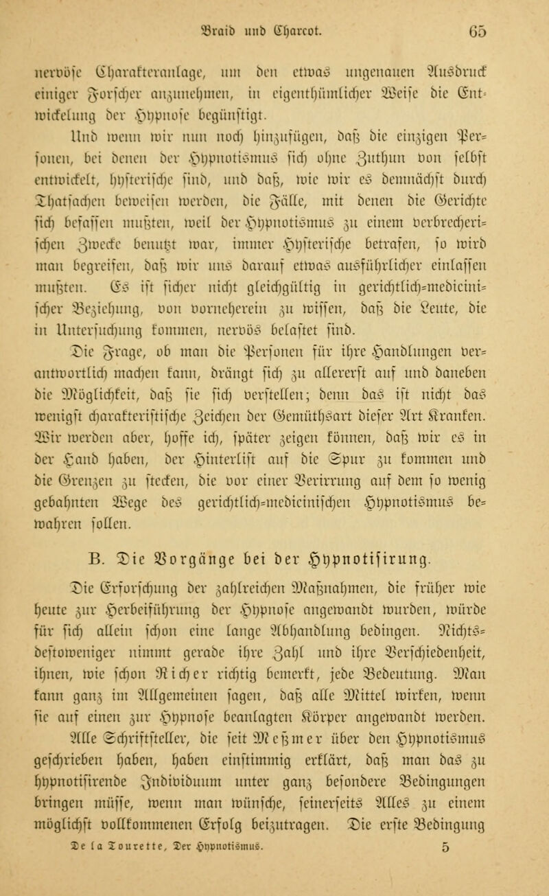 SBvaib unb (Tfjarcot. G5 nerböfe ßfjarafteranlage, um ben ettoaS ungenauen StuSbrud einiger A-orfdier anmnelnneu, in eigentlmmlidicr SBeife bie CSnt Wicfelung ber .s>npuoic bcgüuftigt. Unb Warn mir nun nod) E)in$ufügen, bajj bie einzigen Sßer» foncn, bei beneti Der vmpuotivinuv fidi oliue guttun bon fefiift entmicfelt, Imücrifdic finb, unb bau, wie mir e§ oemnädm burdi Jbatfadien beWeifen werben, bic ^fätte, mit benen bic ©eridjte fidi befaffen muRteu, weil ber \Mjpmuiemuto §« einem ber6red)eru= idicu ßwetfe beuunt mar, immer \M)ueriid)e betrafen, [o Wirb man begreifen, bau mir un£ barauf etwa* aue-fülirüdicr einfallen mufjten. (£ä iü fidicr uid')t gteidigültig in geridntid)=mcbicini= fdier SBegietjung, von borne^erein gu Wiffen, bats bie ßeute, bic in llnterfud)ung t'ommen, nemo* belaftct ftnb. ©ie 3raÖc' otl ,nau bie Sßerfonen für Hjre i^anbiungen ber» antWortltdj machen t'anu, brängt jtäj 51t atfererft auf unb banebcu bie Wögtidit'cit, bafj fte fid) berfteffen; beim ba§ ift uid)t baz menigft d)aratteri|tifd)e ^eidjen ber ©entutlj^art biefer Strt Traufen. SQSir Werben aber, (Joffe id), fböter ;eigen fännen, ba\$ mir e§ in Der £anb h,aben, ber Apinterlifr auf bic Spur 51t f'ommcu unb bie ©renken m fterfen, bie bor einer SBerirrung auf öem fo wenig gebahnten 2Bege be§ geriditlidHnebiciuifdjen |)hpnotismu* be= wahren faden. B. ^te Vorgänge bei ber §t)pnotifirung. öie lirforfdmug Der jaljlretdjen ^aünarjmeu, bic früher Wie fycutc jur .Herbeiführung ber |jt)bnofe angemaubt mürben, mürbe für fid) aüciu jdj011 eine lange ?lb()aubhing bebiugen. 9ciditx^= beftomeniger nimmt gerabc tr)re Qafyl unb ifyrc 93erfdjiebenlje.it, ifmen, roie fdmn 3t ich, er ridjtig bcmerr't, jebe SBebeutung. 2Ran fann gan^ im Mgcmeiucu fagcu, Dan alle -Drittel Wirten, Wenn fte auf einen jur .önpnofe beaniagten Mörper angemaubt Werben. 2(ile 2d]riftftcl(cr, bic feit SKejjmer über bcn Ijhpnoticmtu* gefdn'ieben haben, hjaben ciuftimmig erfiärt, bau man ba§ ,51t hnpnotiürcnbe ^ubiüibuum unter gan,} befonbere 53ebingungcn bringen müffc, wenn man wünidjc, feinerfeitS 3QIe§ 51t einem möglid)ft DoKfommeneu Grfoig beizutragen. ©ie erfte 53cbinguug Xc (a lourette, Jet Jpnpnotismus. 5