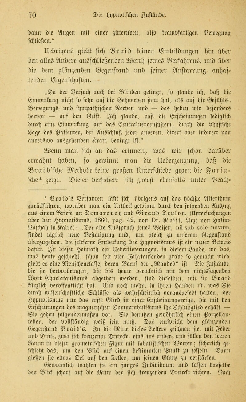 bann bie 9(ugcn mit einer jittetnöen, atfo frampfartigeu Semcgung fdjltejjen. UeBrigenJ gteBt fief) Söraib feinen GsmBttbungen bin über ben aüe§ Slnbere außj'diftefeenben Scrtl) feinet 5>crfal)rcns, imö über bie bem glängenben ©egenftanb urtb fetner ?ln[tarrnng nnljaf- tenben CSigcnfdjnftcn. „So ber SSerütd) auä) bei SBftnben gelingt, fo glaube id), boß bie ©turoirhmg nid)t fo fcf)r auf bie (3er)nerüctt ftatt bat, a(§ auf bie ©efüljt* , SöetDegungS» uub ft)mpatl)ifdjcu Sföerben uub — üa§ f»cbei: toir befoubere* beroor — auf ben ®eift. ^d) glaube, baß bie ßxfdjcinuugcn lebtglid) burd) eine ©intuirfung auf ba3 (Sentratuerocnfrjftcm, burd) bie pl)pfifd)e Sage be£ Patienten, bei Slusfdjüifj jeber anbeten, birect ober inbireet oou auber^tüo ausgeljcnben Straft, bebiugt ift. SBewi man fid) an ba>? erinnert, mao mir fdjüii Darüber ermähnt haben, fo getohmt man bie UeBergeugung, ba^ bie Sßratö'fdje iWctbübe feine großen ilntcrfdjtcbe gegen bie ^arta = ftfje1 geigt, ©tefer berftdjert ftd) §uerft ebenfalls unter 93cadj= 1 Sraib'3 SBerfabren läßt fid) übrigens auf ba§ bbdjfte ?(ttertf)um surüdfübreu, worüber man ein Urtfjeil gewinnt burd) ben fofgeuben StuSjng au$ einem Briefe an SDemarquat) unb ©iraub=£cuIon. (Unterfudjungen über ben §t)puoti<§mu<§, 1860, pag. 42, oon Dr. 9toffi, Sftftt oon &aüm= ^kfdjal) in Äatro): „3)er alte 2(uSfprud) jene» Steifen, nil sab sole novum, finbet täglid) nme 53eftätigung unb, um gleicr) ju unferem ©egeuftanb überzugeben, bie fcltfame ©ntbedung beS §tiönottSmu§ ift ein neuer Setuci«? bafür. %n btefer £)eimatt) ber lleberlieferungen, in biefem Sanbc, iuo bas, wa§ beute gcfd)iebt, fdjon feit oier Sabrtaufenben grabe fo gemad)t roirb, giebt c§ eine 3Dccnfd)enclaffe, bereu SBeruf ber „9)taubeb ift. ®ie 3«fttiubc, bie fic beröorbringeu, bie b\§ beutc öeräcfjtttcr) mit bem nid)t§iagenben 28ort ßtjarlatauigmu^ abgetfyau merben, finb biefetbeu, wie fic Sraib fürjüd) oeröffenttiebt bat. Unb uod) meljr, in ifjren §änben ift, ums ©ie burd) nnfienfdjaftlidje ©djlüffc als tüaljrfdrjcinficrj oorauSgefcht Ijatten, ber $öönoti§nm3 nur ba$ erfte ©lieb in einer ©rfdjeinungsteibe, bie mit ben (Srfdjcinungeu bei? magnetifdjen Somnambulismus' tt)r Sd)luf3glieb erhält. — ©ie geben folgcubermafkn cor. ©ie beiluden gcnuitjulid) einen ^or^eHan.. teuer, ber üotiftänbig weiß fein muß. S)a§ entfpridjt bem glfinjenben öegeuftanb 93 reib'3. Sn bie SJJitte biefeä Seilers! jeidjnen fic. mit geber unb Sinte, ä>uei ftcfj Ereujenbe Sreiede, etn§ \\\$ aubere uub fußen ben leeren Siaum in biefer geometrifd)eu S'igur mit fabaliftifdjcn 2Bortcn; ftcf»crfidt) ge= fd)iel)t ta§, um ben Süd auf einen beftimmten ^Junft 51t fcffeln. Saun gießen fie ettuag Del auf ben Seiler, um feinen ©lans 31t nerfiärfeu. 0ett)öf)nüd) loärjlcu fie ein junget Snbiöibuum unb laffen basfelbc ben Süd fdjarf auf bie 9#itte ber fid) f'reugcubcu Srciedc rtd)tcn. Wad)