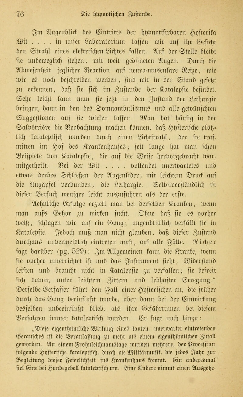 $nt SlugenbltdE be§ ©tutrittä ber fibpuotifirbarcn |>t>fterttu 2Btt .... in itnfer öctBoratortuni taffen mir auf ibr ©eftd)t ben Srvadl eine§ cfeftrifdjcu Vidjte* fallen. 2luf ber (Stelle bleibt fie uubemegfid) fielen, mit toett geöffneten klugen, ©urd) bie ?lbincfcnl]cit jeglidier Oieactiou auf neuro=muScutäre Üfei^c, tote mir e§ und) bcfcrjrciben merben, fiub mir in ben Staub gefet.U §u evr'enncn, bafj fte fid) im 3!'Ü'inbe ber Matafcpfie befinbet. ©efjv Ictdjt fantt man fte jel.U in ben ßuftanb ber Vetfjargie bringen, bann in ben bc£ Somnambulismus? unb alle gcmitnfd)teu ©uggeftionen auf fte mirf'en (äffen. 3Äan bat ()änfig in ber Safbetrierc bie 33cobacrjtung mad]cn f'unnen, baf? .s>bfterifd)c p[öi3= fid) fatalebttfd) mnrben burd) einen £id)tftrab(, ber fte traf, mitten im £>of be§ £ranfenf)aufcs; feit fange bat man fdjon 33cifvicfe bou Satatebfte, bie auf bie SBetfe berborgcbradit mar, mitgeteilt. 33ei ber Sit .... boffenbet unertoartetesS itnb ettoaä berbeö ©djliefjen ber ^lugenfiber, mit feidtfem £)rucf auf bie Stug&pfel berbunben, bk Setljargte. Selöftberftänbtid) ift biefer 33erfud) meniger letcfjt aus?,ytfüfn*cu al§ ber erfte. ■?(ef)nftd)e Grfofge ergtett man bei berfefben Mranr'eu, menti man aufs @ef)ör §u mirfen fudjt. Ofjne bajjj fte eo borget metfe, fd)fagen mir auf ein OKmg; angenbfirffidi Herfällt fte in Satalebfte. ^'cbodi mufj man nid)t glauben, baf? biefer ;3>uftaub burd)auso unbermeibfid) eintreten muf?, auf äffe gaffe. 9t i di e r fagt barüber (pg. 529): ^m ungemeinen fanu bie STraut'c, meuu fie borf)cr unterrid)tet ift unb bas? ^nftrument fiebt, Sibcrftanb feiften unb braudit uid)t in SÜatafebfie §u nerfalfeu; fie befreit fid) babon, unter leidjtem 3^ern unb fcbljaftcr Erregung. £>erfefbe $>erfaffer füfjrt ben gfaH einer -S^bfterifcbcn an, bie fntl)er burd) büä ©ong beeinfhtfet mürbe, aber bann bei ber CS'iumirfung berfefben unbeeinffufjt blieb, at§ ibre Okfäbrtinncn bei biefem SBerfaljren immer fatafebtifd) mnrben. Gr fügt noeb f)in,^u : „®tefe etgentEjümficfje SBirfuug eines? tauten, unerwartet cintretenbeu ®eräufcf)e§ ift bie Skranfaffuug ju mefjr atö einem etgcntljümlicfjen 3ufaß geworben. Stn einem grof)nteid)nams3tagc rourben mehrere, ber ^Sroccffton folgenbe §mterijd)c fatalepttfcfj, burd) bie SKilttärmuftf, bie jebe* $cd)v pr Begleitung biefer fyeierticfjfett ht§ $raufenf)au£ fommt. ßtu anbercgmal fiel (Sine bei §unbcgebetl fatalcptifcrj um. ©ine Rubere nimmt einen 2tu3gct)e=