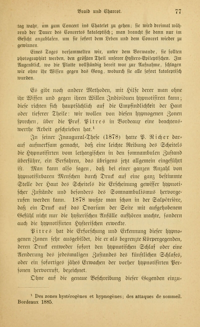 tag maljr. um jitm (iouecrt ht8 Gratetet su geljeit; fie totrb breimal mal) rcub bei Sauet be£ SoncerteS fatalcptifd); man braudjt fie bann nur im Qfeftdjt anjublafen um fie fofort bem Seben uub bem Soucert mieber ju gewinnen. Stneä läge* berfamtnelten mir, unter bem SJorroanbc, fie feilten pljotograpljirt merben, ben größten Xfjett unferer $tyftero>(£pi(eßttfdjen. !gm ÄugenBtid, mo bic platte oollftänbig bereit mar jur Slufnarjmc, fdjtagcn mir ohne if)r SBrffen gegen baS ©ong, rooburd) fie aüc fofort fatateptifd) mürben. @S gibt rtodj anbere SÜtetljoben, mit $ilfe berer man olme ihr SBiffen unb gegen ihren Hilfen jjftbtm'buen hbpnottfiren fauu; biete ridneu fid) bauptfäd)lid) auf bie fömbfhtblidijfeit ber £)aut ober tieferer Hielte: tuir motten bon biefen ponogenen 3oneu fpred)eu, über bie Sßrof. 5ßitrei in SBorbeaur eine 6eadjten§« toertfje Arbeit gefdnieben bat.1 $n feiner ^nauguraklbcfe (1878) ()atte *ß. 9tict)cr bor» auf aufinerffaiu geiuad)!, bafj eine tetdjte 9tctlnmg be§ Sdjettely bie .s>npiuuifirten bom letl)argifd)cn in ben fomnambulen ßuftanb überführe, ein ©erfahren, ba* übrigens jct5t affgemein eingeführt ift. 9Wan fann alfo fagcu, bafj bei einer galten Stngafjl bon bnpnotifirbaren .Wenfd)cu burdj J)rurf' auf eine gair^ beftiuunte 2teile ber .sjaut be§ 2d)eitefo bie (£rfd)einung gemiffer hhpnott* fdjer ßuftänbe unb befonbero bee ©ontnamouIi3nwJ t)erborge= rufen merben fann. 1878 roußre man fd)on in ber ©alpetrierc, öaft ein £rurf auf ba* Cbartum ber (Seite mit aufgehobenem (Gefühl nid)t nur bie l)t)fterifdjcu Zufälle aufhören madjte, fonbem aud) bie htmnotifirten £n)fterifd)en erraect'te. SßitireS hat bie (vrforfd)img unb Grr'ennung biefer hi)pno= genen Soncn fe')v auögcbilbct, bie er als begrenzte Äörpergegcnben, bereu £rucf entmeber fofort ben (jtybnotifdjen Stfjiaf ober eine xHeuberung bec> jebesmaligcn 3uÜanoe^ oe^ fuuftlidjeu 3d)iafe3, ober ein fofortigci? \&f)e§ (Srroad)en ber bortjer hljpnottfirten s]3er= fönen hemorruft, bc^eidjnet. Chne auf bk genaue 33efd)reibung biefer C^egenben ein§u= 1 Des zones hysterogenes et hypnogenes; des attaques de sommeil. Bordeaux 1885.