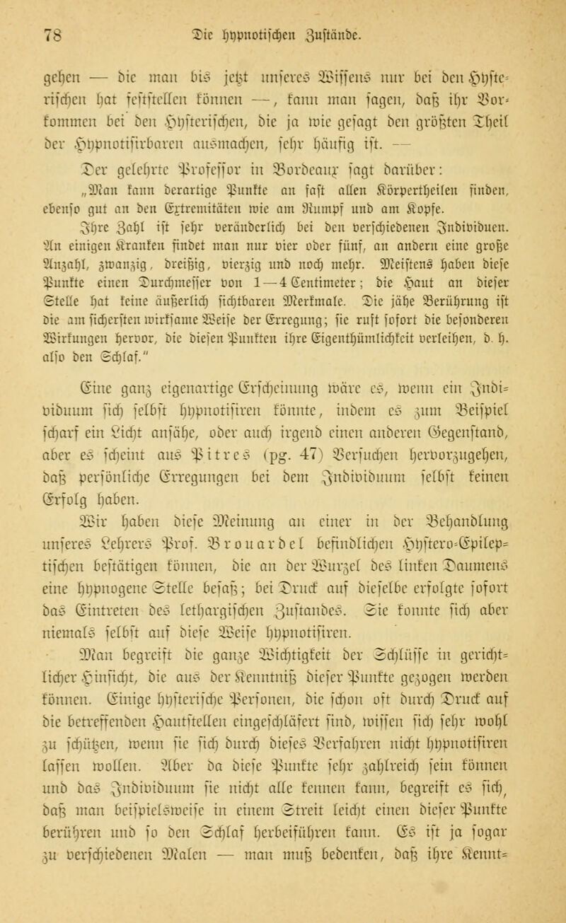 geljen — bie man bi§ jew unfereS SBiffenS nur bei ben $ijfte» rifdien liar feftftetten fönnen —, fann man fagen, bafj il)r $or* fommen bei ben vMiftcriidien, bie ja toie gefagt ben größten Ibcil ber v»npnotiiirbarcn anemtadjen, fct)v bünfig ift. — Der gelehrte §ßrofeffor in SBorbeauj fagt barüber: „äftan fann berartige Sßunftc au fafl allen Sörpcrttjcifeu finben, ebenfo gut an bert ßj-tremitäten ttuc am Stumpf unb am Äopfe. ^l)rc 3^ ift fetjr oeräuberüd) bei ben oerfebiebenen 3i>iöiöuen. v2tn einigen itranfen finbet man nur Pier ober fünf, an anbern eine grofec SInsahl, gtuan^ig, breifeig, Hiesig unb nod) meljr. äßetftenS fjabcu biefc Sßunfte einen Surdjmeijcr pon 1 —4Gentimetcr; bic £mut an btefer Stelle bat feine äußerlid) fidjrbareu SÜkrfmale. Sic jäbe Serübrung ift bic am fidjerften mirffame Steife berSrrcgung; fic ruft fofort bie befonberen SBtrfungen beroor, bic öiejen fünften il)rc ßigcntf)ümlid)fcit beriefen, b. 1). atfo ben Sdjfaf. (Sine gan§ eigenartige (irfdictunng märe es>, toenn ein 3fnöi= tubuum fidi felBft bnpuorifircn fönutc, inbem ß§ \\\\\\ SBeifpiel idiarf ein öidjt anfäf)c, ober audi ivgcnb einen anberen ©egenftanb, aber e§ fdjeint aus §ßitre3 (pg. 47) $crfudicn Ijerborgugejjen, ba$ berfönlidje Erregungen bei bem ^nbuubmtm felbft feinen (Srfolg baben. SEBir fiabcn biefc Meinung an einer in ber SBeljanblung unferes Vebrcrs ^ßrof. SB rouarbel befiiibf idieu A>bftcro=Gpi(ep= tifdfjen beftätigen fönnen, bic an ber SBurgel be3 untren 3>aumenc< eine finpnogene Stelle befaf;; bei £rurf auf biefclbc erfolgte fofort ba§ ©intreten beä (ctbargifdien fytftaxibe§. Sie fonntc fidj aber niemals felbft auf biefc SBeife bupnottftrcn. üKan begreift bic ganje 2BidjtigEeit ber 3d)füffe in geridn= lidier ^infid)t, bic au* ber Sienntntß biefer fünfte gebogen roerben fönnen. Einige bnfterifdie Sßerfonen, bie fd)on oft bitrdi Ü)rudE auf bie betreffenben .v»antftel(cn cingeidiiäiert finb, toiffen fidi febr tooljl \u fdnifccn, toetm fic fieb, bnrdi tiefet 2$erfaljren nidtf bopnotifiren (äffen motten. 2C6er ba biefc fünfte febr ;al)(reid) fein fönnen unb baz ^nbibibuunt fic nidit alle t'cnncn fann, begreift t§ ftd)f bau man bcifpielvincife in einem Streit ieidit einen biefer fünfte berühren unb fo ben Sdjlaf herbeiführen fann. Go ift ja fogar ju berfcfjiebencn äßalen — man muß bebenfen, bau ibre Stenut=