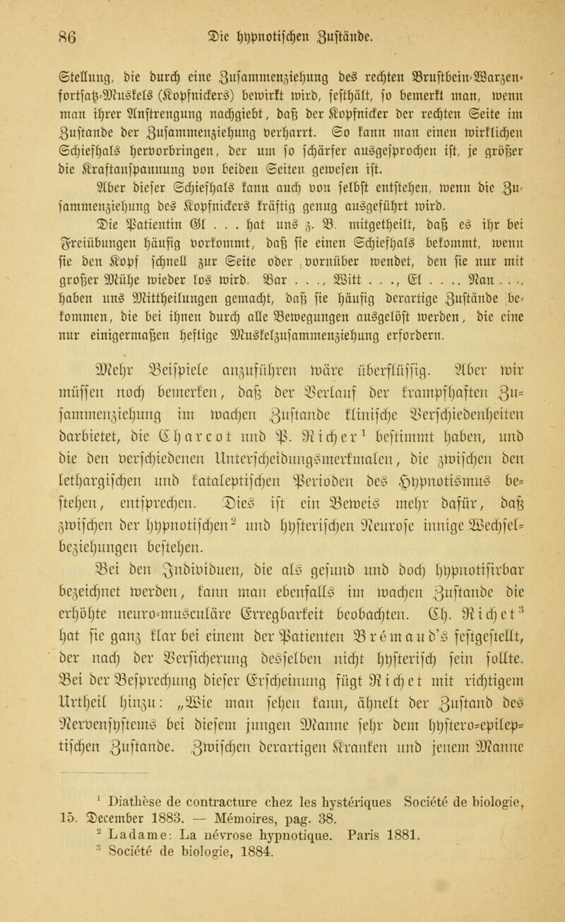 ©tcüuug, bie burd) eine Sufammcuäiehung bc§ rcdjten SBruftbciitSBarjcn' fortfa^SDhtSfeK (ÄopfnidferS) betuirit örirb, feftptt, )*o bemerft man, »nenn man tfjrcr Sfeftrengung nadjgtcbt, i>a}) ber Kopfnider ber rcdjten (Seite im ^uftanbe ber 8ufamntcitäiet)ung ücrljarrt. ©o fonn man einen ttnrtlidjcu SdjiefljaK Ijerüorbringen, ber um fo fdjärfer auSgcfprodjen tft, je großer bie Äraftaufpannung bou beibeu ©eilen geroefen ift. 9lber biefer ©djieftjalS fonn oud) ödu felbft entftefieu, menn bie Qu« iammeu3iel)itng bc3 $opfnidcr3 fräftig genug ausgeführt ttnrb. ®ic Patientin ©I . . . bat unS j. 93. mitgeteilt, bafj c§ tbr bei g-rciübimgen Ijäufig oortommt, bafj fie einen ©d)ieft)al§ befommt, wenn fie i>cn $opf fdjnell §ur ©eite ober üoruüber menbet, ben fie nur mit grofscr ÜDlülje nneber lo3 ttnrb. 23ar . . ., Sßitt . . ., (£1 . . ., Sfan .... fyabe\\ un§ ÜDiittljetlungcn gcmad)t, bafj fie Ijäufig berartige $uftanbe be= fommen, bie bei ibnen burd) alle 23cn>egungen au§gclöft toerben, bie eine nur einigermaßen Ijefligc SJhtSfeljufammenjieljung erforbern. Wlefyx SBeif^piete an,ytfüf)ren märe überffüfftg. 8t6er mir muffen nod) bemerfen, bafj ber Verlauf ber frantpffjaften 3ll= fammengieljimg tut machen 3uf*an^>e Kiniftfje $erfdjiebenljeiten barbieret, bie (iljarcot ititb §ß. Stidjer1 beftimmt baben, unb bie ben oerfdjiebenen itntcrfdjeibmtgimterf malen, bie gtmfd^en ben lettjargifdjen unb fataleptifdjcn Venoben be§ |)t;pnott3mu$ 6e» freien, cntfprcdjcn. Dic3 tft ein 35etoei§ uteljr bafür, ba^ §toifdjen ber Ijbpnoti jtfjen - unb f)i)[tertjd)cn Weltrufe innige 2Bed)feI= Bedienungen befteljen. 33ei ben $nbiöibuen, bie afc§ gefunb unb bod) btjpnottfirbar bc^etdjnet werben, fann man ebenfalls int madjen guftanbe bie cr()ö()tc nenro=mu^cnläre (irregbarf'eit beobachten. (Sb,. 9Hd)et:i Ijat fie gang flav bei einem ber Patienten Söremaub's fcftgeftellt, ber naefj ber 3>erfid)crnng be3feI6en rridjt f}t)fterifdj fein füllte. 35ei ber Sefbredjung biefer ©rfäjeütung fügt 9t t d§ e t mit richtigem Urtljeii l)iit5it: „2Bic man fel)cn fann, äljnelt ber guftanb bes? ^emenfoftento Bei biefem jungen 9Jianne [eljr beut bi)[teri>epi(ep= tifdjen guftanbe. ßroifdjen berarttgen Traufen nnb jenem Spanne 1 Diathese de contracture chez les hysteriques Societe de biologie, 15. Secember 1883. — Memoires, pag. 38. 2 Ladame: La uevrose hypnotique. Paris 1881. 3 Societe de biologie, 1884.