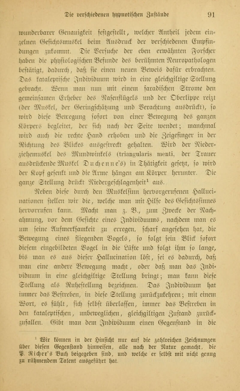 muuberbarer ©enauigfeit feftgefteUt, meldier J&rtfjeit jcbcin ein* leinen ®efidjt8mu§fel 6eim SfaSbrudE ber berfdjie&enen @m|jfm= bungen jufommt 3Me öerfudfje ber eben ermahnten gforfdjer haben Die phnfiologiidieu SBefunbe be§ 6erüljmten ^tcuropatliolo^cn beftätigt, baburdj, bau [te einen neuen SBetoeiS bafär erbrachten. J)oJ t'ataleprifdie ^nbtbtbuum toirb in eine gtei<f)giCtige Stellung gebraut. SBenn mau nun mit einem farabifdjen Strome oen gemeinfamen Urheber be§ SftafenflügefcS unb ber Oberlippe reigl (ber 3)ht3fel, ber @eringfcf)ä$ung unb ÜHTacbtung auSbrücft), fo wirb biefe 93eteegung fofort tum einer ^Bewegung beS gangen Mörperc- begleitet, ber ftcrj nad) ber (Seite toenbet; manchmal mirb aud) bie redne y>anb erhoben unb bie 3c'9cfinBev ln ocr Sridfjrung be§ 95Ii(feg mtvgeümft gehalten, 2Birb ber 9?ieber» ,;iebemuvtel be§ 9JJunbtt)inM3 (triangularis menti, ber Strauer auSbrütfenbe9Wu§fel £>ud)enne'£) in Ihütigfeit gefegt, fo mirb ber stopf gefentt unb bie kirnte hängen am Slörper herunter, ©ie gange Stellung bri'uft Sftiebergefctjlagenljeit1 av&. hieben biefe burdfj ben 9WuSfelfinn (jerborgemfenen £)aßuci= uatioueu ftetten mir bie, toeldje man mit §itfe be§ Oiefiditofinnc* iHTiuirruicn fnnn. äftadfjt man §. 33., \um Qmt&t ber %laä)* abmung, nur bem (Rendite eine* ^nbiuibuum*, uad)bem man i§> um feine ^luimcrffamfeit 51t erregen, fdjarf angefe^en l)ar, bie SSetoegimg eines ftiegenben SBogelä, [0 folgt fein SBlidE fofort biefem eingebilbeteu SBogel in bie ßüfte unb folgt iijm fo fange, bie man e§ au* biefer ^aHucination [oft, fei t§> baburdj, bafj mau eine anbere SBetaegung mad)t, ober ba\$ man bei* Qfnbi« bibuum in eine gleicbgifrige Stellung bringt; mau fanu biefe Stellung at§ -Kubcftellung bc^eidjncu. 3>ae^ ^nbibibuum l)at immer ba§ SBeftreben, in bieie Stellung gurüccguf eljren; mit einem 2Bort, e§ fühlt, ftdj ielbft tiberfaffen, immer bü8 SBeftreben in ben r'atnfcutiidjcn, unbemeglidjcn, gleichgiltigcn ßuftanb ;unuf= uifalleu. ©i6f mau beut 3|nbibibuum einen ©egenftanb in bie 1 SStr föuncu in ber öinftc^t nur auf bie 3af)frctd)en 3ci^nu^9en über biegen ©egenftanb fjmtoeifen, alle nad) ber Statur gemacht, bie $. Oitdjer'g 35uri) beigegeben ftub, unö tocldjc er felbft mit nidjt genug ju riiljmenbem Xalent ausgeführt Ijat.