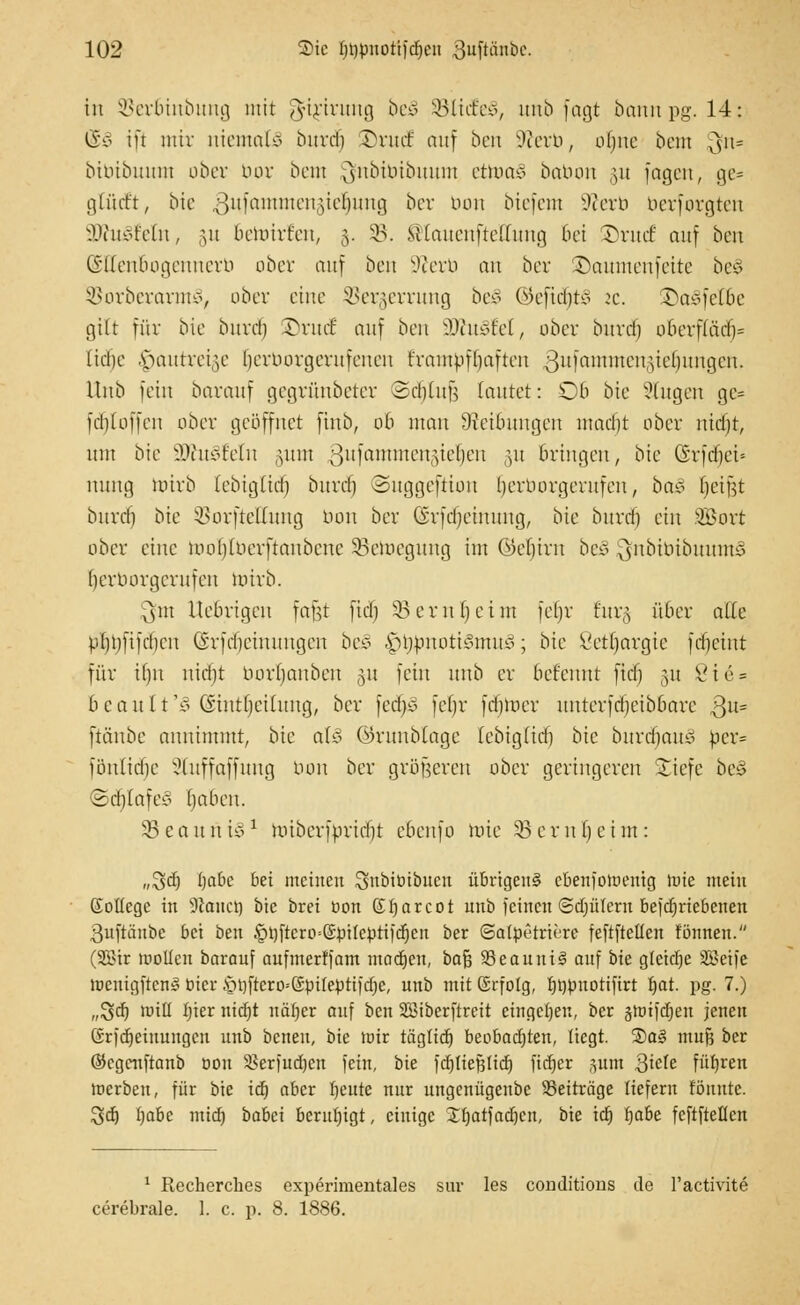 in ^erbinbung mit ^ftjtrung be3 SBltcfeS, utib fagt bann pg. 14; ©3 ift mir niemals burd) DrudE auf ben Sfterb, oljne bem 3fn= bibibuum ober bor beut jjfnbtbibuum ctruaS babon §u fagen, ge= glücft, bte 3ufammen§ie§ung ber bon biefem ütferb berforgten ÜKuSfeln, §u benürf'en, 5. SB. ©lauenftellung bei £)rmf auf ben ©ttenbogennerb ober auf ben S^erb an ber ©aumenfeite bei SBorberarmJ, ober eine 3Jer§errung beS QtefttfjfcS :c. ©asfclbe gilt für bie bitrd) £)rudE auf ben Wtuätd, ober biivd) obevf(ari)= liebe vtautrei^e (jerborgerufenen crambfljaften $ufaxttmen$iefymQm, Unb fein barauf gegrünbeter Sdjlufj tautet: Ob bie Slugen gc= fdjloffen ober geöffnet finb, ob man DJetoungen madjt ober nidjt, mit bie SJfttSMn ,utm 3ltlailtmcn,Vc')cn hn Bringen, bie ©rfdtjet* nung brirb (ebig(id) burdj ©uggeftion Ijerborgerufen, ba$ Reifet bitrd) bie 5SorfteHung bon ber (S'rfdjeinmtg, bie bitrd) ein .©ort ober eine tooljtberftanbette 33emcgitng im ©e^irn be§ $nbibibuumJ Ijerborgerufen wirb. 3?m Uebrigen fafjt fid) §8ernl)eint fel)v Eurg über alte bljtyftftfjen Gvfdjcinitngen beä A>opnott3mu3; bie Öetljavgie fdjeint für if)n nid)t borljanben §u fein unb er befenni fid) 31t 8t 6 = bean 1 t'c> Gintrjeiümg, ber fed)3 feljr ferner unterfdjeib&are 3U= ftänbe annimmt, bie aUS ©runblage Icbig(id) bie burd^auä per= fönlidje Sluffaffung bon ber größeren ober geringeren liefe bei ©djIafeS fjaben. SBeauniS1 toiberfpridjjt eBenfo rote 33cml)ctm: ,,%ä) i)abc bei meinen Snbibibtten übrigen^ cbenjowentg Wie mein (Jollegc in Stauer) bie brei üon (Tfjarcot unb feinen ©djüfern befd)riebenen Quftäube bei ben §l)ftcro=©piIeptifd)cn ber ©atpetrtfere feftfteüeu fönneu. (Söir wollen barauf aufmerffam machen, baß 23eanut3 auf bie glcidje Seife wenigftcnS öicr §t)ftcro--@pifeptifd)c, unb mit Erfolg, fmpuotifirt I)at. pg. 7.) ,,$jd) will Ijier nidjt uäljer auf ben SSiberftreit eingeben, ber §tt>t)crjen jenen Srfdjeinungcn unb betten, bie mir tägtidj beobadjten, liegt. ®a§ mufä ber ©egeuftanb oon 5>erfud)ett fem, bie fdjliefjtid) fidjer junt 3tele führen werben, für bie id) aber Ijettte nur ungenügenbc Seiträge liefern formte. 3d) Iwbe mid) babei beruhigt, einige Xfjatfadjcn, bte id) Ijabe feftftellcn 1 Recherches experimentales sur les conditions de i'activite cerebrale. 1. c. p. 8. 1886.