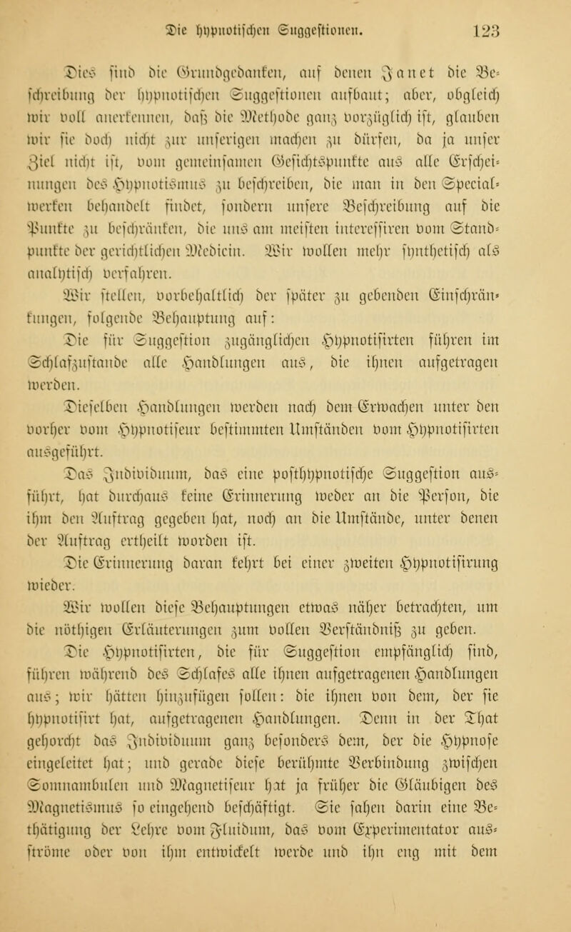 Die§ ftnb bie ©runbgebanfen, auf beneti gartet bie 93e= idncibiing ber bnonotifdien 2uggeftioneu aufbaut; aber, obgleich nur boD anerkennen, bafj bie ÜKetljobe gang borgügtidfj ift, glauben mir [ie bodjj nidu ;ur unferigen madfjen ;at bärfen, ba ja unfer ßiel nidfjt ift, öom gemeinfamen ©eftdfjtSdunfte au§ alle (Srfdijei« nungen beS vmonotivmmö gu 6efdf)rei6en, bie man in ben ©beciat« teerten 6efjanbett fiubet, fonbem uufeve §Befd(jrei&ung auf bie fünfte gu bcfdirüut'en, bie utu§ am meiften iuteveffiren öom ©tonb« punt'te ber gerid)tlid)eu üDtebicin. 2Bir wollen mein fmttbetifd) afc§ aualutifd) berfafjren. 2Bir [teilen, uorbebaltlid) ber fbäter 31t gebeuben (Siufdjvän» hingen, folgenbe Sefjaubtung auf: öie für Suggeftton gugängtidfjen .s>i)puottfirten füljrcn im Sdfjfofguftanbe alle .Staublungen au§, bie ifpteu aufgetragen merben. 5)tefel6en -Staublungen werben nad) beut Örwadieu unter bot oorber turnt vuipitotifeur beftuumteu Umftüubeu turnt ^jtjdnotifirten ausgeführt. Tav j\nbiriibuum, baS eine poftf)l;ptt0ti[df;c ©uggeftion auä-- fübrt, bat burdmu* feine (Erinnerung Weber an bie Sßerfon, bie ibm ben Auftrag gegeben bat, nocl) an bie Umftäube, unter benen ber Stuftrag ertl)eilt mürben ift. ©ie (Erinnerung baran feint bei einer gleiten ^ijpnottftrung mieber. JÜBit wollen biefe 'öebauptungeu eüooS näf)er betrachten, um bie nötbigen Erläuterungen :,um boEen SSerftänbnijs 31t geben. ©ie •vmpuotiurteu, bie für ©uggeftion empfäuglid) ftnb, rubren mälwenb beS SdjIafeS alle ilpten aufgetragenen ^anbtungen caxS; wir bätteit Ijingufügen füllen: bie tlpten Don beut, ber ftc Impuotiürt bat, aufgetragenen .Staublungen. £euu in ber Stljat gel)orri)t boS 3fnbibibuum gang befouberö beut, ber bie |)b,bnofe eingeleitet bat; uub gerabe biefe berülpntc Skrbinbung gtoifdfjen Somnambulen uub äftagnetifeur l).it ja frül)cr bie ©laubigen be* 2ftagneti3ntu£ 10 eiugebeub befebäftigt. 3ie faljen barin eine 53e= ttmtigung ber Vebre 00m iTyluibum, ba§ baut ©rderünentator av&* urbme ober bon ilpu cntmiifelt merbe unb ibu eng mit beut