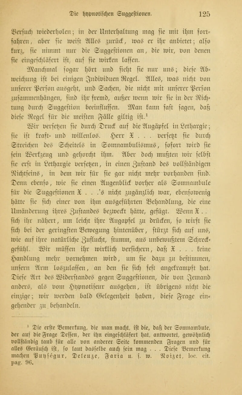 Verlud) mieberbolen j in ber Unterhaltung mag fte mit ihm fort* fuhren, aber fie mein SEtteS yirürf, was er il)v anbietet; alfo für;, [te nimmt nur Mc Suggefrionen an, bte mir, tum benen fte eingefdjtäfert iü auf fie toirfen [äffen. äftancrjmal fogar hört unb ficht fte nur 11110; biefe 216» toeidfjung ift bei einigen ^nbtbibuen Siegel. SCtteS, luaS uieht tum unferer Sßerfon ausgebt, unb Sadien, bie nidit mit unferer Sßerfon jufantmenljängen, ftnb ihr fremb, aufeer menn mir fte in ber -)iidi= tung burdj Suggeftion bceiufluffeu. 3Äan fanu faft fagen, bafj biefe Siegel für bte meiften gfäEe giltig ift.1 2Btr berfe^en fte burdj rrurf auf bie Augäpfel in Lethargie; fie ift Eraft« unb ruilfeulov. A>err 96 . . . nerfetn fte bind) 2treidien be§ 2cheitelc> in SomuambulicmtuS, fofort intrb fte fein Sßerfgeug unb gelnnxht ihm. 2C6er bod) mußten mir feibft fie erft in Lethargie berfefcen, in einen ßuftanb be§ bollftanbigen ^liditfeinv, in bem mir für fie gnr nidit mefjr üorljanbcn ftnb. Tenn ebenio , mie fie einen ?(ugcnb{icf borf)cr al§ (Somnambule für bie Suggeftionen £ . . .'3 nidit .nigän^lid) mar, cbenfomenig hätte fie ftdj einer bon ihm ausgeführten SSeljanblung, bie eine Umänberung ihre* guftanbeä begmeett liätte, gefügt, ^mn X . . fid) ihr nähert, nm leidjt ihre ?lugaöfef 51t brücfen, fo mirft fie fidi bei ber geringften 53cmcgnng fjintenüber, ftärgt fid) auf uns, mie auf ihre natürlidic ßufutdjt, ftnmm, au3 unbemuütem Schrcef* gefülif. 2Btr muffen tljr mirf'lidf öerfidfern, bai] %... feine •S>anblung mehr bprneljnten mirb, um fie ba^u p beftimmen, unfern Slrm to^gulaffen, an ben fie fiel) feft augeframpft Ijat. Tiefe ;Hrt bes 28tberftanbe3 gegen Suggeftionen, bie uon ^emanb anberS, al§ botn .s>npnotifcur aufgellen, ift übrigens nidit bie einzige; mir werben batb (Gelegenheit haben, biefe J-rage ein« gehenber m bchanbeln. 1 2\e erftc 33emerfung, bie man macf)t, ift bie, bafj ber Somnambule, ber auf biegrage Tcffen, ber iJjn cingeftf)[äfert fjat, antmortet, gctuöfintid) coüftäubig taub für aüe bon auberer <Bdtc fommeuben fragen unb für alle! öeräufdi ift, fo (aut balfelbc aud) fein mag . . . ©tefe Setnetfung mad)en ^utiirgur, ©cleujc, Jaria u. f. m. Sfoi^et, loc. dt. pag. 96.