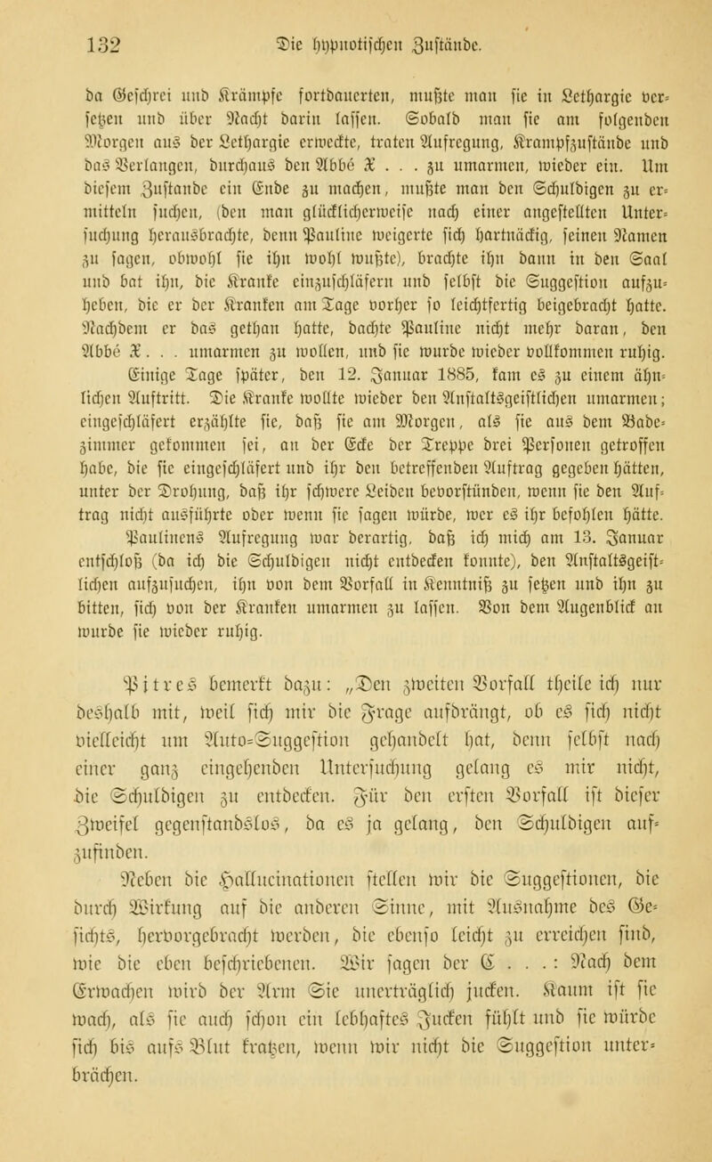 ba ©efd)rci unb iträmpfc fortboucrtcit, tmtjjte mnit fic in Sctfjargic bcr= fegen unb über 9cad)t bartn (äffen. <3oba(b man fic am folgenbeit äßorgen au3 bcr Scttjargie crrccdtc, traten Aufregung, föramjjfjufiänbe unb ba$ Verlangen, bnrdjaul ben 9lbbe X . . . ju umarmen, mieber ein. Um biefetn Buftanbe ein ©nbe 31t madjen, mußte man ben ©djutbtgen 31t er« mittein fudjen, (ben man gtficrtidjerttjeife nadj einer angefteütcu Unter« judmiig Ijcrausbradjtc, benu Kantine metgerte fid) (jartntidig, feineu Tanten 311 fagen, obmof)t fie i()u moI)( ftmfjte), bradjte iljn bann in ben (Baal unb bat iljn, bic Traufe eiit^itfcfjtäfcnt unb felbft bic ©uggcftiou auf3u= Ijebcn, bic er bcr Ironien am Jage Dörfer fo Icid)tfcrtig beigebracht r)attc. sJhid)bem er ba§ gettjau fjatte, badjte Sßauttne nierjt mefjr baxan, ben Stbbe X. . . umarmen 51t motten, unb fic mürbe tuieber öoHfomiucn rul)ig. (Siuige Jage fpäter, ben 12. Sanitär 1885, fam c§ ju einem ät)it= tidjen auftritt. 2)ie ,Traufe motite mieber ben StnftattSgeiftlidjen umarmen; cingcfdjtäfert er^äljtte fie, baß fie am SDcorgcu, all fie aug beut 23abc= äimmer gcfommeu fei, au bcr @dc ber treppe brei ^erfoueu getroffen Ijabc, bie fic eingefdjläferi unb it)r ben betreffenben Stuftrag gegeben I)ätten, unter bcr Srofiuug, baj) i(jr fctjiticrc Scibcu beöorftünbcu, menu fic ben 2lnf= trag nidit ausführte ober menu fic fagen mürbe, racr c3 iljr befolgen pttc. 5J3auIinen3 Aufregung mar berartig, baß id) mid) am 13. Januar cntfd)tof3 (ba td) bic Sdjulbigcu utdjt cutbedeu tonnte), ben 5(uftalt3geift= Iid)cn auföufudjen, trjrt üon bem Vorfall in Äeuntnif? §u fcfcen unb tfjn 31t bitten, fid) üon ber brauten umarmen 51t laffen. 93on bem 2higenbltcf an mürbe fie mieber ruf)ig. sßjtreS bcmcvt't bagu: „-Den groetten SBorfaH tljeile tdj nur beedmib mit, weil fid) mir bic ^rage anfbrängr, ob c§ fid) nidji bietteietjt mit 2htto=3uggcftiou geljanbelt bat, beim felbft und) einer gang eingefjcnben Untcvfndmng gelang e§ mir nidjt, bie ©d)itlbtgcn 311 entbeden. ^ür ben erften SBorfaß tft btefer ßtoeifel gegenftanbedoo, ba ei ja gelang, ben Sdjulbtgen auf« .mfinben. S'ieBen bie ^aHuctnationen fteEen toir bic Suggeftioncu, bie buvd) SBtrrung auf bie anberen Sinne, mit StuSnatjme beJ ®e-- lidnc, benuivgcbvarijt werben, bic cbenfo (cidjt ,m erreichen ftnb, mtc bie eben bcfd)viebenen. Sir fagen ber (£ ...: 9tacf) bem @rh>acr)en mirb ber 2trm Sic unerträglicr) jnrf'cn. Stanm ift fie mad), als fie and) fdjou ein tebljafteS ^mfen fül)(t unb fic mürbe fidi hi§ aufS SBIut trafen, menn mir nid)t bic ©uggeftion unter» brächen.