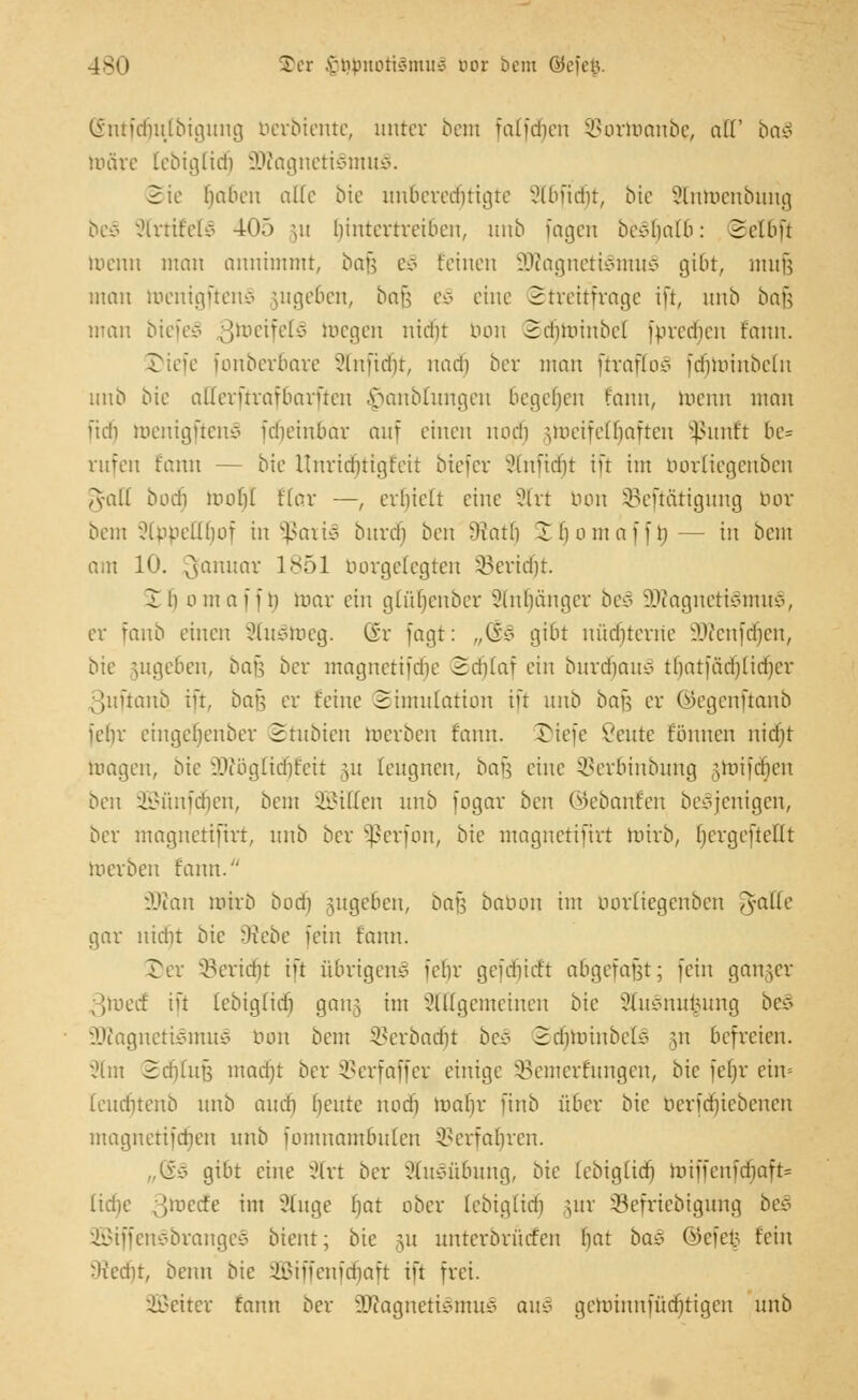 180 S>et viuntLUiömiiö üox bem öeiciv (Sntfdjulbigung berbiente, unter bem falfcfjen SBortoanbe, aü ba§ toäre lebiglid) 9Jtogneti§mui8. Sie haben olle bie unberechtigte Slbfidjt, bte ?lnmcnbung beS -Jlrtifelv 40.3 ;u hintertreiben, unb fagen bcc-balb: 2elbü lr>enn man annimmt, bafj c-:- feinen ü£Ragneti£tnu§ gibt, mnü man toenigftenS jugeben, bau e§> eine Streitfrage ift, unb bog man biefe£> ^meifeie- toegen niebt bon Scfjtoinbel fpredien fann. J)iefe [onberbare Slnfidfjt, nadfj ber man üvafloc> fdiminbeln unb bk allerftrafbarften ^anblungen begeben fann, meint man ftdi toenigften^ fdieinbav auf einen nodi jtoeifelljaften ^linft be= rufen fann — bie Unridfjtigfeit biefer Sünficfjt ift im borliegenben A-alf bodi maf)( f(ar —, erhielt eine Slrt nun üBeftätigung bor bem ?lppeUbof in ?ßai\§ burdi ben Warb £f)omaffto,— in bem am 10. Januar 1851 borgelegten SBericfjt. Ib omaffto, mar ein glüljenber Slnljänger be§ üDcagnetiSmu^, er fanb einen 33iu3toeg. Gr fagt: „(§3 gibt nüchterne vA'icnfd)en, bie jugeben, bau ber magnetifdie Sd)taf ein burcfjauS tbatfächlidjcr 3uftanb ift, bafj er feine Simulation ift unb bau er ©egenftanb iebr eingeljenber Stubien werben fann. Tiefe Vente fünnen nid)t maßen, bie ÜDcogftdjteit ju leugnen, bafj eine SBerbinbung gtoifdjen ben iiM'mfcbcn, beut SBillen unb fogav ben ©ebanfen be^jenigen, ber magnetiftrt, unb ber §ßerfon, bie magnetiftrt toirb, (jergefteKt toerben fann. O.'ian mivb bodj gugeben, bau babon im borliegenben Tyaltc gar nicht bie ?)iebe fein fann. Der SBerid)t ift übrigen^ iebr geidiirft abgefaßt; fein ganger 3toed£ ift febig(id) gang im x'l ((gemeinen bie 2ftt3nu£ung be£ A'iagnetiemuiy bon bem SBerbacfjt be§ SdjtoinbelS §n befreien. xHnt Sdfjlufj madjt ber SBerfaffer einige Bemerkungen, bie feljr ein= (endnenb unb amti beute nodj toafyr finb über bie berfdjiebenen magnetiidien unb fomnambuten ©erfahren. „Q£§ gibt eine 2Trt ber 2tu3übung, bte febig(id) miffenfriiaft= (icfie ßtoedfe im Stuge bat aber (ebiglidi mr SBefriebigung bes 2Biffen3brange§ bient; bie §u unterbriufen ()at ba§ öcfei; fein ^licdit, beim bie 2Biffenfä)aft ift frei. Leiter fann ber 3Jcagneti§mu3 au3 geminnfüditigen unb