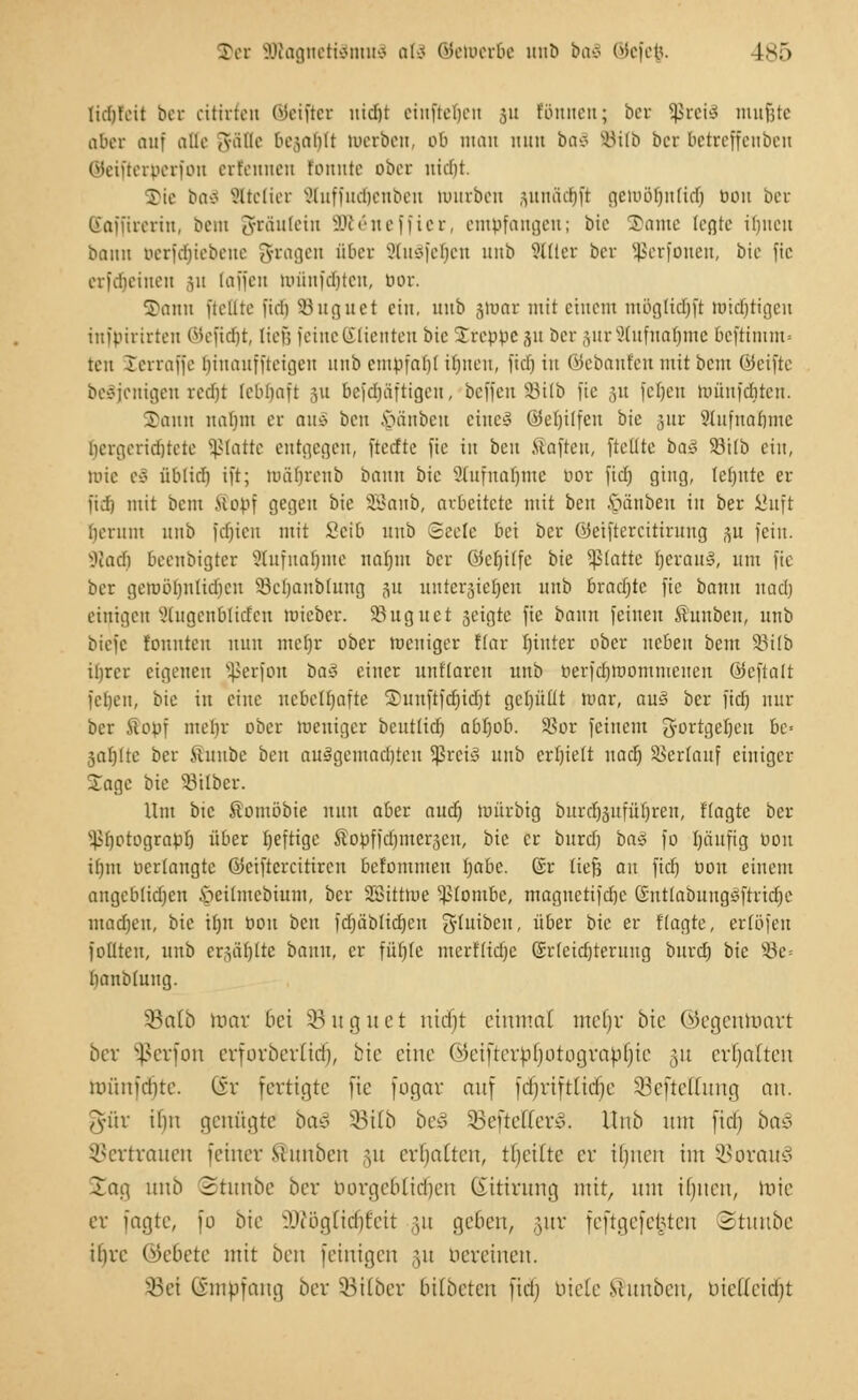 Z)ex S0tagneti3mud a(d ©ewerbe unD baä ©efe$. I>.> Kdjfeit ber dürfen ©eifler uidjt einfielen ju fönnen; ber ^rcis mußte aber auf alle Jfifle 6egat)Tt werben, ob man nun bai SBtlb bor betreffenben ©etfteröerfon erfennen fonnte ober uidit. Die ba$ Sitetier Stuffudjenben würben pnäd^ft gero5r)rtftdtj tioit ber Saffirerin, bem gfc&ulein äföeneffier, empfangen; bie ©ante loßtc ilmen bann Derfdjiebene fragen über 8tu3feb,cn unb Silier ber Sßerfonen, bie ftc erfdjeinen 31t [äffen Wfinfcrjten, tior. Tann ficllte fiel) Suguet ein, uub jluar mit einem möglidjfi »tätigen infpirirteu ©eftdjt, lief; feine Klienten bie Treppe ju ber &ur2tufnat)me befrimm* ten ^erraffe (jtnaufftetgen unb empfahl ihnen, fidj in ©ebanfen mit bem ©eifte beteiligen mht lebhaft 311 bejdjäftigeu, beffen S3ilb fie ;,n feheu toünfd|ten. Tann nahm er arxi ben .vuittben eine! CÜefjilfen bie 51U 9tufuahmc ijergeridjtete platte entgegen, fteefte fie in ben .Haften, [teilte baS 93ilb ein, toie eS üblich ift; tuährenb bann bie Stufnaljme bor fidj ging, tcfjnte er fidf) mit beut .Hopf gegen bie SSanb, arbeitete mit ben .'gänben in ber JJitft herum nnb ftfjien mit Scib uub Seele bei ber ©eiftercitirung 3U fein. SRadtj beenbigter Aufnahme naijm ber ©eljilfe bie platte rjevauö, um fie ber gewöhnlichen S3ehaub(ung 51t unterbieten unb brachte fie bann nach einigen gtugenblicfen wieber. SBuguct 3eigte fie bann feinen Shtnbeu, uub biefe tonnten nun mcfjr ober weniger flar hinter ober neben beut Söitb ihrer eigenen Sßerfon baä einer unKaren unb toerfdjwommenen ©eftalt fel)en, bie in eine nebelhafte Tunftfdjidjt gerjüttt mar, au£ ber fid) nur ber Kopf mebr ober weniger beutlich abhob. S?or feinem gortgeheu bc= gatjlte ber ßunbe ben ausgemalten Sßrciö uub erhielt uad) SBerlauf einiger Tage bie 33ilber. Um bie ßomöbte nun aber aud) würbig burchsuführen, ftagte ber s4>hotograpb über luftige Sopffdjiner^cn, bie er burd) ba$ fo häufig oou ibm perlaugte ©eiftercitiren befontmeu rjafac. (Sr liefj an fiefj Pou einem angeblichen fteilmebium, ber Sffiittwe Plombe, maguetifchc Gutlabungsftricbe madjeu, bie ihn Pou ben fdjäblidjen ^yritibctt, über bie er ftagte, ertöfen foütcu, unb erzählte bann, er fühle merftidjc (Srfeidjterung burd) bie 83e= hanbtung. 23a(b mar bei Söuguet nidjt einmal meljr bie ©egentoart ber Sßerfon crforber(id), bte eine ©eifterpljotograbljie ,31t erholten roünfdjte. (Sr fertigte fie fogar auf fdjriftlidje §8efteffung an. gfür if)n genügte ba§ 33t(b be3 SBefteEettS. Unb mit fiel) ba§ Vertrauen feiner Mmtben §u errjalten, tljeiftc er iljneit im 23orau3 Jag unb Stitnbe ber borgeblidjen (Sitirnng mit, um ifjiien, tote er fagte, fo bie sA>i'ügltd)feit 311 geben, §ur feftgefe^ten Stunbe ifirc (lebete mit bm feurigen §u bereinen. Sei (iinpfang ber Silber bilbeten ftdrj biete Scitnben, mel(eid)t