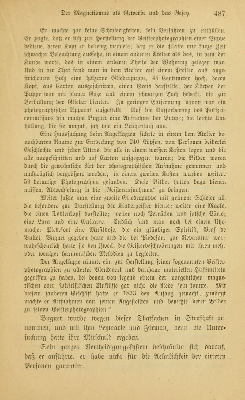 Stet SOtagnetiämuS oö Wcmcrbc unt> boS @efe$. 4^7 irr madjte gar feine S.'ltmiengfeitcu, fein Scrfatjrcu ju enthüllen. lir setgte, büß er fielt jnr verfrellung ber WeiftcrpiiotograpUicu einer Sßuppe bebiene, bereu ßopf er beliebig toedjfeie; baß er bic Üßlatte nur furje ;',eit idimadicr Seleudituug ausfege, in einem anbereit Steuer a\ä baä, in beut ber ttuiibe nuirte, ba£ in einem anbereit J heile ber SBoIjmtng gelegen ruar. Unb in ber Ji.iat fanb man in beut Stteliei auf einem Pfeiler am auge= {triäjenem M0I.5 eine fjöt^erne ©lieberpuppe, 45 Zentimeter fjod), beren >topf. aiic- (Sarton ausgcfdmitteu, einen ©retä barfteute; ber Jtörpcr ber flippe mar mit blauer @age unb einem fdjirjarwen 2ud) bebedt, bic jur Scrbülluug ber ©lieber bleuten, gn geringer Entfernung bation mar ein pfjotographifdier Apparat aufgeteilt. SSfaf bic Sfafforberung beS SßoHjei« commiffärS bin madjte Suguct eine 3ütfnafimc ber flippe; bic leidite Um» tlüllung, bie fic umgab, farj mic ein Seidjentud) au§. iriue .vuutsfucfjung beim 2lngcflagteu führte in einem beut Atelier be= nad)bartcu Staunte jur Gntbcduug Pon 240 Söpfeu, Pon ^ßerfonen beiberlei ©efdilccht* unb jcben v2lltcrS, bic alle in einem rueifjen föaftcn lagen unb bic aüc ausgcfdjuirten unb auf Earton aufgewogen maren; bie Silber maren burd) bie gemöfjnltdic 5trt ber pfjotograprjifcfjen 3lufnar)me gemonueu unb nacfjträgltd) oergröfsert morben; in einem §roeiten Saften ruur'oeit meitere 59 berartige ^f)otograpl)icn gefunben. Sicie Silber fjatten baju bienen muffen, 2lbmed)fefung in bic „öctfteraufnaljmcn 5U bringen. SBeiter faßte man eine wmeite ©liebcrpuppc mit grünem Sdjleier ab, bic befonber-ö jur ©arfteffung ber Sttubergcifter btente; meiter eine 2)caste, bic einen Jobtenfopf barftelltc; meiter nod) ^errüden unb falfdje Särte; eine ünra unb eine ©uitarre. Irnblid) fanb man nod) bei einem Ut)r= madjer Sßtebefort eine ilhififbofc, bie ein gläubiger Spiriiifr, ©raf be Sullet, Suguet gegeben fjatto uub bk bei ^iebefort gur Reparatur mar; roafjrfdjeiulid) ^atte fie ben 3med, bie ©eifterbefdjmöruugcn mit iijren mefjr ober meuiger rjarntonifd)en SKetobien %n begleiten. 5>er SIngcflagte räumte ein, jur .vcrftclliiug feiner fogenannten ©etfter» Photographien %u allerlei Slenbroerf unb burefjaus materiellen Hilfsmitteln gegriffen ju fjaben, bei beneu Pon irgeub einem ber borgebfid)en magne* tifdjen ober fpiritiftifdjen (rinflüffc gar nicr)t bic Diebe fein tonnte. 9J£it biefem fauberen ©efdjäft t}atte er 1873 ben Anfang gemacht; gunädjft madjte er 2lufttal)iueu pon feinen 2lngcftclltcn unb benutzte bereu Silber Sit feinen 0cifrerpt)otograpl)ieu. SBuguet touröe toegen biefer Sfjatjadjen in Strafljaft ge= nommen, unb mit tlim ßetjmarie unö gftrman, beim bie Unter* fudjung hatte ifjvc SDZitfd^uIb ergeben. Bein gangeS öertljeibtgungäftjftem 6efdjränfte fidi barauf, bai} er anführte, er f)abe uirin für bie 2letjnlid)feit ber cttirten $erfonen garantirt.