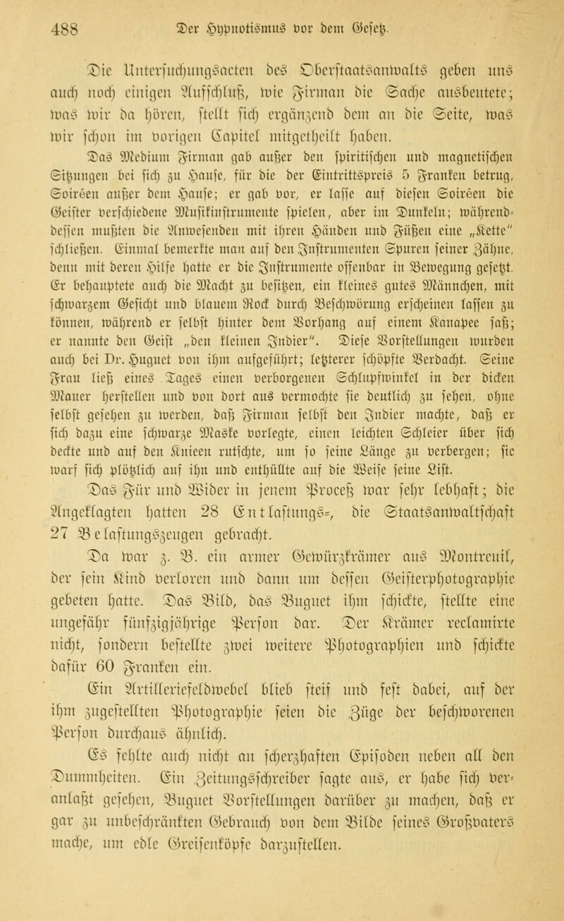 IDie Unterfud£mng§acten be§ Oöerftaat§antoaft§ geben tmS audi luul) einigen STuffdjtwß, toie gjfirman bie 3ad)e ausbeutete; uuiv mir ba boren, [teilt ftdj ergängenb beut au bie Seite, toaS nur fcbou im borigen Kapitel mitgeteilt baben. S)aä SDiebiutn 3-irnmit gab außer bcn fptrttifdjcu mit» magnetifdjeti ©ijjungen bei fiel) 511 .v>aufc, für bie ber ©intrittäbreil 5 grauten betrag, Soireen außer beut £aufe; er gab bor, er laffc auf tiefen Soireen bie Wcifter berfdjiebene SDhtftrtnftrumente fbtelen, aber int SDunfeln; müt)rcub= beffen mußten bie 3tntoefenben mit if)ren £mnbeu nnb ^ü^cit eine „Mette fdjließen. Einmal bemerfte man auf bcn Snftrumcutcn ©puren feiner $af)ne, beim mit bereu .\>ilfc blatte er bie ^nftrumeute offenbar in 33cmcgung gcfctU. @r behauptete anclj bie 9JiaeI)t 31t beft^cn, ein t'Icinc^ gute! ilfänndjen, mit fdfjroargem ©cficlit unb blauem diod burdj Sefdjteörung erfebeinen faffeu 311 tonnen, tuätjreub er Jelbft bjutcr beut !ßorI)ang auf einem Ä'anapce faß; er nannte ben ©etft „ben fleincn $>nt>tcr. ®tcfe SSorfteÄungen mürben auch, bei Dr. §nguct bon il)m aufgefürjrt; teurerer fdjopftc 35erbacr)t. Seine $rau ließ eine! 2agc3 einen berborgenen ©djüttoftohtfel in ber bieten Sölauer hcrftctlen unb oou bort au§ bcrmodite fie bcntlicl) 31t fetjen, ohne felbft gefetjen 311 merben, baß girman fetbft ben Rubrer mad)tc, baß er ftd) basu eine fdjtoaräe 9-lca^fe borlegte, einen lcidjteu ©eljtetcr über fict) beefte unb auf ben ituieeu rutidjte, um fo feine Säuge 31t berbergen; fie tuarf ftä) b(ö|}Ud) auf ihn unb enthüllte auf bie SBeife feine Sift. SDoJ ^Ttr nnb SBtber in jenem Sßrocefj war fe|r (ebbajt; bie i'linieftagten batten 28 (3 n t laftung^, bie ©taat§antoattfrf)aft 27 5Beta[tung^eugen gebradjt. 2)a mar 5. 33. ein armer ©etoürgträmer au3 iOfontreitif, ber fein Slinb berloren unb bann um beffen ©eifterbljotograbljie ge&eten f;nttc. £>a£ 33t(b, ba& 33uguct ifjm fdiicftc, [teilte eine ungefähr fünfzigjährige Sßerfon bar. £>er Krämer reclamtrtc nitfjt, fonbern beftettte jtoci weitere ^botograpbicn unb [durfte bafür 60 g-raufeu ein. (Sin ?(rtilfcric[elbWcbe( blieb fteif nnb feft babei, au] ber il)in ntgcftelften Sßijotograblfjie feieu bie güge &er befdjmovcncn Sßerfon burdjaul almlid). (&§ felilte aud) niebt an [djerdjaften dbifoben neben all ben £>utnmf>eiten. (Sin v>itungc>[tf)retber fagte au*, er babe [tclj ber» anlafjt ge[ebeu, SBugwet 55orftettungen barüber 31t matfjen, ba§ er gar §u unbeiYbräut'ten ©ebraudj bon beut 33ilbc feinem ©rofjbaterS mache, um eble ©reifenföbfe barguftetten.