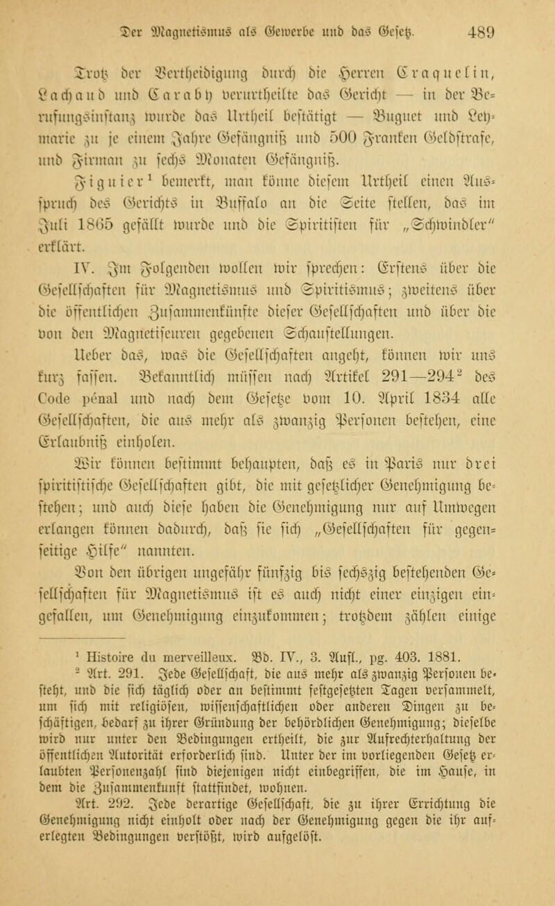 Ter JDtagnettömuS als oseiuerbe unb bo£ ©efefc. t89 Inm bet SBertljeibigung burdj bie Ferren ßraquetin, Vadiaub unb (iarabn uerurtbeilte ba3 ©eridjt tu ber SBe* rufungSinftanfl tourbe baä Urtbeit 6eftätigt — SBuguet unb ßet)» matie ju [e einem ^ahvc ©efängnife unb 500 gfranfen ©efbftrafe, unb A-iviuan ut fedjS äÄonaten ©efängnijj. ^figuier1 bemert't, man tonne biefem Urtbeit einen 2lu§« fprud) bei ©eridjtS in SBuffalo an bie Seite fteffen, ba§ int Qfuli 1865 gefällt mürbe unb bie Spiritiften für „Sdiünubter ert'lärt. IV. xxsm ^olgenben moKett miv fprcdicu: (Srftenä über bie ©efettfdfjaften für äftagneti§mu3 unb Spiritismus; gweitenS über bie öffentlichen ßufamntenEünfte biefer ©efettfefjaften unb über bie tum ben 3?iogrietifeuren gegebenen SdjaufteKungen. Iteber baS, roaS bie ©efettfäjaften angebt, tonnen mir unS t'ur;, faiien. Sefarattfid) muffen nadj Strtifel 291—294- beS Code penal unb nadj beut ©efe^e nom 10. Slbril 1834 alte ©efellfdjaften, bie au* mebr al§ vuauyg Sßerfonen beuchen, eine (vriaubnin einholen. SBBir tonnen beftimmt behaupten, ba^ eS in $aris> nur brei fniritiuifdic ©efettfdjaften gibt, bie mit gcfcfctidjcr ©eneljmigung he- Üebeu; unb aud) biefe haben bie Gkncbmigung nur auf Umwegen erlangen töuueu baburdj, bai] fie ftd) „©efettfdjaften für gegen= fettige -\;,itfe nannten. 5Bon ben übrigen ungefähr fünfzig bis fedjSgig befrefienbcu ©e* feHfdjaften für 9ttagnetiSmuS ift eS auef) nicht einer einzigen ein» gefatten, um ©eneljmigung ciiratf'ommen; tro^bem gaffen einige 1 Ilistoire da merveilleux. 95b. IV., 3. Stuft., pg. 403. 1881. -' s,'(rt. 291. Jyebe Q5efetlfcf)aft, bie am mei)x ai§ §tt)ausig Sßerfonen 6e« ftefjt, unb bie ftd) tägtid) ober an beftimmt fefrgefcfeteu Jagen üerfatnmelt, um fid) mit religiöfeu, miffenfdjaftlidjen ober auberen Singen §u bc-- fd)äftigeu, ftebaxf ju ifjrer öriinbiutg ber bet)örblid)cn (Genehmigung; biefetBe nrirb nur unter ben ÜBcbingungeu crttjeüt, bie jur 2tufrcd)rerrjaltuug ber öffentlichen Autorität erforberlid) finb. Unter ber im oorliegenbcn öefefe er= täubten ^crfoucugafit finb biejenigett uid)t einbegriffen, bie im ftaufe, in bem bie 3llfnmmenfunft ftattfinbet, mof)uen. s,'trt. 292. %>ebe berartige 0cfett)d)aft, bie ju if)rer Grridjtuug bie (Genehmigung nid)t emijott ober nad) ber (Genehmigung gegen bie if)r auf- erlegten 23ebingungen ticrftöfjr, wirb aufgetöft.