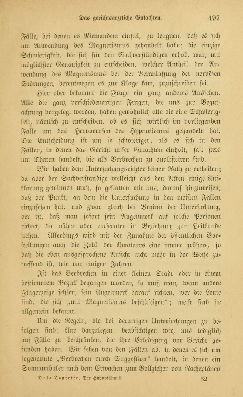 D<X$ geridjfcWrjtlidje Oiutaditon. 4'.'7 ^•älle, bei benen e§ 9Wemanbeni einfiel, §u leugnen, bafc es fidi um 2lntt>enbung be8 9Kagneti3mu§ getiaubelt (jaBe; bie einzige ©djnnerigfeit, bie ftcii für ben Sati)berftänbigen erfjoo, mar, mit möglid)fter ©enauigfeit ju entfdjeiben, meldier iMmlieil ber xHn= roenbung beS 3Äagneri§muS bei ber Seranlaffung ber nerböfen Störungen, berenttoegen e§ §ur silage taut, utuifdireiben fei. $ier 06er bet'ommt bie ^frage ein gang anbere-ö SluSfeljen. y,Hlle bie gang berfdjiebenartigen fragen, bie un§ §ur Segut« adituug borgetegt werben, haben gemülmlid) alle bie eine Sdjnuerig« feit, nämLidi \n entfdjeiben, ob t§ fidi mirflid) im borliegenben Aaile um oac> ^erborrufen bec> $ttfmoti§inu3 geljanbelt hat. Bie (Sntfdjeibung ift um [o fdimieriger, als z§ (id) in ben Valien, iit benen baS ©eridfjt unfer ©utadjten einholt, faft ftefcS um Ihaten haubeft, bie als ^evbredieu \n qualifteiren finb. SBir haben beut UnterfudjungSridjter feilten Oiatl) §u crtheüeu; ba aber ber ©ad^berftänbige bieUeidjt au3 ben Sitten einige ?luf= flctrttng gemimten min-;, fo geftatten mir unl, barattf hin^umeifen, Dan ber Sßunft, an beut bie llnterfttd)ung in ben meiftcu guillen emgufe^en hat, unb §toar gleid'i bei ^Beginn ber Uuterfttdntng, ber in, bau mau fofort fein Slugenmerf auf foldje Sßerfonen ridnet, bie näher ober entfernter in SBegietmng gur fjetßunbe ftetjeu. 2lllerbing3 mirb mit ber 3lllia''>ne ber öffentlichen SBor* ftellungen and) bie ;:>al)( ber 2lmateur3 eine immer größere, fo baA bie eben auc-geforodiene Slnftdjt ntdjt mehr in ber SBJetfe §u= treffeub in, wie bor einigen ^aljren. $ft bau SBeroredfjen in einer fleinen 2tabt ober in einem benimmtem SBegirf begangen toorben, fo nttiü man, meint anbete Fingerzeige feilten, fein Stugemnerf barauf richten, mer bie ßeute finb, bie fid) „mit 3Jtogneti§mu3 oefduifttgeu ; meift finb ftc allgemein befannt. Um bie Siegeln, bie bei berartigen Uutcrfud)ungeu ju he* folgen finb, Elar baruilegen, beabfidjtigeu toir, tut* lebigltrf) auf ,ydlle -,u befdnänfeu, bie ihre (irlebiguug bor ©eriäjt ge= funbeit haben. SBir iehen bon ben fällen ab, in benen e§ fidi um iogenatiute „Verbrechen bitrd) 2uggcftion haubelt, in benen ein Somnambuler nad) beut (irmad)cn )\un SSoKjjieljer tum SÄadfjeblänen Ic la lourette, Xer ©typnotiSmuS. 32